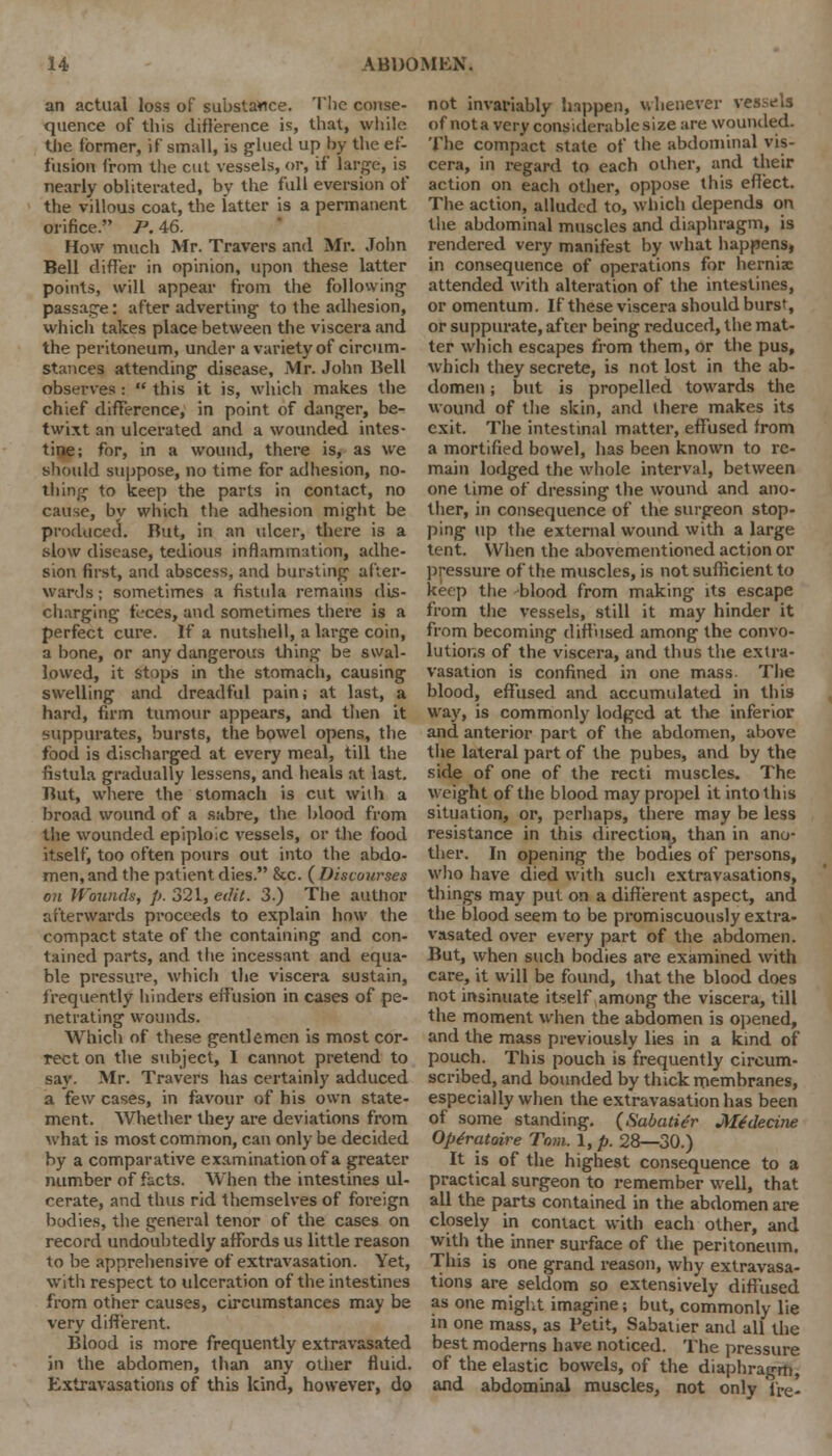 an actual loss of substance. The conse- quence of this difference is that, while the former, if small, is glued up by the ef- fusion from the cut vessels, or, if large, is nearly obliterated, by the full eversion of the villous coat, the latter is a permanent orifice. P. 46. How much Mr. Travers and Mr. John Bell differ in opinion, upon these latter points, will appear from the following passage: after adverting to the adhesion, which takes place between the viscera and the peritoneum, under a variety of circum- stances attending disease, Mr. John Bell observes :  this it is, which makes the chief difference, in point of danger, be- twixt an ulcerated and a wounded intes- tine; for, in a wound, there is, as we should suppose, no time for adhesion, no- thing to keep the parts in contact, no cause, by which the adhesion might be produced. But, in an ulcer, there is a slow disease, tedious inflammation, adhe- sion first, and abscess, and bursting after- wards; sometimes a fistula remains dis- charging feces, and sometimes there is a perfect cure. If a nutshell, a large coin, a bone, or any dangerous thing be swal- lowed, it stops in the stomach, causing swelling and dreadful pain; at last, a hard, firm tumour appears, and then it suppurates, bursts, the bowel opens, the food is discharged at every meal, till the fistula gradually lessens, and heals at last. But, where the stomach is cut with a broad wound of a sabre, the blood from the wounded epiploic vessels, or the food itself, too often pours out into the abdo- men, and the patient dies. &c. ( Discourses on Wounds, p. 321, edit. 3.) The author afterwards proceeds to explain how the compact state of the containing and con- tained parts, and the incessant and equa- ble pressure, which the viscera sustain, frequently hinders effusion in cases of pe- netrating wounds. Which of these gentlemen is most cor- rect on the subject, I cannot pretend to say. Mr. Travers has certainly adduced a few cases, in favour of his own state- ment. Whether they are deviations from what is most common, can only be decided by a comparative examination of a greater number of facts. When the intestines ul- cerate, and thus rid themselves of foreign bodies, the general tenor of the cases on record undoubtedly affords us little reason to be apprehensive of extravasation. Yet, with respect to ulceration of the intestines from other causes, circumstances may be very different. Blood is more frequently extravasated in the abdomen, than any other fluid. Extravasations of this kind, however, do not invariably happen, whenever vessels of not a very considerable size are wounded. The compact state of the abdominal vis- cera, in regard to each other, and their action on each other, oppose this effect. The action, alluded to, which depends on the abdominal muscles and diaphragm, is rendered very manifest by what happens, in consequence of operations for herniae attended with alteration of the intestines, or omentum. If these viscera should burs', or suppurate, after being reduced, the mat- ter which escapes from them, or tfie pus, which they secrete, is not lost in the ab- domen ; but is propelled towards the wound of the skin, and there makes its exit. The intestinal matter, effused from a mortified bowel, has been known to re- main lodged the whole interval, between one time of dressing the wound and ano- ther, in consequence of the surgeon stop- ping up the external wound with a large tent. When the abovementioned action or pressure of the muscles, is not sufficient to keep the blood from making its escape from the vessels, still it may hinder it from becoming diffused among the convo- lutions of the viscera, and thus the extra- vasation is confined in one mass. The blood, effused and accumulated in this way, is commonly lodged at the inferior and anterior part of the abdomen, above the lateral part of the pubes, and by the side of one of the recti muscles. The weight of the blood may propel it into this situation, or, perhaps, there may be less resistance in this direction, than in ano- ther. In opening the bodies of persons, who have died with sucli extravasations, things may put on a different aspect, and the blood seem to be promiscuously extra- vasated over every part of the abdomen. But, when such bodies are examined with care, it will be found, that the blood does not insinuate itself among the viscera, till the moment when the abdomen is opened, and the mass previously lies in a kind of pouch. This pouch is frequently circum- scribed, and bounded by thick membranes, especially when the extravasation has been of some standing. (Sabatier Mfdecine Optratoire Tom. 1, p. 28—30.) It is of the highest consequence to a practical surgeon to remember well, that all the parts contained in the abdomen are closely in contact with each other, and with the inner surface of the peritoneum. This is one grand reason, why extravasa- tions are seldom so extensively diffused as one might imagine; but, commonly lie in one mass, as Petit, Sabatier and all the best moderns have noticed. The pressure of the elastic bowels, of the diaphragm, and abdominal muscles, not only 'fre-