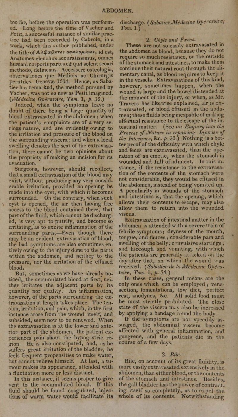 too far, before the operation was perform- ed. Long before the time of Vacher and Petit, a successful nstance of similar prac- tice had been recorded by Cabrole, in a work, which this author published, under *-he title of A*<p*fZ>iTev ctvxToft.ix.ov, id est, Anutomes elenchus accuratissimus, omnes humani corporis partes td qurf solent secari methodo, delineans. Accessere osteologia, observationes que Medicis ac Ghirurgis perutiles. Genevje 1604. Hence, as Saba- tier has remarked, the method pursued by Vacher, was not so new as Petit imagined. (Mtdecine Operatoire, Tom. 1, p. 32.) Indeed, when the symptoms leave no doubt of there being a large quantity of blood extravasated in the abdomen ; when the patient's complaints are of a very se- rious nature, and are evidently owing to the irritation and pressure of the blood on the surrounding viscera ; and when a local swelling denotes the seat of the extravasa- tion, there cannot be two opinions about the propriety of making an incision for its evacuation. , Surgeons, however, should recollect, that a small extravasation of the blood may exist, without producing any very consid- erable irritation, provided no opening be made into the cyst, with which it becomes surrounded. On the contrary, when such cyst is opened, the air then having free access to the blood contained there, that partofthe fluid, which cannot be discharg- ed, is very apt to putrify, and become so irritating, as to excite inflammation of the surrounding parts.—Even though there may be an evident extravasation of blood, the bad symptoms are also sometimes en- tirely owing to the injury done to the parts within the abdomen, and neither to the pressure, nor the irritation of the effused blood. But, sometimes as we have already no- ticed, the accumulated blood at first, nei- ther irritates the adjacent parts by its quantity nor quality. An inflammation, however, of the parts surrounding the ex- travasation at length takes place. The ten- sion, irritation, and pain, which, in the first instance arose from the wound itself, and subsided, seem now to be renewed. When the extravasation is at the lower and ante- rior part of the abdomen, the patient ex- periences pain about the hypogastric re- gion. He is also constipated, and, as he suffers great irritation of the bladder, he feels frequent propensities to make water, but cannot relieve himself. At last, a tu- mour makes its appearance, attended with i fluctuation more or less distinct. In this instance, it seems proper to give vent to the accumulated blood. If this fluid should be found coagulated, injec- tions of warm water would facilitate its discharge. (Sabatier Me'decine Operatoire, Tom. 1 ) 2. Chyle and Faces. These are not so easily extravasated in the abdomen as blood, because they do not. require so much resistance, on the outside of the stomach and intestines, to make them continue their natural rout through the ali- mentary canal, as blood requires to keep it in the vessels. Extravasations of this kind, however, sometimes happen, when the wround is large and the bowel distended at the moment of the injury, or when, as Mr. Travers has likewise explained, air is ex- travasated, or blood effused in the abdo- men; these fluids being incapable of making effectual resistance to the escape of the in- testinal matter. (See an Enquhy into Che Process of Nature in repairing Injuries of the Intestines, &c. p 26.) Nothing is a bet- ter proof of the difficulty with which chyle and feces are extravasated, than the ope- ration of an emetic, when the stomach is wounded and jull of aliment. In this in- stance, if the resistance to the extravasa- tion of the contents of the stomach were not considerable, they would be effused in the abdomen, instead of being vomited up. A peculiarity in wounds of the stomach and intestines is, that the opening, which allows their contents to escape, may also allow them to return into the wounded viscus. Extravasation of intestinal matter in the abdomen is attended with a severe 'rain of febrile symptoms; dryness of the mouth, tongue, and fauces ; considerable pain and swelling of the belly; convulsive starlings ; and hiccough and vomiting, with which the patients are generally ..' ackeel on the day after that, on which t!>e wound • as received. (Sabaticr de la Me'decine Opera- toire, Tom. 1, p. 34.) In these cases, general means are the only ones which can be employed ; vene- section, fomentations, low diet, perfect rest, anodynes, &c. All solid food must be most strictly prohibited. The close state of the viscera m. y also be increased by applying a bandage ound the body. If the symptoms are <>.ot speedily as- suaged, the abdominal viscera become affected with general inflammation, and gangrene, and the patients die in the course of a few days. 3. Bile. Bile, on account of its great fluidity, is more easily extravasated extensively in the abdomen, than either blood, or the contents of the stomach and intestines. Besides, the gall bladder has the power of contract- ing itself so completely, as to expel the Whole of its contents. Notwithstanding