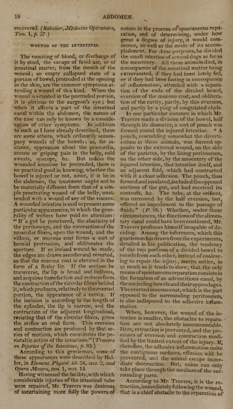 recovered. (SabatieriJHfe'ckcitie Opgratcire, Tom. I, p. 37) WOUNDS OF THE INTESTINES. The vomiting of blood, or discharge of it by stool, the escape of fetid air, or of intestinal matter, from the mouth of tlie wound; an empty collapsed state of a portion of bowel, protruded at the opening in the skin, are the common symptoms at- tending a wound of this kind. When the wound is situated in the protruded port ion, it is obvious to the surgeon's eye; but when it affects a part of the intestinal canal within the abdomen, the nature of the case can only be known by a conside- ration of other symptoms. In addition to such as I have already described, there are some others, which ordinarily accom- pany wounds of the bowels; as, for in- stance, oppression about the prsecordia, accute or griping pain in the belly, cold sweats, syncope, &c. But unless the wounded intestine be protruded, there is no practical good in knowing, whether the bowel is injured or not, since, if it be in the abdomen, the treatment ought not to be materially different from that of a sim- ple penetrating wound of the belly, unat- tended with a wound of any of the viscera. A wounded intestine is said to present some particular appearances, to which the gene- rality of writers have paid no attention :  If a gut be punctured, the elasticity of the peritoneum, and the contraction of the muscular fibres, open the wound, and the villous, or mucous coat forms a sort of hernial protrusion, and obliterates the aperture. If an incised wound be made, the edges are drawn asunder and reverted, so that the mucous coxt is elevated in the form of a fleshy lip. If 1he section be transverse, the lip is broad and bulbous, and acquires tumefaction and redness fn-m the contraction of the circular fibres behind it, which produces, relatively to the everted portion, the appearance of a cervix. If the incision is according to the length of the cylinder, the lip is narrow, and the contraction of the adjacent longitudinal, resisting that of the circular fibres, gives the orifice an oval form. This eversion and contraction are produced by that se- ries of motions, which constitutes the pe- ristaltic action of the intestines. (Travers on Injuries of the Intestines, p. 85.) According to this gentleman, some of these appearances were described by Hal- ler, in Element. Physiol lib. 24, sect. 2, and Opera Minoru, torn. 1, sect. 15. Having witnessed the facility,with which considerable injuries of the intestinal tube were repaired, Mr. Travers was desirous of ascertaining more fully the powers of nature it: the process of*spontaneous repa- ration, and of determining, under how great a degree of injury, it would com- mence, as well as the mode of its accom- plishment. For these purposes, he divided the small intestine of several dogs as far as the mesentery. All these animals died, in consequence of the intestinal matter being exlravasated, if they had been lately fed, or if they had been fasting in consequence of inflammation, attended with a separa- tion of the ends of the divided bowel, eversion of the mucous coat, and oblitera- tion of the cavity, partly, by this eversion, and partly by a plug of coagulated chyle. In one particular instance in which Mr. Travers made a division of the bowel, half through its diameter, a sort of pouch was formed round the injured intestine.  A pouch, resembling somewhat the diverti- culum in these animals, was formed op- posite to the external wound, on the side of the parietes, by the lining peritoneum, on the other side, by the mesentery of the injured intestine, that intestine itself, and an adjacent fold, which had contracted with it a close adhesion. The pouch, thus formed and insulatcd,incltidedthe.opposed sections of the gut, and had received its contents, &c. The tube, at the orifices, was narrowed by the half eversion, hut, offered no impediment to the passage of fluids. {P. 96.) Whether, under these circumstances, the functions of the alimen- tary canal could have been continued, Mr. Travers professes himself incapable of de- ciding. Among the inferences, which this gentleman has drawn from the experiments, detailed in his publication, the tendency of the two portions of a divided bowel to recede from each other, instead of coalesc- ing to repair the injury, merits notice, in us much as it tends to shew, that the only means of spontaneous reparation consists in the formation of an adventitious canal, by the encirclingbowels and their appendages. The everted mucous coat, which is the part opposed to the surrounding peritoneum, is also indisposed to the adhesive inflam- mation. When, however, the wound of the in- testine is smaller, the obstacles to repara- tion are not absolutely insurmountable. Mere, retraction is prevented, and the pro- cesses of eversion and contraction modi- fied by the limited extent of the injury. If, therefore,the adhesive inflammation unite the contiguous surfaces, effusion will be prevented, and the animal escape imme- diate destruction. Hut, union can only take place through the medium of the sur- rounding parts. According to Mr. Travers, it is the re- traction, immediately followingthe wound that is a chief obstacle to the reparation of