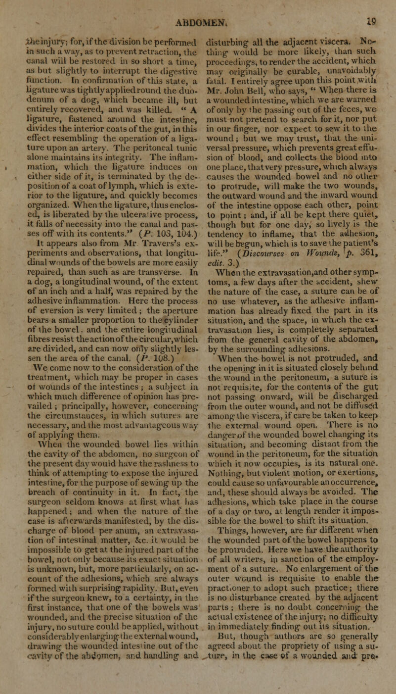 the injury; for, if the division be performed in such a way, as to prevent retraction, the canal will be restored in so short a time, as but slightly to interrupt the digestive function. In confirmation of this stale, a ligature was tightly applied round the duo. denum of a dog, which became ill, but entirely recovered, and was killed. A ligature, fastened around the intestine, divides the interior coats of the gut, in this effect resembling the operation of a liga- ture upon an artery. The peritoneal tunic alone maintains its integrity. The inflam- mation, which the ligature induces on either side of it, is terminated by the de- position of a coat of lymph, which is exte- rior to the ligature, and quickly becomes organized. When the ligature, thus enclos- ed, is liberated by the ulcerai ive process, it falls of necessity into the canal and pas- ses off with its contents. (P. 103, 104.) It appears also from Mr Travers's ex- periments and observations, that longitu- dinal wounds of the bowels are more easily- repaired, than such as are transverse. In a dog, a longitudinal wound, of the extent of an inch and a half, was repaired by the adhesive inflammation. Here the process of eversion is very limited ; the aperture bears a smaller proportion to the cylinder of the bowel, and the entire longitudinal fibres resist the actionof the circular .which are divided, and can now only slightly les- sen the area of the canal. (P. 108.) We come now to the consideration of the treatment, which may be proper in cases ot wounds of the intestines ; a subject in which much difference of opinion has pre- vailed ; principally, however, concerning the circumstances, in which sutures are necessary, and the most advantageous way of applying them. When the wounded bowel lies within the cavity of the abdomen, no surgeon of the present day would have the rashness to think of attempting to expose the injured intestine, for the purpose of sewing up the breach of continuity in it. In fact, the surgeon seldom knows at first what has happened; and when the nature of the case is afterwards manifested, by the dis- charge of blood per anum, an extravasa- tion of intestinal matter, &c. it would be impossible to get at the injured part of the bowel, not only because its exact situation is unknown, but, more particularly, on ac- count of the adhesions, which are always formed with surprising rapidity. But, even if the surgeon knew, to a certainty, in the first instance, that one of the bowels was wounded, and the precise situation of the injury, no suture could be applied, without considerably enlarging the external wound, drawing the wounded inlesine out of the cavity of the abdomen, and handling and disturbing all the adjacent viscera. No- thing would be more likely, than such proceedings, to render the accident, which may originally be curable, unavoidably fatal. I entirely agree upon this point with Mr. John Bell, who says, «■ When there is a wounded intestine, which we are warned of only by the passing out of the feces, we must not pretend to search for it, nor put in our finger, nor expect to sew it to the wound; but we may trust, that the uni- versal pressure, which prevents great effu- sion of blood, and collects the blood into one place, that very pressure, which always causes the wounded bowel and no other to proirude, will make the two wounds, the outward wound and the inward wound of the intestine oppose each other, point to point; and, if all be kept there quiet, though but for one day, so lively is the tendency to inflame, that the adhesion, will be begun, which is to save the patient's life. (Discourses on IVounds, p. 361, edit. 3.) When the extravasation.and other symp- toms, a few days after the accident, shew the nature of the case, a suture can be of no use whatever, as the adhesive inflam- mation has already fixed the part in its situation, and the space, in wh.ch the ex- travasation lies, is completely separated from the general cavity of the abdomen, by the surrounding adhesions. When the- bowel is not protruded, and the opening in it is situated closely behind the wound in the peritoneum, a suture is not requisite, for the contents of the gut not passing onward, will be discharged from the outer wound, and not be diffused among the viscera, if care be taken to keep the external wound open. There is no danger of the wounded bowel changing its situation, and becoming distant from the. wound in the peritoneum, for the situation which it now occupies, is its natural one. Nothing, but violent motion, or exertions, could cause so unfavourable an occurrence, and, these should always be avoided. The adhesions, which take place in the course of a day or two, at length render it impos- sible for the bowel to shift its situation. Things, however, are far different when the wounded part of the bowel happens to be protruded. Here we have the authority of all writers, in sanction of the employ- ment of a suture. No enlargement of the outer wound is requisite to enable the pract.oner to adopt such practice; there is no disturbance created by the adjacent parts ; there is no doubt concerning the actual existence of the injury; no difficulty in immediately finding out its situation. But, though authors are so generally agreed about the propriety of using a su- ture, in the ca«e of a wounded and pro