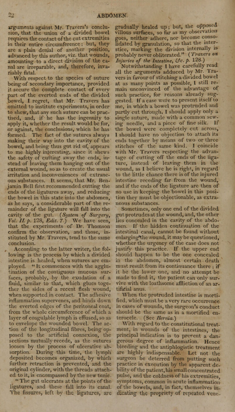 arguments against Mr. Travers's conclu- sion, that the union of a divided bowel requires the contact of the cut extremities in their entire circumference; but, they are a plain denial of another position, advanced bv tliis author, viz. that wounds, amounting to a direct division of the ca- nal are irreparable, and, therefore, inva- riably fatal. With respect to the species of suture being of secondary importance, provided it secure the complete contact of every part of the everted ends of the divided bowel, I regret, that Mr. Travers has omitted to institute experiments, in order to shew, that any such suture can be prac- tised, and, if he has the ingenuity to apply it, whether the result would be for, or against, the conclusions, which he has formed. The fact of the sutures always making their way into the cavity of the bowel, and being thus got rid of, appears to me highly interesting, since it shews the safety of cutting away the ends, in- stead of leaving them hanging out of the external wound, so as to create the usual irritation and inconveniences of extrane- ous substances. It seems, that Mr. Ben- jamin Bell first recommended cutting the ends of the ligatures away, and reducing the bowel in this state into the abdomen, as he says, a considerable part of the re- mainder of the ligature will fall into the cavitv of the gut. (System of Surgery, Vol. If. p. 128, Edit. 7) We have seen, that the experiments of Dr. Thomson confirm the observation, and those, in- stituted by Mr. Travers, tend to the same conclusion. According to the latter writer, the fol- lowing is the process by which a divided intestine is healed, when sutures are em- ployed.  It commences with the agglu- tination of the contiguous mucous sur- faces, probably, by the exudation of a fluid, similar to that, which glues toge- ther the sides of a recent flesh wound, when supported in contact. The adhesive inflammation supervenes, and binds down the everted edges of the peritoneal coat, from the whole circumference of which a layer of coagulable lymph is effused, so as to envelope the wounded bowel. The ac- tion of the longitudinal fibres, being op- posed to the artificial connexion, the sections mutually recede, as the sutures loosen by the process of ulcerative ab- sorption. During this time, the lymph deposited becomes organized, by which further retraction is prevented, and the original cylinder, with the threads attach- ed to it, is encompassed by the new tunic.  The gut ulcerates at the points of the ligatures, and these fall into its canal. The fissures, left by the ligatures, are gradually healed up ; but, the opposed villous surfaces, so tar as my observation goes, neither adhere, nor become conso- dated bv granulation, so that the inter- stice, marking the division internally is probably never obliterated. (Travers on Injuries of the Intestine, &c. p- 128.) Notwithstanding I have carefully read all the arguments adduced by Mr. Tra- vers in favour of stitching a divided bowel at as many points as possible, I still re- main unconvinced of the advantage of such practice, for reasons already sug- gested. If a case were to present itself to me, in which a bowel was protruded and partly cut through, I should apply only a single suture, made with a common sew- ing needle, and a piece of fine silk. If the bowel were completely cut across, I should have no objection to attach its ends together by means of two or three stitches of the same kind. I coincide with Mr. Travel's respecting the advan- tage of cutting off the ends of the liga- ture, instead of leaving them in the wound, as 1 believe he is right, in regard to the little chance there is of the injured intestine receding far from the wound, and if the ends of the ligature are then of no use in keeping the bowel in this posi- tion they must be objectionable, as extra- neous substances. Sometimes, only one end of the divided gut protrudes at the wound, and, the other lies concealed in the cavity of the abdo- men. If the hidden continuation of the intestinal canal, cannot be found without enlarginglhe wound, it may be questioned, whether the urgency of the case does not justify this practice. If the upper end should happen to be the one concealed in the abdomen, almost certain death must result from its continuance there ; if it be the lower one, and no attempt be made to find it, the patient can only sur- vive with the loathsome affliction of an ar- tificial anus. When the protruded intestine is morti- fied, which must be a very rare occurrence in cases of wounds, the surgeon's conduct should be the same as in a mortified en- terocele. (See Hernia.) With regard to the constitutional treat- ment, in wounds of the intestines, the principal indication is to prevent a dan- gerous degree of inflammation. Hence bleeding and the antiphlogistic treatment are highly indispensable. Let not the surgeon be deterred from putting such practice in execution by the apparent de- bility of the patient.lus small concentrated pulse, and the coldness of his extremities, symptoms, common in acute inflammation of the bowels, and, in fact, themselves in- dicating the propriety of repeated vene-