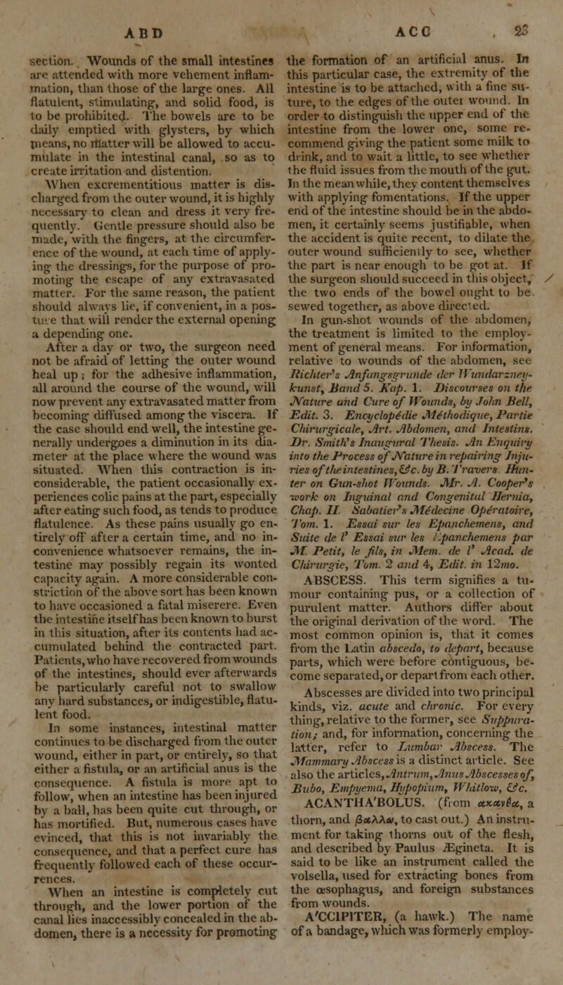 ADD ACG section. Wounds of the small intestines are attended with more vehement inflam- mation, than those of the large ones. All flatulent, stimulating1, and solid food, is to be prohibited. The bowels are to be daily emptied with glysters, by which nieans, no rtiatter will be allowed to accu- mulate in the intestinal canal, so as to create irritation and distention. When excrementitious matter is dis- charged from the outer wound, it is highly necessary to clean and dress it very fre- quently. Gentle pressure should also be made, with the fingers, at the circumfer- ence of the wound, at each time of apply- ing the dressings, for the purpose of pro- moting the escape of any extravasated matter. For the same reason, the patient should always lie, if convenient, in a pos- ture that will render the external opening u depending one. After a day or two, the surgeon need not be afraid of letting the outer wound heal up; for the adhesive inflammation, all around the course of the wound, will now prevent any extravasated matter from becoming diffused among the viscera. If the case should end well, the intestine ge- nerally undergoes a diminution in its dia- meter at the place where the wound was situated. When this contraction is in- considerable, the patient occasionally ex- periences colic pains at the part, especially after eating such food, as tends to produce flatulence. As these pains usually go en- tirely off after a certain time, and no in- convenience whatsoever remains, the in- testine may possibly regain its wonted capacity again. A more considerable con- striction of the above sort has been known to have occasioned a fatal miserere. Even the intestine itself has been known to burst in this situation, after its contents had ac- cumulated behind the contracted part. Pal ients, who have recovered from wounds of the intestines, should ever afterwards be particularly careful not to swallow any hard substances, or indigestible, flatu- lent food. In some instances, intestinal matter continues to be discharged from the outer wound, either in part, or entirely, so that either a fistula, or an artificial anus is the consequence. A fistula is more apt to follow, when an intestine has been injured by a ball, has been quite cut through, or hits mortified. But, numerous cases have evinced, that this is not invariably the consequence, and that a perfect cure has frequently followed each of these occur- rences. When an intestine is completely cut through, and the lower portion of the canal lies inaccessibly concealed in the ab- domen, there is a necessity for promoting the formation of an artificial anus. In this particular case, the extremity of the intestine is to be attached, with a fine su- ture, to the edges of the outer wound. In order to distinguish the upper end of the intestine from the lower one, some re- commend giving the patient some milk to drink, and to wait a little, to see whether ihe fluid issues from the mouth of the gut. In the meanwhile, they content themselves with applying fomentations. If the upper end of the intestine should be in the abdo- men, it certainly seems justifiable, when the accident is quite recent, to dilate the outer wound sufficiently to see, whether the part is near enough to be got at. If the surgeon should succeed in this object, the two ends of the bowel ought to be sewed together, as above directed. In gun-shot wounds of the abdomen, the treatment is limited to the employ- ment of general means. For information, relative to wounds of the abdomen, see liichter's Anftngsgrunde der Wundarzncy- kunst, Band 5. Kap. 1. Discourses on the Nature and Cure of Wounds, by John Bell, Edit. 3. Encyclope'die Mithodique, Partie Chirurgicale, Art. Abdomen, and Jnteslins. Dr. Smith's Inaugural Thesis. An Enquiry into the Process of Nature in repairing Inju- vies oftlieintestines,&c. by B. Trovers Htnu ter on Gun-shot Wounds. Mr. A. Cooper's ■work on Inguinal and Congenital Hernia, Chap. II. Sabatier's Medecine Operatoire, Tom. 1. Essai sur les Epanchemens, and State de I' Essai sur les i'.panchemens par M. Petit, le fls, in Mem. de I' Acad, de Chirurgie, Tom. 2 and 4, Edit, in 12 mo. ABSCESS. This term signifies a tu- mour containing pus, or a collection of purulent matter. Authors differ about the original derivation of the word. The most common opinion is, that it comes from the Latin abscedo, to depart, because parts, which were before contiguous, be- come separated, or depart from each other. Abscesses are divided into two principal kinds, viz. acute and chronic. For every thing, relative to the former, see Suppura- tion; and, for information, concerning the latter, refer to Lumbar Abscess. The Mammary Abscess is a distinct article. See also the articles, Antrum, Amis Abscesses of, Brtbo, Empyema, Hypopium, Whitlow, &c. ACANTHA'BOLUS. (from uxctvtcc, a thorn, and /3«AAa\ to cast out.) An instru- ment for taking thorns out of the flesh, and described by Paulus JEgineta. It is said to be like an instrument called the volsella, used for extracting bones from the oesophagus, and foreign substances from wounds. A'CCIPITER, (a hawk.) The name of a bandage, which was formerly employ-