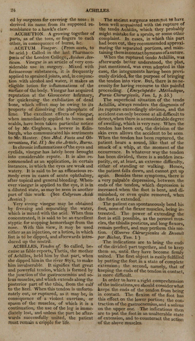 ed by surgeons for covering the nose : it derived its name from its supposed re- semblance to a hawk's claw. ACCRETION. A growing together of parts, as of the toes, or fingers to each other, in consequence of burns, &c. ACETUM. Vinegar. (From aceto, to be acid.) Called in the last Pharmaco- poeia of the London College, AcidumAce- ticnm. Vinegar is an article of very con- siderable use in surgery. Mixed with farinaceous substances, it is frequently applied to sprained joints, and, in conjunc- tion with alcohol and water, it makes an eligible lotion for inflammations of the surface of the body. Vinegar has acquired reputation at the Gloucester Infirmary, for quickening the exfoliation of dead bone, which effect may be owing to its property of dissolving the phosphate of lime. The excellent effects of vinegar, when immediately applied to burns and scalds, have been taken particular notice of by Mr. Cleghorn, a brewer in Edin- burgh, who communicated his sentiments to Mr. Hunter. (See Med. Facts and Ob- servations, Vol. II) See the Article, Burns. In chronic inflammations ofthe eyes and eyelids, vinegar has lately been brought into considerable repute. It is also re- commended as an application, in certain instances, in which the eyes are weak and watery. It is said to be an efficacious re- medy even in cases of acute ophthalmy, after topical and general bleeding. When- ever vinegar is applied to the eye, it is in a diluted state, as may be seen in another part of this work. (See Collyrium Acidi Acetici.) Very strong vinegar may be obtained by freezing and separating the water, which is mixed with the acid. When thus concentrated, it is said to be an excellent styptic for stopping hemorrhage from the nose. With this view, it may be used either as an injection, or a lotion, in which lint is to be dipped, and afterwards intro- duced up the nostril. ACHILLES, Tendon of. So called, be- cause as fable reports, Thetis, the mother of Achilles, held him by that part, when she dipped him in the river Styx, to make him invulnerable. It signifies that great and powerful tendon, which is formed by the junction of the gastrocnemius and so- leus muscles, and which extends along the posterior part of the tibia, from the calf to the heel. When this tendon is unfortu- nately cut, or ruptured, as it may be, in consequence of a violent exertion, or spasm of the muscles, of which it is a continuation, the use of the leg is imme- diately lost, and unless the part be after- wards successfully united, the patient must remain a cripple for life. The ancient surgeons seem not to have been well acquainted with the rupture of the tendo Achillis, winch they probably might mistake for a sprain, or some other complaint. In cases, in which this part had been cut, they recommended approxi- mating the separated portions, and main- taining themincontactbymeansofasuturc. When the ruptured tendo Achillis, was afterwards better understood, the plan, just mentioned, was even adopted in this case, the integuments having been previ- ously divided, for the purpose of bringing the tendon into view. But, there is no ne- cessity for having recourse to this painful proceeding. (Encyclopedic Methodique, Partie Chirurgicale, Tom. 1, p. 55.) The superficial situation of the tendo Achillis, always renders the diagnosis of its rupture exceedingly obvious, and the accident can only become at all difficult to detect, when there is a considerable degree of swelling, which is very rare. When the tendon has been cut, the division of the skin even allows the accident to be seen. When the tendon has been ruptured, the patient hears a sound, like that of the smack of a whip, at the moment of the occurrence. In whatever way the tendon has been divided, there is a sudden inca- pacity, or, at least, an extreme difficulty, either of standing or walking. Hence, the patient falls down, and cannot get up again. Besides these symptoms, there is a very palpable depression, between the ends of the tendon, which depression is increased when the foot is bent, and di- minished, or even quite removed, when the foot is extended. The patient can spontaneously bend his foot, none of ihe flexor muscles, being in- terested. The power of extending the foot is still possible, as the peronei mus- cles, the tibialis posticus, and long flexors, remain perfect, and may perform this mo- tion. ((Euvres Chirurgicales de Desault par Bichat, Tom. 1 ) The indications are to bring the ends of the divided part together, and to keep them so, until they have become firmly united. The first object is easily fulfilled by putting the foot in a state of complete extension; the second, namely, that of keeping the ends of the tendon in contact, is more difficult. In order to have a right comprehension of the indications.we should consider what keeps the ends of the tendon from being in contact. The flexion of the foot has this effect on the lower portion; the con- traction of the gastrocnemius, and a soleus on the upper one. The indications then are to put the foot in an unalterable state of extension, and to counteract the action of the above muscles.