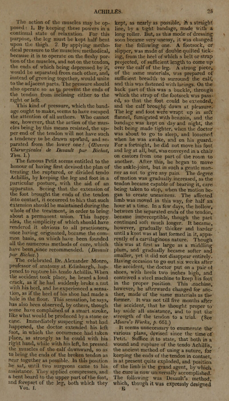 action of the muscles may be op- posed : 1. By keeping these powers in a continual state of relaxation. For tliis purpose, the leg must be kept half bent upon the thigh. 2. By applying metho- <lical pressure to the muscles; methodical, because it is to operate on the fleshy por- tion of the muscles, and not on the tendon, the ends of which being depressed by it, would be separated from each other, and, instead of growing together, would unite to the adjacent parts. The pressure should also operate so as tfl prevent the ends of the tendon from inclining either to the right or left. This kind of pressure, which the band- age ought to make, seems to have escaped the attention of all authors. Who cannot see, however, that the action of the mus- cles being by tliis means resisted, the up- per end of the tendon will not have such a tendency to be drawn upward, and se- parated from the lower one? (QSnvres Ctdrvrgicales de Desault par Bichut, Tom. 1.) The famous Fetit seems entitled to the honour of having first devised the plan of treating the ruptured, or divided tendo Achillis, by keeping the leg and foot in a particular posture, with the aid of an apparatus. Seeing that the extension of the foot brought the ends of the tendon into contact, it occurred to hiri that such extension should be maintained during the whole of the treatment, in order to bring about a permanent union. This happy idea, the simplicity of which should have rendered it obvious to all practioners, once having originated, became the com- mon basis, on which have been founded all the numerous methods of cure, which have been^since recommended. (Desault par Bichut.) The celebrated Dr. Alexander Monro, professor of anatomy at Edinburgh, hap- pened to rupture his'tendo Achillis. When the accident took place, he heard a loud crack, as if he had suddenly broke a nut with his heel, and he experienced a sensa- tion, as if the heel of his shoe had made a hole in the floor. This sensation, he says, has also been observed, by others, though some have complained of a smart stroke, like what would be produced by a stone or cane. Immediately suspecting what had happened, the doctor extended his left foot, in which the occurrence had taken place, as strongly as he could with his right hand, while with his left, he pressed the muscles of the calf downward, so as to bring the ends of the broken tendon as near together as possible. In this position he sat, until two surgeons came to his assistance. They applied compresses, and a bent board to the upper part of the fool, :'.nd forepart of the leg, both which they Vol. I. kept, as nearly as possible, iti a straight line, by a tight bandage, made with a long roller. But, as this mode of dressing soon became very uneasy, it was changed for the following one. A footsock, or slipper, was made of double quilted tick- ing, from the heel of which a belt or strap projected, of sufficient length to come up over the calf of the leg. A strong piece, of the same materials, was prepared of sufficient breadth to surround the calf, and this was fastened with lacings. On the back part of this was a buckle, through which the strap of the footsock was pass- ed, so that the foot could be extended, and the calf brought down at pleasure. The leg and foot were wrapt up in soft flannel, fumigated with benzoin, and the bandage was kept on day and night, the belt being made tighter, when the doctor was about to go to sleep, and loosened when he was awake, and on his guard. For a fortnight, he did not move his foot and leg at all, but, was conveyed in a chair on castors from one part of the room to another. After this, he began to move the ankle-joint, but in such a gentle man- ner as not to give any pain. The degree of motion was gradually increased, as the tendon became capable of bearing it, care being taken to stop, when the motion be- gan to create uneasiness. The affected limb was moved in this way, for half an hour at a time. In a few days, the hollow, between the separated ends of the tendon, became imperceptible, though the part continued soft much longer. It became, however, gradually thicker and harder until a knot was at last formed in it, appa- rently of a cartilaginous nature. Though this was at first as large as a middling plum, and gradually became softer and smaller, yet it did not disappear entirely. Having occasion to go out six weeks after the accident, the doctor put on a pair ot shoes, with heels two inches high, and contrived a steel machine to keep his foot in the proper position. This machine, however, he afterwards changed for ano- ther, made of the same materials as tile former. It was not till five months after the accident, that he thought proper to lay aside all assistance, and to put the strength of the tendon to a trial. (See JHonro's Works, p. 661.) It seems unnecessary to enumerate the various plans, devised since the time ot* Petit. Suffice it to state, that both in a wound and rupture of the tendo Achillis, the ancient method of using a suture, for keeping the ends of the tendon in contact, is at present quite exploded, and position of the limb is the grand agent, by which the cure is now universally accomplished. The following was Desault's method, which, though it was expressly designed B