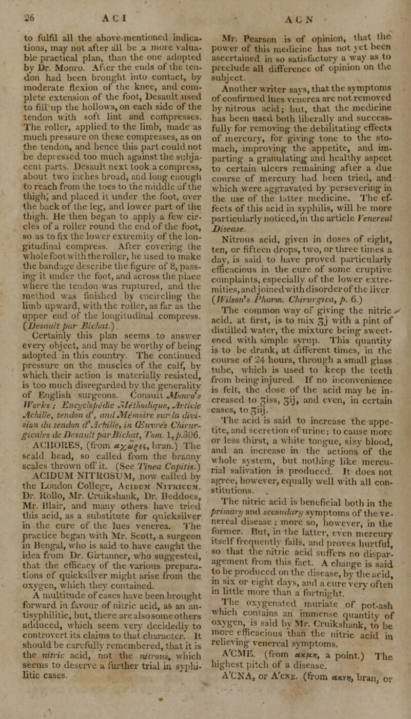 to fulfil all the above-mentioned indica- tions, may not after all be a more valua- ble practical plan, than the one adopted by Dr. Monro. After the ends of ihe ten- don had been brought into contact, by moderate flexion of the knee, and com- plete extension of the foot, Desault used to fill up the hollows, on each side of the tendon with soft lint and compresses. The roller, applied to the limb, made as much pressure on these compresses, as on the tendon, and hence this part could not be depressed too much against the subja- cent parts. Desault next took a compress, about two inches broad, and long enough to reach from the toes to the middle of the thigh) and placed it under the foot, over the back of the leg, and lower part of the thigh. He then began to apply a few cir- cles of a roller round the end of the foot, so as to fix the lower extremity of the lon- gitudinal compress. After covering the wholefootwiththeroller, he used to make the bandage describe the figure of 8, pass- ing it under the foot, and across the place where the tendon was ruptured, and the method was finished by encircling the limb upward, with the roller, as far as the upper end of the longitudinal compress. (Desault par Bichat.) Certainly this plan seems to answer every object, and may be worthy of being adopted in this country. The continued pressure on the muscles of the calf, by which their action is materially resisted, is too much disregarded by the generality of English surgeons. Consult Monro's Works ; Encyclopedic Methodique, Article Acldlle, tendon d\ and Me moire sur la divi- sion du tendon d'.ictrille, in (Euvre's Chirur- gicales deDesaultparBichat, Tom. l,/».306. ACHOIiES, (from <*#«££«, bran.) The scald head, so called from the branny scales thrown off it. (See Tinea Capitis') ACIDUM NITBOSUM, now called by the London College, Acroou Nittuccm. Dr. Rollo, Mr. Cruikshank, Dr. lleddocs, Mr. Blair, and many others have tried this acid, as a substitute for quicksilver in the cure of the lues venerea. The practice began with Mr. Scott, a surgeon in Bengal, who is said to have caught the idea from Dr. Girtanner, who suggested, that the efficacy of the various prepara- tions of quicksilver might arise from the oxygen, which they contained. A multitude of cases have been brought forward in favour of nitric acid, as an an- tisyphilitic, but, there are also some others adduced, which seem very decidedly to controvert its claims to that character. It should be carefully remembered, that it is the nitric acid, not the nitrous, wiiich seems to deserve a further trial in syphi- litic cases. Mr. Pearson is of opinion, that the power of this medicine has not yet been ascertained in so satisfactory a way as to preclude all difference of opinion on the subject. Another writer says, that the symptoms of confirmed lues venerea are not removed by nitrous acid; but, that the medicine has been used both liberally and success- fully for removing the debilitating effects of mercury, for giving tone to the sto- mach, improving the appetite, and im- parting a granulating and healthy aspect to certain ulcers remaining after a due course of mercury had been tried, and which were aggravated by persevering in the use of the latter medicine. The ef- fects of this acid in syphilis, will be more particularly noticed, in the article Venereal Disease. Nitrous acid, given in doses of eight, ten, or fifteen drops, two, or three times a day, is said to have proved particularly efficacious in the cure of some eruptive complaints, especially of the lower extre- mities, and joined with disorder of the liver (IVilson's Pharm. Cliintrgica,p. 6.) The common way of giving the nitric - acid, at first, is to mix £j with a pint of distilled water, the mixture being sweet- ened with simple syrup. This quantity is to be drank, at different times, in the course of 24 hours, through a small glass tube, which is used to keep the teeth from being injured. If no inconvenience is felt, the dose of the acid may be in- creased to Ziss, gij, and even, in certain cases, to jjilj. The acid is said to increase the appe- tite, and secretion of urine; to cause more or less thirst, a white tongue, sizy blood, and an increase in the actions of the whole system, but nothing like mercu- rial salivation is produced. It does not agree, however, equally well with all con- stitutions. The nitric acid is beneficial both in the primary and secondary symptoms of the ve- r.ereal disease ; more so, however, in the former. lint, in the latter, even mercury itself frequently fails, and proves hurtful, so that the nitric acid suffers no dispar- agement from this fact. A change is said to be produced on the disease, by the acid, in six or eight days, and a cure very often* in little more than a fortnight The oxygenated muriate of pot-ash which contains an immense quantity of oxygen, is said by Mr. Cruikshank, to be more efficacious than the nitric acid in relieving venereal symptoms. A'CME. (from cue/*.*, a point.) The highest pitch of a disease. A'CNA, or A'cxe. (from «xvjj, bran, or