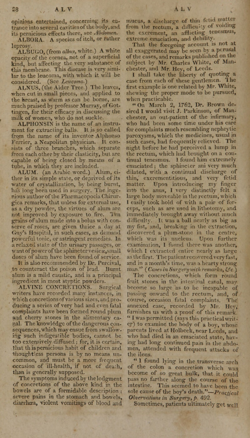 23 AL V opinions entertained, concerning' its en- trance into several cavities of thebody, and its pernicious effects there, see Abdomen. ALBORA. A species of itch, or rather leprosy. ALBUGO, (from albus, white.) A white opacity of the cornea, not of a superficial kind, but affecting- the very substance of this membrane. This disease is very simi- lar to the leucoma, with which it will be considered. (See Leucoma.) ALNUS, (the Alder Tree.) The leaves, when cut in small pieces, and applied to the breast, as Warm as can be borne, are much praised by professor Murray, of Got- tingen, for their efficacy in discussing- the milk of women, who do not suckle. ALPHONSIN is the name of an instru- ment For extraciing- balls. It is so called from the name of its inventor Alphonso Terrier, a Neapolitan physician. It con- sists of three branches, which separate from eacli other by their elasticity, but are capable of being closed by means of a tube, in which they are included. ALUM, (an Arabic word.) Alum, ei- ther in its simple state, or deprived of its water of crystallization, by being burnt, has long been used in surgery. The inge- nious author of vbc Pharmacopoeia Chirur- gica remarks, that unless for external use, as a dry powder, the virtues of alum are not improved by exposure to fire. Ten grains of alum made into a bolus with con- serve of roses, arc given thrice a day at Guy's Hospital, in such cases, as demand powerful tonic, or astringent remedies. In a relaxed state of the urinary passages, or want of power of the sphincter vesica:,small doses of alum have been found of service. It is also recommended by Dr. Percival, to counteract the poison of lead. Burnt alum is a mild caustic, and is a principal ingredient in most stvptic powders. ALVINE CONCRETIONS. Surgical writers have recorded many instani which concretions of various sizes, and pro- ducing a series of very bad and even fatal complaints have been formed round plum and cherry stones in the alimentary ca- nal. The knowledge of the dangerous con- sequences, which may ensue from swallow, ing such indigestible bodies, cannot be too extensively diffused; for, it is certain, that this pernicious habit of children and thoughtless persons is by no means un- common, and must be a more frequent occasion of ill-health, if not of dea'.h, than is generally supposed. The symptoms induced by the lodgment of concretions of the above kind m the bowels are of a formidable description : severe pains in the stomach and bowels, diarrhoea, violent vomitings of blood and A L \ mucus, a discharge of thin fetid matter from the rectum, a difficulty of voiding the excrement, an afflicting tenesmus, extreme emaciation, and debility. That the foregoing account is not at all exaggerated may be seen by a perusal of the cases, and remarks published on the subject by Mr. Charles White, of Man- chester, and Mr. Hey, of Leeds. 1 shall take the liberty of quoting a case from each of these gentlemen. The first example is one related by Mr. White, shewing the proper mode to be pursued, when practicable. On March 2, 1762, Dr. Brown de- sired I would visit J. Parkinson, of Man- chester, an out-patient of the infirmary, who had been some time under his care for complaints much resembling nephrotic paroxysms, which the medicines, usual in such cases, had frequently relieved. The night before he had perceived a lump in the rectum, which had brought on a con- tinual tenesmus. ) found him extremely- emaciated ; the sphincter ani very much dilated, with a continual discharge of thin, excrementitious, and very fetid matter. Upon introducing my finger into the anus, I very distinctly felt a large body moveable in the rectum, which I easily took hold of with a pair of for- ceps, such as are used in lithotomy, and immediately brought away without much difficulty. It was a ball nearly as big as my fist, and, breaking in the extraction, discovered a plum-stone in l!.e centre, which was its nucleus. Upon further examination, I found there was another, which I efetracted entire nearly as large as the first. The patient recovered very fast, and in a month's time, was a hearty strong man. ( Cases in Surgeryvrith remarks, &c.) The concretions, which form round fruit stones in the intestinal canal, may become so large as to be incapable of passing onward to the rectum, and, of course, occasion fatal complaints. The annexed case, recorded by Mr. Hev, furnishes us with a proof of this remark. I was permitted (says this practical writ - er) to examine the body of a boy, whose parents lived at Holbeck, near Leeds, and who had died in an emaciated state, hav- ing had long continued pain in the abdo- men, attended with frequent attacks of the ileus. 1 found lying in the transverse arch of the colon a concretion which become of so great bulk, that it could pass no farther along the course of the intestine. This seemed to have been the sole cause of the boy's death.—Practical Observations in Surgery, p 492. Sometimes, patients ultimately get well