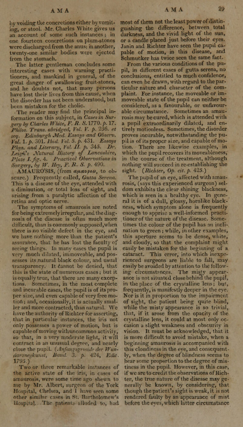 AM A by voiding the concretions either by vomit- ing, or stool. Mr. Charles White gives us an account of some such instances ; in one fourteen concretions on plum-stones were discharged from the anus; in another, twenty-one similar bodies were ejected from the stomach. The latter gentleman concludes some interesting cases with warning practi- tioners, and mankind in general, of the great danger of swallowing fruit-stones, and he doubts not, that many persons have lost their lives from this cause, when the disorder has not been understood, but been mistaken for the cholic. The reader may find the principal in- formation on this subject, in Cases in Sur- gery by Charles White, F. R. S. 1770. p. 17. Ph'itos. Trans, abridged, Vol. V. p. 256. et teg. Edinburgh Med. Essays and Qbaerv, Vol. 1. p. 301. Ibid. Vol 5. p. 431. Essays Phys. and Literary, Vol II- p. 345. Dr. LeigiCs Natural History of Lancashire, Plate Lfig. 4. Practical Observations in Surgery, by W. Hey, F. It. S. p. 490. AMAURO'SIS, (from ct^KvpoM, to ob- scure.) Frequently called, Gutta Serena. This is a disease of the eye, attended with a diminution, or total loss of sight, and arising from a paralytic affection of the retina and optic nerve. The symptoms of amaurosis are noted for being extremely irregular, and the diag- nosis of the disease is often much more difficult, than is commonly supposed,when there is no visible defect in the eye, and we have nothing more than the patient's assurance, that lie has lost the faculty of seeing things. In many cases the pupil is very much dilated, immoveable, and pos- sesses its .natural black colour, and usual transparency. It cannot be denied, that this is the state of numerous cases; but it is equally true, that there are many excep- tions. Sometimes, in the most complete and incurable cases, the pupil is of its pro- per size, and even capable of very free mo- tion ; and, occasionally, it is actually smal- ler and more contracted, than natural. We have the authority of liichler for asserting, that in particular instances, the iris not only possesses a power of motion, but is capable of moving withnncommon activity, no that, in a very moderate light, it will contract in an unusual degree, and nearly close the pupil. (.Inftmgsgrmuh- tier Wun- darzneiikwist, Band. 3. p. 424, Edit. 1795) Two or three remarkable instances of the active state of the iris, in cases of amaurosis, were some time ago shewn to me by Mr. Albert, surgeon of the York Hospital, Chelsea, and 1 have seen some other similar cases in St. Rartholomew's Hospital The patient;- alluded to, had most of them not the least power of distin- guishing the difference, between total darkness, and the vivid light of the sun, or a candle placed just before their eyes. Janin and Richter have seen the pupil ca- pable of motion, in this disease, and Schmucker has twice seen the same fact. From the various conditions of the pu- pil, in different cases of gutta serena, no conclusions, entitled to much confidence, can even be drawn, with regard to the par- ticular nature and character of the com- plaint. For instance, the moveable or im- moveable state of the pupil can neither be considered, as a favourable, or unfavour- able circumstance. Sometimes an amau- rosis may be cured, which is attended with a pupil extraordinarily dilated, and en- tirely motionless. Sometimes, the disorder proves incurable, notwithstanding the pu- pil is of its proper size, and capable of mo- tion. There are likewise examples, in which the pupil recovers itsmoveableness, in the course of the treatment, although nothing will succeed in re-establishing the sight. (Richter, Op. cit. p. 425.) The pupil of an eye, affected with amau- rosis, (says this experienced surgeon) sel- dom exhibits the clear shining blackness, which is seen in a healthy eye. In gene- ral it is of a dull, glossy, hornlike black- ness, which symptom alone is frequently enough to apprise a well-informed practi- tioner of the nature of the disease. Some- times the colour of the pupil has an incli- nation to green ; while, in other examples, this aperture seems to be dense, white, and cloudy, so that the complaint might easily be mistaken for the beginning of a cataract. This error, into which inexpe- rienced surgeons are liable to fall, may easily be avoided by attention to the follow- ing circumstances. The misty appear- ance is not situated close behind the pupil, in the place of the crystalline lens; but, frequently, is manifestly deeper in the eye. Nor is it in proportion to the impairment of sight, the patient being quite blind, while the misty appearance is so trivial, that, if it arose from the opacity of the crystalline lens, it could at most only oc- casion a slight weakness and obscurity in vision. It must be acknowledged, that it is more difficult to avoid mistake, when a beginning amaurosis is accompanied with this cloudiness in the eye, and consequent- ly, when the degree of blindness seems to bear some proportion to the degree of mis- tiness in the pupil. However, in this case, if we are to credit the observations of Rich- ter, the true nature of the disease may ge- nerally be known, by considering, that though the patient's sight is weak, it is not rendered faulty by an appearance of mist before the eyes, which latter circumstance