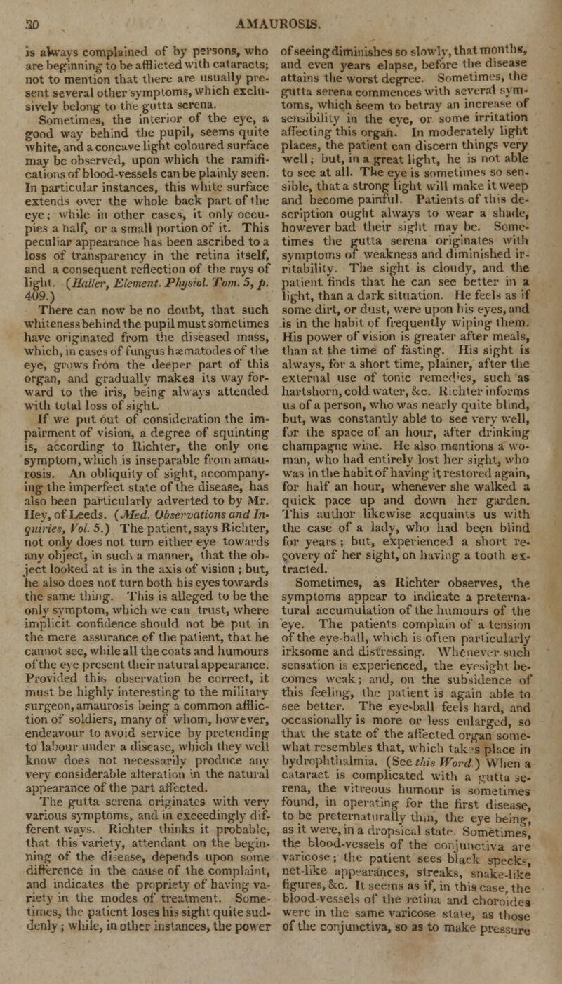 is always complained of by persons, who are beginning to be afflicted with cataracts; not to mention that there are usually pre- sent several other symptoms, which exclu- sively belong to the gutta serena. Sometimes, the interior of the eye, a good way behind the pupil, seems quite white, and a concave light coloured surface may be observed, upon which the ramifi- cations of blood-vessels can be plainly seen. In particular instances, this white surface extends over the whole back part of 1 he eye; while in other cases, it only occu- pies a half, or a small portion of it. This peculiar appearance has been ascribed to a loss of transparency in the retina itself, and a consequent reflection of the rays of light. (Holler, Element. Physiol Torn. 5, p. 409.) There can now be no doubt, that such whiteness behind the pupil must sometimes have originated from tiie diseased mass, which, in cases of fungus haematodes of the eye, grows from the deeper part of this organ, and gradually makes its way for- ward 10 the iris, being always attended with total loss of sight. If we put out of consideration the im- pairment of vision, a degree of squinting is, according to Hichter, the only one symptom, which is inseparable from amau- rosis. An obliquity of sight, accompany- ing the imperfect state of the disease, has also been particularly adverted to by Mr. Hey, of Leeds. (Med. Observations and In- quiries, Vol. 5.) The patient, says Richter, not only does not turn either eye towards any object, in such a manner, that the ob- ject looked at is in the axis of vision ; but, lie also does not turn both his eyes towards the same thing. This is alleged to he the only symptom, which we can trust, where implicit confidence should not be put in the mere assurance of the patient, that he cannot see, while all the coats and humours of the eye present their natural appearance. Provided this observation be correct, it must be highly interesting to the military surgeon, amaurosis being a common afflic- tion of soldiers, many of whom, however, endeavour to avoid service by pretending to labour under a disease, which they well know does not necessarily produce any very considerable alteration in the natural appearance of the part affected. The gutta serena originates with very various symptoms, and in exceedingly dif- ferent ways. Richter thinks it probable, that this variety, attendant on the begin- ning of the disease, depends upon some difference in the cause of the complaint, and indicates the propriety of having va- riety in the modes of treatment. Some- times, the patient loses his sight quite sud- denly ; while, in other instances, the power of seeing diminishes so slowly, that months, and even years elapse, before the disease attains the worst degree. Sometimes, the gutta serena commences with several sym- toms, which seem to betray an increase of sensibility in the eye, or some irritation affecting this organ. In moderately light places, the patient can discern things very well; but, in a great light, he is not able to see at all. The eye is sometimes so sen- sible, that a strong light will make it weep and become painful. Patients of this de- scription ought always to wear a shade, however bad their sight may be. Some- times the gutta serena originates with symptoms of weakness and diminished ir- ritability. The sight is cloudy, and the patient finds that he can see better in a light, than a dark situation. He feels as if some dirt, or dust, were upon his eyes, and is in the habit of frequently wiping them. His power of vision is greater after meals, than at the time of fasting. His sight is always, for a short time, plainer, after the external use of tonic remed'es, such as hartshorn, cold water, &c. Richter informs us of a person, who was nearly quite blind, but, was constantly able to see very well, for the space of an hour, after drinking champagne wine. He also mentions a wo- man, who had entirely lost her sight, who was in the habit of having it restored again, for half an hour, whenever she walked a quick pace up and down her garden. This author likewise acquaints us with the case of a lady, who had been blind for years ; but, experienced a short re- covery of her sight, on having a tooth ex- tracted. Sometimes, as Richter observes, the symptoms appear to indicate a preterna- tural accumulation of the humours of the eye. The patients complain of a tension of the eye-ball, which is often particularly irksome and distressing. Whenever such sensation is experienced, the eyesight be- comes weak; and, on the subsidence of this feeling, the patient is again able to see better. The eye-ball feels hard, and occasionally is more or less enlarged, so that the state of the affected organ some- what resembles that, which takes place in hydrophthalmia. (See this Word) When a cataract is complicated with a pitta se- rena, the vitreous humour is sometimes found, in operating for the first disease, to be preternattirally thin, the eye being, as it were, in a drops'ical state. Sometimes, tfie blood-vessels of the conjunctiva are varicose; the patient sees black specks net-like appearances, streaks, snake-like figures, &c. It seems as if, in this case, the blood-vessels of the retina and choro'idea were in the same varicose state, as those of the conjunctiva, so as to make pressure
