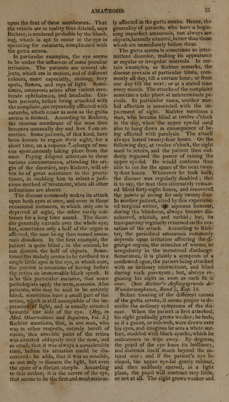 upon the first of these membranes. That the vessels are in reality thus dilated, says Richter, is rendered probable by the bleed- ing', which is apt to occur in the eye in operating for cataracts, complicated with the gutta serena. In particular examples, the eye seems to be under the influence of some peculiar irritation. The patients see several ob- jects, which are in motion, and of different colours, more especially, shining, fiery spots, flames, and rays of light. Some- times, amaurosis arises after violent inve- terate ophthalmies, and headachs. Cer- tain patients, before being attacked with the complaint,are repeatedly afflicted with catarrhs, which cease as soon as the gutta serena is formed. According to Richter, the mucous membrane of the nose then becomes unusually dry and free f om se- cretion. Some patients, of this kind, have been known to regain their sight, for a short time, on a copious ^'.scharge of mu- cus spontaneously taking place from the nose. Paying diligent attention to these various circumstances, attending the ori- gin of the disorder, says Richter, will of- ten be of great assistance to the practi- tioner, in enabling him to select a judi- cious method of treatment, when all other indications are absent. The disease commonly makes its attack upon both eyes at once, and even in those occasional instances, in which only one is deprived of sight, the other rarely con- tinues for a long time sound. The disor- der generally extends over the whole eye; but, sometimes only a half of the organ is affected, the case being then named amau- rosis dimiiliata. In the first example, the patient is quite blind ; in the second, lie can discern the half of objects. Some- times the malady seems to be confined to a single little spot in the eye, in which case, the patient is conscious of having before the retina an immoveable black speck. It is to this particular instance, that some pathologists apply the term, scotomia. Also patients, who may be said to be entirely blind, sometimes have a small part of the retina, which is still susceptible of the im- pression of light, and is usually situated towards cne side of the eye. {Hey, in Med. Observations and Inquiries, Vol. 5.) Richter mentions, that, in one man, who was in other respects, entirely bereft of vision, this sensible point of the retina was situated obliquely over the nose, and so small, that it was always a considerable time, before its situation could be dis- covered : he adds, that it was so sensible, as not only to discern the light, but even the spire of a distant steeple. According to this author, it is the centre of the eye, that seems to be the first and most serious- ly affected in the gutta serena. Hence, the generality of patients, who have a begin- ning imperfect amaurosis, can always see objects.laterally situated, better than those which are immediately before them. The gutta serena is sometimes an inter- mittent disorder, making its appearance at regular or irregular intervals. In cer- tain examples, as Richter remarks, the disease prevails at particular times, com- monly all day, till a certain hour; or from one day till the next; or at a stated time every month. The attacks of the complaint sometime s take place at indeterminate pe- riods. In particular cases, another mor- bid affection is associated with the im- pairment of sight. Richter mentions a man, who became blind at twelve o'clock in the day, when the upper eye-lid used also to hang down in consequence of be- ing affected with paralysis. The attack always lasted twenty-four hours. On the following day, at twelve o'clock, the sight used to return, and the patient then sud- denly regained the power of raising the upper eye-lid. He would continue thus able to see for the space of the next twen- ty-four hours. Whenever he took bark, the disease was regularly doubled ; that is to say, the man then alternately remain- ed blind forty-eight hours, and recovered the power ot seeing for only twenty-four In another patient, cited by this experienc- ed surgical writer, tl#e aqueous humour, during the blindness, always became dis- coloured, whitish, and turbid; but, its transparency regularly^ returned on the ces- sation of the attack. According to Rich- ter, the periodical amaurosis commonly depends upon irritation affecting the di- gest'^'e organs, the stimulus of worms, or irregularity in the menstrual discharge. Sometimes, it is plainly a symptom of a confirmed ague, the patient being attacked witli an ordinary intermittent, and blind during each paroxysm ; but, always re- gaining his sight as soon as each fit is over. (See JHchter,s Jbifangsgrunde der Wiindarzneyhunst, Band 3, Kup. 14. Before treating of the different causes of the gutta serena, it seems proper to de- scribe the ordinary symptoms of the dis- ease. When the patient is first attacked, his sight gradually grows weaker; he feels, as if a gauze, or cob-web, were drawn over his eyes, and imagines he sees a white sur- face, studded with black specks, which he endeavours to wipe away. I5y degrees, the pupil of the eye loses its brilliancy, and distends itself much beyond the na- tural size ; and if the patient's eye be closed, the upper eye-lid gently rubbed, and then suddenly opened, in a light place, the pupil will contract very little, or not at ail. The sight grows weaker and