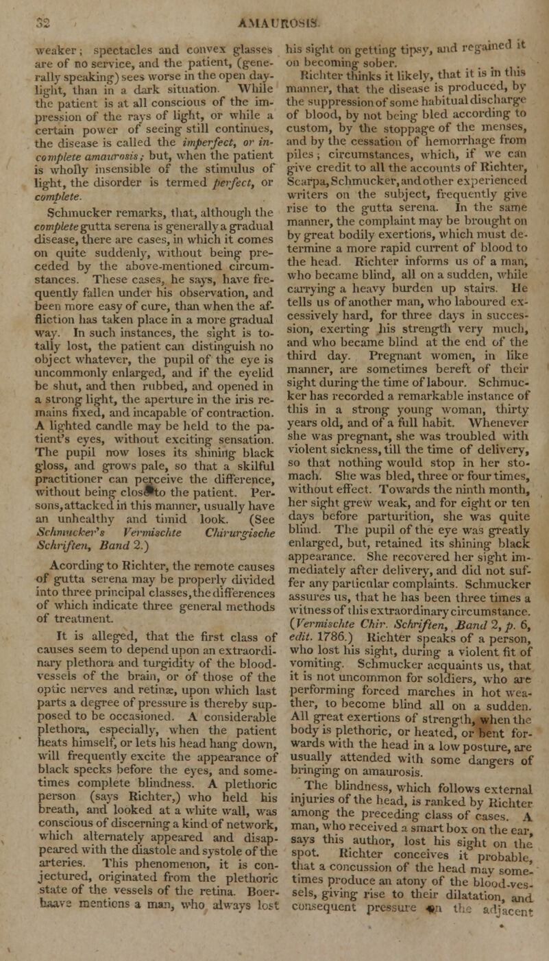 AMAt'ROSlS weaker; spectacles and convex glasses are of no service, and the patient, (gene- rally speaking) sees worse in the open day- light, than in a dark situation. While the patient is at all conscious of the im- pression of the rays of light, or while a certain power of seeing still continues, the disease is called the imperfect, or in- complete amaurosis; but, when the patient is wholly insensible of the stimulus of light, the disorder is termed perfect, or complete. Schmucker remarks, that, although the complete gutta. serena is generally a gradual disease, there are cases, in wliich it comes on quite suddenly, without being pre- ceded by the above-mentioned circum- stances. These cases, he says, have fre- quently fallen under his observation, and been more easy of cure, than when the af- fliction has taken place in a more gradual way. In such instances, the sight is to- tally lost, the patient can distinguish no object whatever, the pupil of the eye is uncommonly enlarged, and if the eyelid be shut, and then rubbed, and opened in a strong light, the aperture in the iris re- mains fixed, and incapable of contraction. A lighted candle may be held to the pa- tient's eyes, without exciting sensation. The pupil now loses its shining black gloss, and grows pale, so that a skilful practitioner can perceive the difference, without being clos!»to the patient. Per- sons, attacked ill this manner, usually liave an unhealthy and timid look. (See Schmiicker's Vermischte Chirurgische Schriften, Band 2.) Acording to Richter, the remote causes of gutta serena may be properly divided into three principal classes, the differences of wliich indicate three general methods of treatment. It is alleged, that the first class of causes seem to depend upon an extraordi- nary plethora and turgidity of the blood- vessels of the brain, or of those of the optic nerves and retinas, upon which last parts a degree of pressure is thereby sup- posed to be occasioned. A considerable plethora, especially, when the patient heats himself, or lets his head hang down, will frequently excite the appearance of black specks before the eyes, and some- times complete blindness. A plethoric person (says Richter,) who held his breath, and looked at a white wall, was conscious of discerning a kind of network, wliich alternately appeared and disap- peared with the diastole and systole of the arteries. This phenomenon, it is con- jectured, originated from the plethoric state of the vessels of the retina. Boer- baave mentions a man, who always lost his sight on getting tipsy, and regained it on becoming sober. Richter thinks it likely, that it is in this manner, that the disease is produced, by the suppression of some habitual discharge of blood, by not being bled according to custom, by the stoppage of the menses, and by the cessation of hemorrhage from piles; circumstances, which, if we c:m give credit to all the accounts of Richter, Scarpa, Schmucker, and other experienced writers on the subject, frequently give rise to the gutta serena. In the same manner, the complaint may be brought on by great bodily exertions, which must de- termine a more rapid current of blood to the head. Richter informs us of a man, who became blind, all on a sudden, while carrying a heavy burden up stairs. He tells us of another man, who laboured ex- cessively hard, for three days in succes- sion, exerting his strength very much, and who became blind at the end of the third day. Pregnant women, in like manner, are sometimes bereft of their sight during the time of labour. Schmuc- ker has recorded a remarkable instance of this in a strong young woman, thirty years old, and of a full habit. Whenever she was pregnant, she was troubled with violent sickness, till the time of delivery, so that nothing would stop in her sto- mach. She was bled, three or four times, without effect. Towards the ninth month, her sight grew weak, and for eight or ten days before parturition, she was quite blind. The pupil of the eye was greatly enlarged, but, retained its shining black appearance. She recovered her sight im- mediately after delivery, and did not suf- fer any particular complaints. Schmucker assures us, that he has been three times a witness of t his extraordinary circumstance. (Vermischte Chir. Schriften, Band 2, p. 6, edit. 1786.) Richter speaks of a person, who lost his sight, during a violent fit of vomiting. Schmucker acquaints us, that it is not uncommon for soldiers, who are performing forced marches in hot wea- ther, to become blind all on a sudden. All great exertions of strength, when the body is plethoric, or heated, or bent for- wards with the head in a low posture, are usually attended with some dangers of bringing on amaurosis. The blindness, which follows external injuries of the head, is ranked by Richter among the preceding class of cases. A man, who received a smart box on the ear says this author, lost his sight on the spot. Richter conceives it probable, that a concussion of the head may somel times produce an atony of the blood-ves- sels, giving rise to their dilatation, and consequent pressure * adjacent