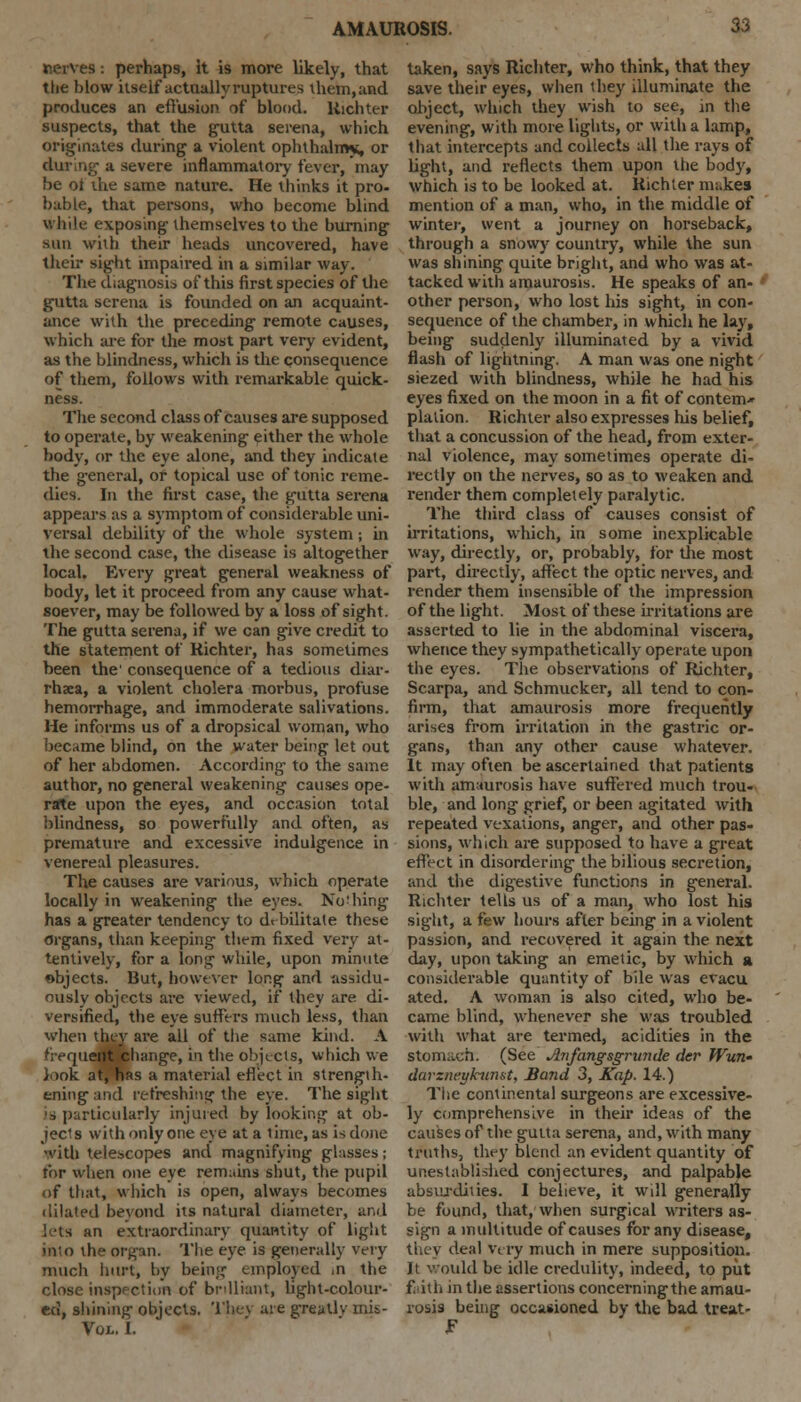 nerves: perhaps, It is more likely, that the blow itself actually ruptures them, and produces an effusion of blood, liichter suspects, that the gutta serena, which originates during a violent ophthahn*, or a severe inflammatory fever, may be ot the same nature. He thinks it pro- bable, that persons, who become blind while exposing themselves to the burning sun with their heads uncovered, have their sight impaired in a similar way. The diagnosis of this first species of the gutta serena is founded on an acquaint- ance with the preceding remote causes, which are for the most part very evident, as the blindness, which is the consequence of them, follows with remarkable quick- ness. The second class of causes are supposed to operate, by weakening either the whole body, or the eye alone, and they indicate the general, or topical use of tonic reme- dies. In the first case, the gutta serena appears as a symptom of considerable uni- versal debility of the whole system ; in the second case, the disease is altogether local. Every great general weakness of body, let it proceed from any cause what- soever, may be followed by a loss of sight. The gutta serena, if we can give credit to the statement of Richter, has sometimes been the' consequence of a tedious diar- rhxa, a violent cholera morbus, profuse hemorrhage, and immoderate salivations. He informs us of a dropsical woman, who became blind, on the water being let out of her abdomen. According to the same author, no general weakening causes ope- nrte upon the eyes, and occasion total blindness, so powerfully and often, as premature and excessive indulgence in venereal pleasures. The causes are various, which operate locally in weakening the eyes. Nothing has a greater tendency to debilitate these organs, than keeping them fixed very at- tentively, for a long while, upon minute objects. But, however long and assidu- ously objects are viewed, if they are di- versified, the eye suffers much less, than when they are all of the same kind. A frequent change, in the objects, which we look at, has a material effect in strength- ening and refreshing the eye. The sight is particularly injured by looking at ob- jects with only one eye at a time, as is done with telescopes and magnifying glasses; for when one eye remains shut, the pupil of that, which is open, always becomes dilated bevond its natural diameter, and lets an extraordinary quantity of light into the organ. The eye is generally very much hurt, by being employed in the close inspection of brilliant, light-colour- ed, shining objects. They are greatly mis- Toi. I. taken, says Richter, who think, that they save their eyes, when they illuminate the object, which they wish to see, in the evening, with more lights, or with a lamp, that intercepts and collects all the rays of light, and reflects them upon the body, which is to be looked at. Richter makes mention of a man, who, in the middle of winter, went a journey on horseback, through a snowy country, while the sun was shining quite bright, and who was at- tacked with amaurosis. He speaks of an- other person, who lost his sight, in con- sequence of the chamber, in which he lay, being suddenly illuminated by a vivid flash of lightning. A man was one night siezed with blindness, while he had his eyes fixed on the moon in a fit of contem* plalion. Richter also expresses his belief, that a concussion of the head, from exter- nal violence, may sometimes operate di- rectly on the nerves, so as to weaken and render them completely paralytic. The third class of causes consist of irritations, which, in some inexplicable way, directly, or, probably, for the most part, directly, affect the optic nerves, and render them insensible of the impression of the light. Most of these irritations are asserted to lie in the abdominal viscera, whence they sympathetically operate upon the eyes. The observations of Richter, Scarpa, and Schmucker, all tend to con- firm, that amaurosis more frequently arises from irritation in the gastric or- gans, than any other cause whatever. It may often be ascertained that patients with amaurosis have suffered much trou- ble, and long grief, or been agitated with repeated vexations, anger, and other pas- sions, which are supposed to have a great effect in disordering the bilious secretion, and the digestive functions in general. Richter tells us of a man, who lost his sight, a few hours after being in a violent passion, and recovered it again the next day, upon taking an emetic, by which a considerable quantity of bile was evacu ated. A woman is also cited, who be- came blind, whenever she was troubled with what are termed, acidities in the stonia.cn. (See Anfangsgrimde der Wun» darznegkunst, Band 3, Kap. 14.) The continental surgeons are excessive- ly comprehensive in their ideas of the causes of the gutta serena, and, with many truths, they blend an evident quantity of unestablished conjectures, and palpable absurdities. I believe, it will generally be found, that, when surgical writers as- sign a multitude of causes for any disease, they deal very much in mere supposition. Jt would be idle credulity, indeed, to put faith in the assertions concerning the amau- rosis being occasioned by the bad treat-