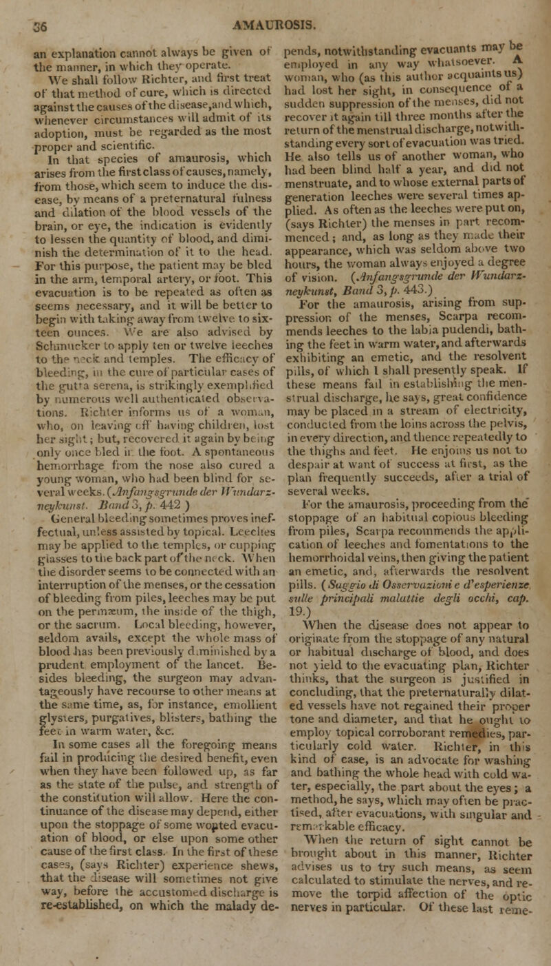 an explanation cannot always be given of the manner, in which they operate. We shall follow Kichter, and first treat of that method of cure, which is directed against the causes of the disease,and which, whenever circumstances will admit of its adoption, must be regarded as the most proper and scientific. In that species of amaurosis, which arises from the firstclass of causes, namely, from those, which seem to induce the dis- ease, by means of a preternatural fulness and dilation of the blood vessels of the brain, or eye, the indication is evidently to lessen the quantity of blood, and dimi- nish the determination of it to the head. For thi9 purpose, the patient may be bled in the arm, temporal artery, or ibot. This evacuation is to be repeated as often as seems necessary, and it will be better to begin with taking away from twelve to six- teen ounces. We are also advised by Schmurkcr to apply ten or twelve leeches to the nxic and temples. The efficacy of pends, notwithstanding evacuants may be employed in any way whatsoever. A woman, who (as this author acquaints us) had lost her sight, in consequence of a sudden suppression of the menses, did not recover it again till three months after the return of the menstrual discharge, notwith- standing every sort of evacuation was tried. He also tells us of another woman, who had been blind half a year, and did not menstruate, and to whose external parts of generation leeches were several times ap- plied. As often as the leeches were put on, (says Kichter) the menses in part recom- menced ; and, as long as they made their appearance, which was seldom above two hours, the woman always enjoyed a degree of vision. (Anfangsgrunde der H'widarz- neykuntit, Band 3, p. 443.) For the amaurosis, arising from sup- pression of the menses, Scarpa recom- mends leeches to the labia pudendi, bath- ing the feet in warm water, and afterwards exhibiting an emetic, and the resolvent bleeding, in the cure of particular cases of pills, of which I shall presently speak. If these means fail in establishing the men- strual discharge, he says, great confidence may be placed,in a stream of electricity, conducted from the loins across the pelvis, in every direction, and thence repeatedly to the thighs and feet. He enjoins us not to despair at want of success at first, as the plan frequently succeeds, after a trial of several weeks. For the amaurosis, proceeding from the stoppage of an habitual copious bleeding from piles, Scarpa recommends the appli- cation of leeches and fomentations to the hemorrhoidal veins, then giving the patient an emetic, and, afterwards the resolvent pills. (Sag-trio di Os.icrvazioiiie d'esperienze svlle principali malattie degli occfii, cap. 19.) When the disease does not appear to originate from the stoppage of any natural or habitual discharge of blood, and does not yield to the evacuating plan, Kichter thinks, that the surgeon is justified in concluding, that the preternaturally dilat- ed vessels have not regained their proper tone and diameter, and that he ought to employ topical corroborant remedies, par- ticularly cold water. Kichter, in this kind of case, is an advocate for washing and bathing the whole head with cold wa- ter, especially, the part about the eyes; a method, he says, which may often be prac- tised, after evacuations, with singular and remarkable efficacy. When the return of sight cannot be brought about in this manner, Kichter advises us to try such means, as seem calculated to stimulate the nerves, and re- move the torpid affection of the optic nerves in particular. Of these last rerne- the gutta serena, is strikingly exemplified merous well authenticated observa- tions. Kichter informs us of a woman, who, on leaving iff having children, lost her sight; hut, recovered it again by be n.g only once hied it the toot. A spontaneous hemorrhage from the nose also cured a young woman, who had been blind for se- veri'l weeks. (Jbifangsgrimde der Wv.ndarz- ■neykwmt. Band 3, p. 442 ) General bleeding sometimes proves inef- fectual, unless assisted by topical. Leeches may be applied to the temples, or cupping glasses to the back part of the neck. When the disorder seems to be connected with an interruption of the menses, or the cessation of bleeding from piles, leeches may be put on the permxum, the inside of the thigh, or the sacrum. Local bleeding, however, seldom avails, except the whole mass of blood has been previously diminished by a prudent employment of the lancet. Be- sides bleeding, the surgeon may advan- tageously have recourse to other means at the same time, as, for instance, emollient glysiers, purgatives, blisters, bathing the feec in warm water, he. In some cases all the foregoing means fail in producing the desired benefit, even when they have been followed up, as far as the state of the pulse, and strength of the constitution will allow. Here the con- tinuance of the disease may depend, either upon the stoppage of some wopted evacu- ation of blood, or else upon some other cause of the first class. In the first of these cases, (says Kichter) experience shews, that the disease will sometimes not give way, before the accustomed discharge is re-established, on which the malady de-