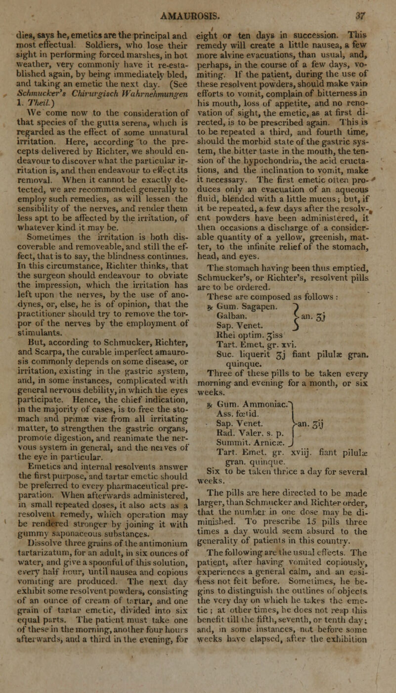 dies, says he, emetics are the principal and most effectual. Soldiers, who lose their sight in performing forced marshes, in hot weather, very commonly have it re-esta- blished again, by being immediately bled, and taking an emetic the next day. (See Schmucher's Chirurgisch Wuhrnehmungen 1. TheiL) We come now to the consideration of that species of the gutta serena, which is regarded as the eflect of some unnatural irritation. Here, according to the pre- cepts delivered by Richter, we should en- deavour to discover what the particular ir- ritation is, and then endeavour to etfect.its removal. When it cannot be exactly de- tected, we are recommended generally to employ such remedies, as will lessen the sensibility of the nerves, and render them less apt to be affected by the irritation, of whatever kind it may be. Sometimes the irritation is both dis- coverable and removeable, and still the ef- fect, that is to say, the blindness continues. In tiiis circumstance, Richter thinks, that the surgeon should endeavour to obviate the impression, which the irritation has left upon the nerves, by the use of ano- dynes, or, else, he is of opinion, that the practitioner should try to remove the tor- por of the nerves by the employment of stimulants. But, according to Schmucker, Richter, and Scarpa, the curable imperfect amauro- sis commonly depends on some disease, or irritation, existing in the gastric system, and, in some instances, complicated with general nervous debility, in which the eyes participate. Hence, the chief indication, in the majority of cases, is to free the sto- mach and prims viae from all irritating matter, to strengthen the gastric organs, promote digestion, and reanimate the ner- vous system in general, and the neives of the eye in particular. Emetics and internal resolvents answer the first purpose, and tartar emetic should be preferred to every pharmaceutical pre- paration. When afterwards administered, in small repeated doses, it also acts as a resolvent remedy, which operation may be rendered stronger by joining it with gummy saponaceous substances. Dissolve three grains of theantimonium tartarizatum, for an adult, in six ounces of water, and give a spoonful of this solution, every half Hover, until nausea and copious vomiting are produced. The next day exhibit some resolvent powders, consisting of an ounce of cream of tartar, and one grain of tartar emetic, divided into six equal parts. The patient must take one of these in the morning, another four hours afterwards, and a third in the evening, for eight or ten days in succession. This remedy will create a little nausea, a few more alvine evacuations, than usual, and, perhaps, in the course of a few days, vo- miting. If the patient, during the use of these resolvent powders, should make vain efforts to vomit, complain of bitterness in his mouth, loss of appetite, and no reno- vation of sight, the emetic, as at first di- rected, is to be prescribed again. This is to be repeated a third, and fourth time, should the morbid state of the gastric sys- tem, the bitter taste in the mouth, the ten- sion of the hypochondria, the acid eructa- tions, and the inclination to vomit, make it necessary. The first emetic often pro- * duces only an evacuation of an aqueous fluid, blended with a little mucus; but, if it be repeated, a few days after the resolv-% ent powders have been administered, it then occasions a discharge of a consider- able quantity of a yellow, greenish, mat- ter, to the infinite relief of the stomach, head, and eyes. The stomach having been thus emptied, Schmucker's, or Richter's, resolvent pills are to be ordered. These are composed as follows : 5, Gum. Sagapen. } Galban. Van. £j Sap. Venet. j Rhei optim. 3'iss Tart. Emet. gr. xvi. Sue. liquerit 3J fiant pilulx gran, quinque. Three of these pills to be taken every morning and evening for a month, or six weeks. 9< Gum. Ammoniac.^ Ass. foetid. Sap. Venet. )»an. 31J Rad. Valer. s. p. | Summit. Arnicae. J Tart. Emet. gr. xviij. fiant pilule gran, quinque. Six to be taken thrice a day for several weeks. The pills are here directed to be made larger, than Schmucker and Richter order, that the number in one dose may be di- minished. To prescribe 15 pills three times a day would seem absurd to the generality of patients in this country. The following are the usual effects. The patient, after having vomited copiously, experiences a general calm, and an easi- ness not feit before. Sometimes, he be- gins to distinguish the outlines of objects the very day on which he takes the eme- tic ; at other times, he does not reap this benefit till the fifth, seventh, or tenth da}'; and, in some instances, not before some weeks have elapsed, after the exhibition