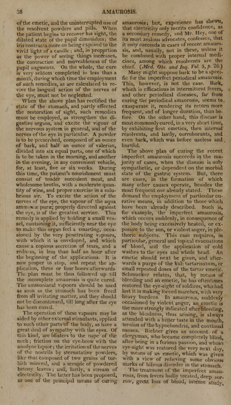 of the emetic, and the uninterrupted use of the resolvent powders and pills. When the patient begin* to recover his sight, the dilated state of the pupil diminishes; the iris contracts more on being exposed to the vivid light of .1 candle ; and, in proportion as the power of seeing things increases, the contraction and moveableness of the pupil augments. On the whole, the cure is very seldom completed in less than a month', during which time the employment of such remedies, as are calculated to re- vive the languid action of the nerves of the eye, must not be neglected. When the above plan has rectified the state of the stomach, and partly effected the restoration of sight, such remedies must be employed, as strengthen the di- gestive organs, and excite the vigour of the nervous system in general, and of the nerves of the eye in particular. A powder is to be prescribed, composed of an ounce of bark, and half an ounce of valerian, divided into six equal parts, one of which is to be taken in the morning, and another in the evening, in any convenient vehicle, for, at least, five or six weeks. During this time, the patient's nourishment must consist of tender succulent meat, and wholesome broths, with a moderate quan- tity of wine, and proper exercise in a salu- brious air. To excite the action of the nerves of the eye, the vapour of the aqua amm■m\x purae; properly directed against the eye, is of the greatest service. This remedy is applied by holding a small ves- sel, containing it, sufficiently near the eye to make this organ feel a smarting, occa- sioned by the very penetrating vapours, with which it is enveloped, and which cause a copious secretion of tears, and a redness, in less than half an hour after the: beginning of the applications. It is now proper to stop, and repeat the ap- plication, three or four hours afterwards. Th; plan must be thus followed up till the incomplete amaurosis is quite cured. The ammoniacal vapours should be used as soon as the stomach has been freed from all irritating matter, and they should not be discontinued, tilt long alter the eye has been cured. The operation of these vapours may be aided by other external stimulants, applied to such other parts of the body, as have a great deal of sympathy with the eyes. Of this kind, are blisters to the nape of the neck; friction on the eye-brow with the anodyne liquor; the irritation of the nerves of the nostrils by sternutative powders, like that composed of two grains of tur- bilh mineral, and a scruple of powdered betonv leaves; and, lastly, a stream of electricity. The lalter has been proposed, as one of the principal means of curing amaurosis; but, experience has shewn, that electricity only merits confidence, as a secondary remedy, and Mr. Hey, one of its most zealous advocates, confesses, that it only succeeds in cases of recent amauro- sis, and, usually, not in these, unless it be combined with proper internal medi- cines, among which resolvents are the chief. {Med. Obs. and Inq. Vol. 5, p. 26.) Many might suppose bark to be a speci- fic for the imperfect periodical amaurosis. This, however, is not the case. Bark, which is efficacious in intermittent fevers, and other periodical diseases, far from curing the periodical amaurosis, seems to exasperate it, rendering its return more frequent, and of longer duration, than be- fore. On the other hand, this disease is most commonly cured, in a very short time, by exhibiting first emetics, then internal resolvents, and lastly, corroborants, and even bark, which was before useless and , hurtful. The above plan of curing the recent imperfect amaurosis succeeds in the ma- jority of cases, when the disease is only sympathetic, or dependent on the morbid state of the gastric system. But, there are cases, in the formation of which many other causes operate, besides the most frequent one already stated. These demand the employment of particular cu- rative means, in addition to those which have been already described. Sucli is, for example, the imperfect amaurosis, which occurs suddenly, in consequence of the body being excessively heated, or ex- posure to the sun, or violent anger, in ple- thoric subjects. This case requires, in particular, general and topical evacuations of blood, and the application of cold washes to the eyes and whole head. An emetic should next be given, and after- wards a purge of the kali tartarisatum, or small repeated doses of the tartar emetic. Schmucker relates, that, by means of bleeding and an emetic, he has oftentimes restored the eye-sight of soldiers, who had lost it in making forced marches, with very heavy burdens. In amaurosis, suddenly occasioned by violent anger, an emetic is the more strongly indicated after bleeding, as the blindness, thus arising, is always attended with a bitter taste in the mouth, tension of the hypochondria, and continual nausea. Richter gives an account of a clergyman, who became completely blind, after being in a furious passion, and whose eye-sight was restored the very next day, by means of an emetic, which was given with a view of relieving some obvious marks of bilious disorder in the stomach. The treatment of the imperfect amau- rosis, from fevers badiv treated, deep sor- row, grent loss of blood, intense studv,
