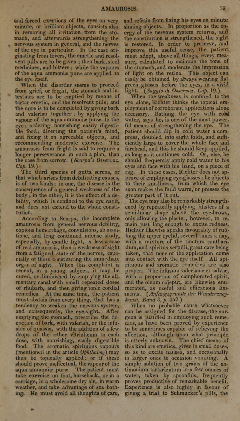 and forced exertions of the eyes on very minute, or brilliant objects, consists also in removing all irritation from the sto- mach, and afterwards strengthening the nervous system in general, and the nerves of the eye in particular. In the case ori- ginating from fevers, the emetic and resol- vent pills are to be given ; then bark, steel medicines, and bitters; while the vapours of the aqua ammonia; purse are applied to the eye itself. When the disorder seems to proceed from grief, or fright, the stomach and in- testines are to be emptied by means of tartar emetic, and the resolvent pills; and the cure is to be completed by giving bark and valerian together ; by applying the vapour of the aqua ammoniae purae to the eye; ordering nourishing easdy digesti- ble food; diverting the patient's mind, and fixing it on agreeable objects, and recommending moderate exercise. The amaurosis from fright is said to require a longer perseverance in such a plan, than the case from sorrow. (Scarpa's Osservaz. Cap. 19.) The third species of gutta serena, or that which arises from debilitating causes, is of two kinds; in one, the disease is the consequence of a general weakness of the body ; in the other, it is the effect of a de- bility, which is confined to the eye itself, and does not extend to the whole consti- tution. According to Scarpa, the incomplete amaurosis from general nervous debility, copious hemorrhage, convulsions, ab inani- tione, and long continued intense study, especially, by candle light, is less a case of real amaurosis, than a weakness of sight from a fatigued state of the nerves, espe- cially of those constituting the immediate organ of sight. When this complaint is recent, in a young subject, it may be cured, or diminished by emptying the ali- mentary canal with small repeated doses of rhubarb, and then giving tonic cordial remedies. At the same time, the patient must abstain from every thing, that has a tendency to weaken the nervous system, and consequently, the eye-sight. After emptying the stomach, prescribe the de- coction of bark, with valerian, or the infu- sion of quassia, with the addition of a few drops of the aether vitriolicum to each dose, with nourishing, easily digestible food. The aromatic spirituous vapours (mentioned in the article Ophthalmy) may then be topically applied; or if these should prove ineffectual, the vapour of the aqua ammonia: purae. The patient must take exercise on foot, horseback, or in a carriage, in a wholesome dry air, in warm weather, and take advantage of sea bath- ing. He must avoid all thoughts of care, and refrain from fixing his eyes on minute shining objects. In proportion as the en- ergy of the nervous system returns, and the constitution is strengthened, the sight is restored. In order to preserve, and improve this useful sense, the patient must adopt, above all things, every mea- sure, calculated to maintain the tone of the stomach, and moderate the impression of light on the retina. This object can easily be obtained by ahvays wearing flat green glasses before the eyes, in a vivid light. (Saggio di Osservaz. Cap. 19.) When the weakness is confined to the eye alone, Uichter thinks the topical em- ploymentof corroborant applications alone necessary. Bathing the eye with cohi water, says he, is one of the most power- ful means of strengthening the eye. The patient should dip in cold water a com- press, doubled into eight folds, and suffi- ciently large to cover the whole face and forehead, and this he should keep applied, as long as it continues cold. Or, else, he should frequently apply cold water to his eyes and face with his hand, on a piece of rag. In these cases, Richter does not ap- prove of employing eye-glasses; he objects to their smaliness, from which the eye soon makes the fluid warm, or presses the greater part of it out. The eye may also be remarkably strength- ened by repeatedly applying blisters of a semi-lunar shape above the eye-brows, only allowing the plaster, however, to re- main just long enough to excite redness, ltichter likewise speaks favourably of rub- bing the upper eyelid, several times a day, with a mixture of the tinctura canthari- dum, and spiritus serpilli, great care being taken, that none of the application come into contact with the eye itself. All spi- rituous and aromatic remedies are also proper. The infusum Valerianae et salviae, with a proportion of camphorated spirit, and the oleum cajeput, are likewise enu- merated, as useful and efficacious lini- ments. {Jinfcuigserrunde der Wunderzney- kunst, Band 3, p. 452.) When no probable cause whatsoever can be assigned for the disease, the sur- geon is justified in employing such reme- dies, as have been proved by experience to be sometimes capable of relieving the affection, although upon what principle is utterly unknown. The chief means of this kind are emetics, given in small doses, so as to excite nausea, and occasionally in larger ones to occasion vomiting. A simple solution of two grains of the an- timonium tartarizatum in-a few ounces of water, taken by spoonfuls, frequently proves productive of remarkable benefit. Experience is also highly in favour of giving a trial to Schmucker's pills, the