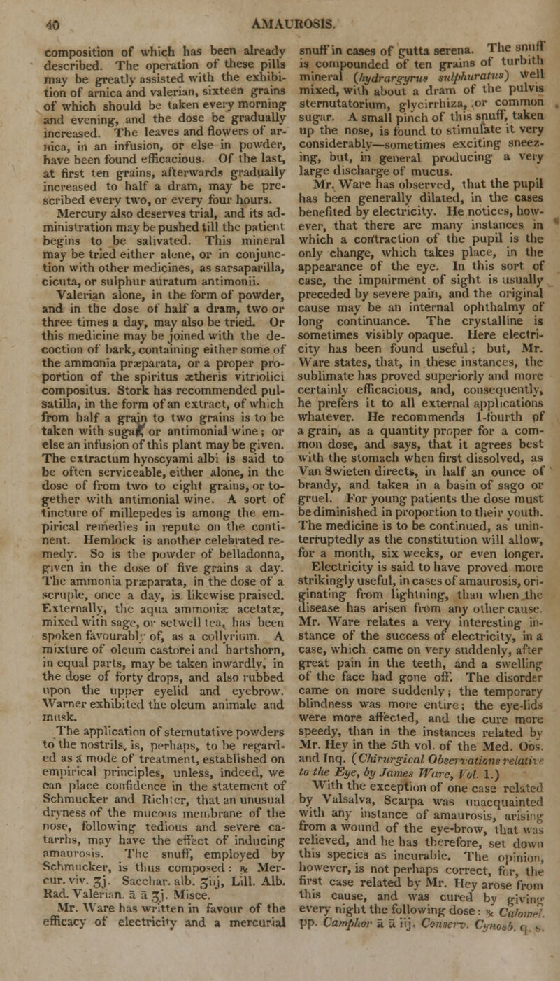 composition of which has been already described. The operation of these pills may be greatly assisted with the exhibi- tion of arnica and valerian, sixteen grains of which should be taken every morning and evening, and the dose be gradually increased. The leaves and flowers of ar- nica, in an infusion, or else in powder, have been found efficacious. Of the last, at first ten grains, afterwards gradually increased to half a dram, may be pre- scribed every two, or every four hours. Mercury also deserves trial, and its ad- ministration may be pushed till the patient begins to be salivated. This mineral may be tried either alone, or in conjunc- tion with other medicines, as sarsaparilla, cicuta, or sulphur auratum antimonii. Valerian alone, in the form of powder, and in the dose of half a dram, two or three times a day, may also be tried. Or this medicine may be joined with the de- coction of bark, containing either some of the ammonia praeparata, or a proper pro- portion of the spiritus ittheris vitriolici compositus. Stork has recommended Pul- satilla, in the form of an extract, of which from half a grain to two grains is to be taken with suga£ or antimonial wine; or else an infusion of this plant may be given. The extractum hyoscyami albi is said to be often serviceable, either alone, in the dose of from two to eight grains, or to- gether with antimonial wine. A sort of tincture of millepedes is among the em- pirical remedies in repute on the conti- nent. Hemlock is another celebrated re- medy. So is the powder of belladonna, given in the dose of five grains a day. The ammonia praeparata, in the dose of a scruple, once a day, is likewise praised. Externally, the aqua ammoniae acetatae, mixed with sage, or setwell tea, has been spoken favourably of, as a collyrium. A mixture of oleum castorei and hartshorn, in equal parts, may be taken inwardly, in the dose of forty drops, and also rubbed upon the upper eyelid and eyebrow. Warner exhibited the oleum animale and musk. The application of sternutative powders to the nostrils, is, perhaps, to be regard- ed as a mode of treatment, established on empirical principles, unless, indeed, we can place confidence in the statement of Schmucker and Richter, that an unusual dryness of the mucous membrane of the nose, following tedious and severe ca- tarrhs, may have the effect of inducing amaurosis. The snuff', employed by Schmucker, is thus composed : % Mer- cur.viv.gj. Sacchar. alb. 5'uj, till. Alb. Rad. Valerian, a a ijj. Misce. Mr. Ware has written in favour of the efficacy of electricity and a mercurial snuff in cases of gutta serena. The snuff is compounded of ten grains of turbith mineral (Ziydrarg-yrua sulphuratus) Well mixed, with about a dram of the pulvis sternutatorium, glvcirrliiza, .or common . sugar. A small pinch of this snuff, taken up the nose, is found to stimulate it very considerably—sometimes exciting sneez- ing, but, in general producing a very large discharge of mucus. Mr. Ware has observed, that the pupil has been generally dilated, in the cases benefited by electricity. He notices, how- ever, that there are many instances in which a contraction of the pupil is the only change, which takes place, in the appearance of the eye. In this sort of case, the impairment of sight is usually preceded by severe pain, and the original cause may be an internal ophthalmy of long continuance. The crystalline is sometimes visibly opaque. Here electri- city has been found useful; but, Mr. Ware states, that, in these instances, the sublimate lias proved superiorly and more certainly efficacious, and, consequently, he prefers it to all external applications whatever. He recommends 1-fourth of a grain, as a quantity proper for a com- mon dose, and says, that it agrees best with the stomach when first dissolved, as Van Swieten directs, in half an ounce of brandy, and taken in a basin of sago or gruel. For young patients the dose must be diminished in proportion to their youth. The medicine is to be continued, as unin- terruptedly as the constitution will allow, for a month, six weeks, or even longer. Electricity is said to have proved more strikingly useful, in cases of amaurosis, ori- ginating from lightning, than when the disease has arisen from any other cause. Mr. Ware relates a very interesting in- stance of the success of electricity, in a case, which came on very suddenly, after great pain in the teeth, and a swelling of the face had gone off. The disorder came on more suddenly; the temporary blindness was more entire; the eye-lids were more affected, and the cure more speedy, than in the instances related bv Mr. Hey in the 5th vol. of the Med. Ons and Inq. (Chirurgical Observations relative to the Eye, by James Ware, Vol. 1.) With the exception of one case related by Valsalva, Scarpa was unacquainted with any instance of amaurosis, arising from a wound of the eye-brow, that was relieved, and he has therefore, set down this species as incurable. The opinion, however, is not perhaps correct, for, the first case related by Mr. I ley arose from this cause, and was cured by givin;<- every night the following dose: * Cahm^ pp. Camphor a. u iij. Conserv. Cynoub. (