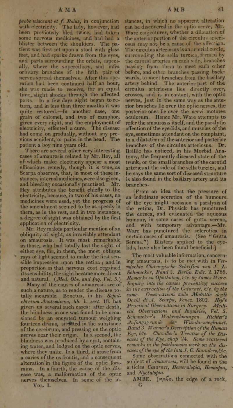 prnbe tnisceant et f. Solus, in conjunction with electricity. The lady, however, had been previously bled twice, had taken some nervous medicines, and had had a blister between the shoulders. The pa- tient was first set upon a stool with glass feet, and had sparks drawn from the eyes, rounding the orbits, e speci- al!} , where the superciliary, and infra orbitary bnnches of tie fifth pair of nerves spread themselves. After this ope- ration hud been, continued half an hour, she was made to receive, for an equal slight shocks through the affected parts. In a few days sight began to re- turn, and in less than three months it was quite restored.—In another case, one grain of calomel, and two of camphor., given every night, and the employment of electricity, effected a cure. The disease had come on gradually, without any pre- vious accident, or pains in the head. The patient a hoy nine years old. There are several other very interesting cases of amaurosis related by Mr. Hey, all of which make electricity appear a most efficacious remedy, though it is true, as Scarpa observes, that, in most of these in- stances, in'Lernalmedicines,werealso given, and bleeding occasionally practised. Mr. Hey attributes the benefit chiefly to the electricity, because, in two of his cases, no medicines were used, yet the progress of the amendment seemed to be as speedy in them, as in the rest, and in two instances, a deg'ree of sight was obtained by the first application of electricity. Mr. Hey makes particular mention of an obliquity of sight, as invariably attendant on amaurosis. It was most remarkable in those, who had totally lost the sight of either eye, for, in them, the most oblique rays of lig-ht seemed to make the first sen- sible impression upon the retina ; and in proportion as that nervous cot't regained its sensibili ty, the sight became more direct and natural. {Med. Obs. and Inq. Vol. 5.) Many of the causes of amaurosis are of such a nature, as to render the disease to- tally incurable. Bonetus, in his Sepal- chretum Anau>micum, lib. 1. sect. 18. has given us several such cases: after death, the blindness in one was found to be occa- sioned by an encysted tumour weighing fourteen drams, sitrteted in the substance of the cerebrum, and pressing on the optic nerves near their origin. In a second, the blindness wns produced by a cyst, contain- ing water, and lodged on the optic nerves, where they unite. In a third, it arose from a caries of the os frontis, and a consequent alteration in the figure of the optic fora- mina. In a fourth, the cause of the dis- ease was, a malformation of the optic nerves themselves. In some of the in- VOL. I. stances, in which no apparent alteration can be discovered in the optic nerve, Mr. Ware conjectures, whether a dilatation of the anterior portion of the circub: - i .evi- osus may not be a cause of the after «cn. The circuliis arteriosus is an; i-err 1 crcle, surrounding the sella tu ed by the carotid arteri(-.-; 1, branches passing from them to meet each oher before, and oih< r brandies passing back- wards, to meet branches from the basilary artet} behind. The anterior part of the circulus arteriosus lies directly over, crosses, and is in contact, with the optic nerves, just in the same way as the ante- rior branches lie over the optic nerves, the posterior ones lie over the nervi motores oculorum. Hence Mr. Ware attempts to refer the amaurosis itself, and the paralytic affection of the eye-lids, and muscles of the eye, sometimes attendant on the complaint, to a dilatation of the anterior and posterior branches of the circulus arteriosus. Dr. Baillie has noticed, in his Morbid Ana- tomy, the frequently diseased state of the trunk, or the small branches of the carotid arteries at the side of the sella turcica, and he says the same sort of diseased structure is also found in the basilary artery and its branches. [From an idea that the pressure of an inordinate secretion of the humours of the eye might occasion a paralysis of the retina, Dr. Physick has punctured the cornea, and evacuated the aqueous humour, in some cases of gutta serena, and with temporary advantage.—Mr. Ware has punctured the sclerotica in certain cases of amaurosis. (See Gutta Serena.) Blisters applied to the eye- lids, have also been found beneficial.] The most valuable information, concern- ing amaurosis, is to be met with in Ver- •nnschte Chirurgische Schriften -von J. Jj. Schmuvker, Band 2. Berlin Edit. 2. 1786. Remarks on Ophthalmy,&c by James Ware. Inquiry into the causes preventing success in the extraction of the Cataract, &c. by the same. Osservazioni suite JMalattie degli Occhi di A. Scarpa, Venez. 1802. Heifs Practical Observations in Surgery* Medi- cal Observations and Inquiries, Vol. 5. Schmuekerfs WaJirnehmungen. Jiichter's Anfangsgnmde der Wiuularzneykunst. Band 3. Warner's Description of the Human Eye, &c Chandler''s Treatise of the Dis- eases of the Eye, chap 24. Some scattered remarks in the posthumous -work on the dis- eases of the eye of the late J. C. Sannders,&c. Some observations connected with the subject of Amaurosis, will be found in the articles Cataract, Hemeralopia, Hemiopia, and JYyctalopia. AM BE. (ttu£rt, the edge of a rock, G