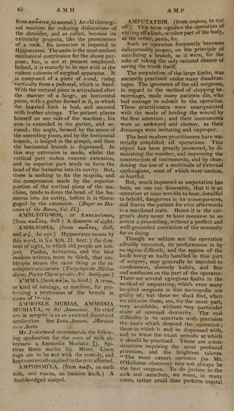 from ct/bt.5at)>6>t to ascend.) An old chirurgi- cal macliine for reducing1 dislocations of the shoulder, and so called, because its extremity projects, like the prominence of a rock. Its invention is imputed to Hippocrates. Theambe is the most ancient mechanical contrivance tor the above pur- pose; but, is not at present employed. Indeed, it is scarcely to be met with in the richest cabinets of surgical apparatus. It is composed of a piece of wood, rising vertically from a pedestal, which is fixed. With the vertical piece is articulated after the manner of a hinge, an horizontal piece, with a gutter formed in it, in which the luxated limb is laid, and secured with leather strings. The patient places himself on one side of the machine; his arm is extended in the gutter, and se- cured ; the angle, formed by the union of the ascending piece, and by the horizontal branch, is lodged in the armpit, and then the horizontal branch is depressed. In this way extension is made, whilst the vertical part makes counter extension, and its superior part tends to force the head of the humerus into its cavity. But, there is nothing to fix the scapula, and the compression made by the superior portion of the vertical piece of the ma- cliine, tends to force the head of the hu- merus into its cavity, before it is rlisen- gaged by the extension. (Boyer on Dis- eases of the Bones, Vol. IF.') AMBLYO'GMOS, or Amblyo'smos, (from ecfdokvs, dull.) A dimness of sight- AMBLYOPIA, (from *f*£Xvs, dull, and «^, the eye.) Hippocrates means by this word, in his Aph. 31. Sect. 3. the dim- ness of sight, to which old people are sub- ject. Paulus, Actuarius, and the best modern writers, seem to think, that am- blyopia means the same thing as the in- complete amaurosis. ( Encycloptdie Mttho- dlque; Partie Chirurgicale; Art Amblyopic) A'MMA,(from <*5r7», to bind.) A truss, or kind of bandage, or macliine, for pre- venting a protrusion of the bowels in cases of K*roia. AMMONL3E MURIAS, AMMONIA MURIATA, or Sal Ammoniac. Its chief u?e in surgery is as an external di.scutieut application. See Lotio Amnion. JHuriatte cum Ace to. Mr. Jnstamond recommends the follow- ing application for the cure of milk ab- scesses: iy Ammonia: Muriate t§j. Spi- ritus Roris marini lbj. Misce. Linen rags are to be wet with the remedy, and kept continualh applied to the part affected. AMPHISMl'LA. (from a^i, on each side, and <rf*.tX>), an incision knife.) A double-edged scalpel. AMP AMPUTATION, (from amputo, to cut oft) This term signifies the operation of cutting ofl'alimb, or other part of the body, as the breast, penis, &c. Such an operation frequently becomes indispensably proper, on the principle of sacrificing a branch, as it were, for the sake of taking the only rational chance of saving the trunk itself. The amputation of the large limbs, was anciently practised under many disadvan- tages. The ignorance of the old surgeons, in regard to the method of stopping he- morrhage, made many patients die, who had courage to submit to the operation. These practitioners were unacquainted with the mode of healing the wound by the first intention ; and their instruments were as awkward and clumsy, as their dressings were irritating and improper. The best modern practitioners have ma- terially simplified all operations. This object has been greatly promoted, by di- minishing the number, and improving the construction of instruments, and by aban- doning the use of a multitude of external applications, most of which were useless, or hurtful. But, much improved as amputation has been, no one can dissemble, that it is an operation at once terrible to bear, dreadful to behold, dangerous in its consequences, and leaves the patient for ever afterwards in a mutilated state. Hence it is the sur- geon's duty never to have recourse to so severe a proceeding, without a perfect and well-grounded conviction of the necessity for so doing. Though we seldom see the operation adroitly executed, its performance is by • no means difficult, and the reason of the knife being so badly handled in this part of surgery, may generally be imputed to carelessness, slovenly habits, and fear and confusion on the part of the operator. There are several egregious faults in the method of amputating, which even many hospital surgeons in this metropolis are guilty of; but these we shall find, when we criticise them, are, for the most part, very avoidable, without -any particular share of unusual dexterity. The real difficulty is to ascertain with precision the cases which demand the operation; those in which it may be dispensed with) and to know the exact periods at which it should be practised. These are consi- derations requiring the most profound attention, and the brightest talents.  The most expert operator (as Mr. O'Halloran observes) may not always be the best surgeon. To d'o justice to the sick and ourselves, we must, in manv cases, rather avoid than perform capital