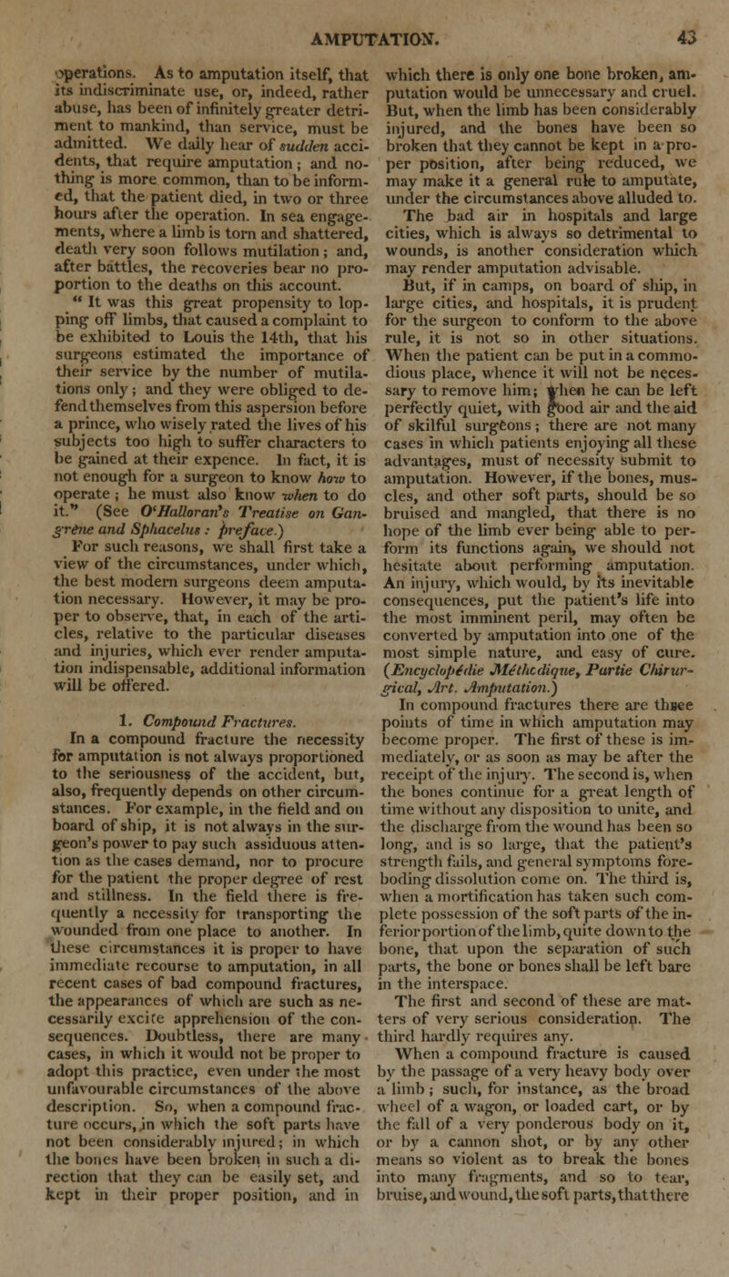 operations. As to amputation itself, that its indiscriminate use, or, indeed, rather abuse, has been of infinitely greater detri- ment to mankind, than service, must be admitted. We daily hear of sudden acci- dents, that require amputation; and no- thing is more common, than to be inform- ed, that the patient died, in two or three hours after the operation. In sea engage- ments, where a limb is torn and shattered, death very soon follows mutilation ; and, after battles, the recoveries bear no pro- portion to the deaths on this account.  It was this great propensity to lop- ping off limbs, that caused a complaint to be exhibited to Louis the 14th, that his surgeons estimated the importance of their service by the number of mutila- tions only; and they were obliged to de- fend themselves from this aspersion before a prince, who wisely rated the lives of his subjects too high to suffer characters to be gained at their expence. In fact, it is not enough for a surgeon to know how to operate ; he must also know when to do it. (See O'Halloran's Treatise on Gan- grene and Sphacelus: preface.) For sucli reasons, we shall first take a view of the circumstances, under which, the best modern surgeons deem amputa- tion necessary. However, it may be pro- per to observe, that, in each of the arti- cles, relative to the particular diseases and injuries, which ever render amputa- tion indispensable, additional information will be offered. 1. Compound Fractures. In a compound fracture the necessity for amputation is not always proportioned to the seriousness of the accident, but, also, frequently depends on other circum- stances. For example, in the field and on board of ship, it is not always in the sur- geon's power to pay such assiduous atten- tion as the cases demand, nor to procure for the patient the proper degree of rest and stillness. In the field there is fre- quently a necessity for transporting the wounded from one place to another. In 'these circumstances it is proper to have immediate recourse to amputation, in all recent cases of bad compound fractures, the appearances of which are such as ne- cessarily excite apprehension of the con- sequences. Doubtless, there are many • cases, in which it would not be proper to adopt this practice, even under the most unfavourable circumstances of the above description. So, when a compound frac- ture occurs, in which the soft parts have not been considerably injured; in which the bones have been broken in such a di- rection that they can be easily set, and kept in their proper position, and in which there is only one bone broken, am- putation would be unnecessary and cruel. But, when the limb has been considerably injured, and the bones have been so broken that they cannot be kept in a pro- per position, after being reduced, we may make it a general rule to amputate, under the circumstances above alluded to. The bad air in hospitals and large cities, which is always so detrimental to wounds, is another consideration which may render amputation advisable. But, if in camps, on board of sliip, in large cities, and hospitals, it is prudent for the surgeon to conform to the above rule, it is not so in other situations. When the patient can be put in a commo- dious place, whence it will not be neces- sary to remove him; When he can be left perfectly quiet, with food air and the aid of skilful surgeons ; there are not many cases in which patients enjoying all these advantages, must of necessity submit to amputation. However, if the bones, mus- cles, and other soft parts, should be so bruised and mangled, that there is no hope of the limb ever being able to per- form its functions again, we should not hesitate about performing amputation. An injury, which would, by its inevitable consequences, put the patient's life into the most imminent peril, may often be converted by amputation into one of the most simple nature, and easy of cure. (Encyclope'die Mtthcdiqxie, Partie Chirur- gical, Art, Amputation.') In compound fractures there are thsee points of time in which amputation may become proper. The first of these is im- mediately, or as soon as may be after the receipt of the injury. The second is, when the bones continue for a great length of time without any disposition to unite, and the disci large from the wound has been so long, and is so large, that the patient's strength fails, and general symptoms fore- boding dissolution come on. The third is, when a mortification has taken such com- plete possession of the soft parts of the in- ferior portion of the limb, quite down to the bone, that upon the separation of such parts, the bone or bones shall be left bare in the interspace. The first and second of these are mat- ters of very serious consideration. The third hardly requires any. When a compound fracture is caused by the passage of a very heavy body over a limb; such, for instance, as the broad wheel of a wagon, or loaded cart, or by the fall of a very ponderous body on it, or by a cannon shot, or by any other means so violent as to break the bones into many fragments, and so to tear, bruise, and wound, the soft parts, that there