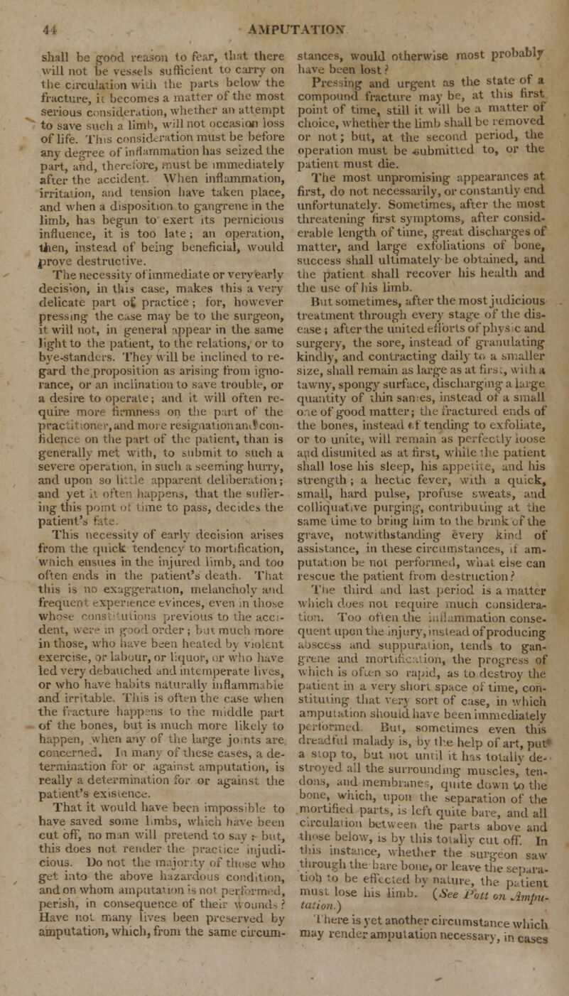 shiill be good reason to fear, that there will not be vessels sufficient to carry on the circulation with the purls below the fracture, it becomes a matter of the most serious consideration, whether an attempt to save such a limb, will not occasion loss of life. Tins consideration iritist be before any degree of inflammation has seized the part, and, therefore, must be immediately after the accident. When inflammation, irritation, and tension have taken place, and when a disposition to gangrene in the limb, has begun to exert its pernicious influence, it is too late; an operation, tlien, instead of being beneficial, would prove destructive. The necessity ofimmediate or very early decision, in this case, makes this a very delicate part o£ practice; for, however pressing the Case may be to the surgeon, it will not, in general appear in the same light to the patient, to the relations, or to bye-standers. They will be inclined to re- gard the proposition as arising from igno- rance, or an inclination to save trouble, or a desire to operate; and it will often re- quire more firmness on the part of the ,and more resignation and con- fidence on the part of the patient, than is generally met with, to submit to such a severe operation, in such a seeming hurry, and upon so li.rie apparent deliberation; and yet it often happens, that the suffer- ing this point of time to pass, decides the patient's fi This necessity of early decision arises from the quick tendency to mortification, wnich ensues in the injured limb, and too often ends in the patient's death. That this is no exaggeration, melancholy and frequent experience evinces, even in those Whose constitutions previous to the acci- dent, were in good order; but much more in those, who have been heated b) violent exercise, or labour, or liquor, or who have led very debauched and intemperate lives, or who have habits naturally inflammable and irritable. This is often the case when the fracture happens to trie middle part of the bones, but is much more likely to happen, when any of the large joints are. concerned. In many of these cases, a de- termination for or against amputation, is really a determination for or against the patient's existence. That it would have been impossible to have saved some limbs, which have been cut off, no man will pretend to say r but, this does not render the practice injudi- cious. Do not the majority of those who get into the above hazardous condition, and on whom amputat ion '•> not pei formed, perish, in consequence of their wound-. ? Have not many lives been preserved by amputation, which, from the same circum- stances, would otherwise most probably have been lost ? Pre- ing and urgent as the state of a compound fracture may be, at this first point of time, still it will be a matter of choice, whether the limb shall be removed or not; but, at the second period, the operation must be submitted to, or the patient must die. The most unpromising appearances at first, do not necessarily, or constantly end unfortunately. Sometimes, after the most threatening first symptoms, after consid- erable length of time, great discharges of matter, and large exfoliations of bone, success shall ultimately be obtained, and the patient shall recover his health and the use of Ins limb. But sometimes, after the most judicious treatment through every stage of the dis- ease ; after the united eflorts of physic and surgery, the sore, instead of granulating kindly, and contracting daily to a smaller size, shall remain as large as at firs., with a tawny, spongy surface, discharging a large quantity of tliin sanies, instead of a small one of good matter; the fractured ends of the bones, instead *>f tending to exfoliate, or to unite, will remain as perfectly loose and disunited as at first, while the patient shall lose his sleep, his appetite, and his strength ; a hectic fever, with a quick, small, hard pulse, profuse sweats, and colliquative purging, contributing at die same lime to bring him to the brink ef the grave, notwithstanding every kind of assistance, in these circumstances, if am- putation be not performed, what else can rescue the patient from destruction? The third und last period is a matter which does not require much considera- tion. Too often the inflammation conse- quent upon the injury, instead of producing abscess ;md suppuration, tends to gan- ie and mortification, the progress of which is often so rapid, as to destroy the patient in a very short space of time, con- stituting that very sort of case, in which amputation should have been immediately performed. But, sometimes even this dreadful malady is, by the help of art, put a stop to, but not until it Ins totally de- stroyed all the surrounding muscles, ten- dons, and membrane s, quite down to the bone, which, upon the separation of the mortified parts, is left quite bare, and all Circulation between the parts above and those below, is by this totally cut off. In tins instance, whether the surgeon saw- through the bare bone, or leave the separa- tion to be effected by nature, the patient must lose his limb. (6ee Pbtt on Ampu- tation.) There is yet another circumstance which may render amputation necessary, incases