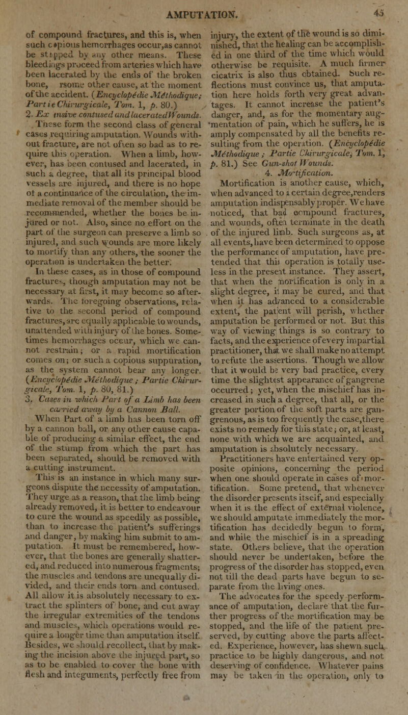 of compound fractures, and this is, when such c »pious hemorrhages occur,as cannot be sttpped by any other means. These bleed inga proceed from arteries which have been lacerated by lUe ends of the broken bone, rsome other cause, at the moment of the accident. {Encyclopedic M^thodique; PartieCterurgicale, Tom. 1, p. 80.) 2. Ex tnsive contused undluceratedlYounds. These form the second class of general casts requiring amputation. Wounds with- out fracture, are not often so bad as to re- quire this operation. When a liinb, how- ever, has been contused and lacerated, in such a degree, that all its principal blood vessels are injured, and there is no hope ot a continuance of the circulation, the im- mediate removal of the member should be recommended, whether the bones be in- jured or not. Also, since no effort on the part of the surgeon can preserve a limb so injured, and such wounds are more likely to mortify than any others, the sooner the operation is undertaken the better. In these cases, as in those of compound fractures, though amputation may not be necessary at first, it may become so after- wards. The foregoing observations, rela- tive to the second period of compound fractures, are equally applicable,to wounds, unattended with injury of the bones. Some- times hemorrhages occur, which we can- not restrain; or a rapid mortification comes on; or such a copious suppuration, as the system cannot bear any longer. (EncyclopSdie JWethodique,- Partie Chirur- gicale, Tom. 1, p. 80, 81.) 3. Cases in -whicii Part of a Limb has been carried away by a Cannon Jiall. When Part of a limb has been torn off by a cannon ball, or any other cause capa- ble of producing a similar effect, the end of the stump from which the part has been separated, should be removed with a cutting instrument. This is an instance in which many sur- geons dispute the necessity of amputation. They urge as a reason, that the limb being already removed, it is better to endeavour to cure the wound as speedily as possible, than to increase the patient's sufferings and danger, by making him submit to am- putation. It must be remembered, how- ever, that the bones are generally shatter- ed, and reduced into numerous fragments; the muscles and tendons are unequally di- vided, and their ends torn and contused. All allow it is absolutely necessary to ex- tract the splinters of bone, and cut away the irregular extremities of the tendon's and muscles, which operations would re- quire a longer time than amputation itself Besides, we should recollect, that by mak- ing the incision above the injured part, so as to be enabled to cover the bone with flesh and integuments, perfectly free from injury, the extent of the wound is so dimi- nished, that the healing can be accomplish- ed in one third of the time which would otherwise be requisite. A much firmer cicatrix is also thus obtained. Such re- flections must convince us, that amputa- tion here holds forth very great advan- tages. It cannot increase the patient's danger, and, as for the momentary aug- •mentation of pain, which he suffers, he is amply compensated by all the benefits re- sulting from the operation. (Encyclopedic Mdthodique ; Partie Chirurgicale, Tom. 1, p. 81.) See Gun-shot Wounds. 4. Modification. Mortification is another cause, which, when advanced to i certain degree,renders amputation indispensably proper. We have noticed, that bad oempound fractures, and wounds, often terminate in the death of the injured limb. Such surgeons as, at all events,have been determined to oppose the performance of amputation, have pre- tended that this operation is totally use- less in the preseit instance. They assert, that when the nortification is onl) in a slight degree, it may be cured, and that when it has advanced to a considerable extent, the patent will perish, whether amputation be performed or not. But this way of viewing- things is so contrary to facts, and the experience of every impartial practitioner, that we shall make no attempt to refute the assertions. Though we allow that it would be very bad practice, every time the slightest appearance of gangrene occurred; yet, when the mischief has in- creased in such a degree, that all, or the greater portion of the soft parts are gan- grenous, as is too frequently the case,there exists no remedy for this state; or, at least, none with which we are acquainted, and amputation is absolutely necessary. Practitioners have entertained very op- posite opinions, concerning the period when one should operate in cases of' mor- tification. Some pretend, that whenever the disorder presents itself, and especially when it is the effect of external violence, we should amputate immediately tiie mor- tification has decidedly begun to form, and while the mischief is in a spreading state. Others believe, that the operation should never be undertaken, before the progress of the disorder has stopped, even not till the dead parts have begun to se- parate from the living ones. The advocates for the speedy perform- ance of amputation, declare that the fur- ther progress of the mortification may be stopped, and the life of the patient pre- served, by cutting above the parts affect- ed. Experience, however, has shewn such practice to be highly dangerous, and not deserving of confidence. Whatever pains may be taken in the operation, onl) to