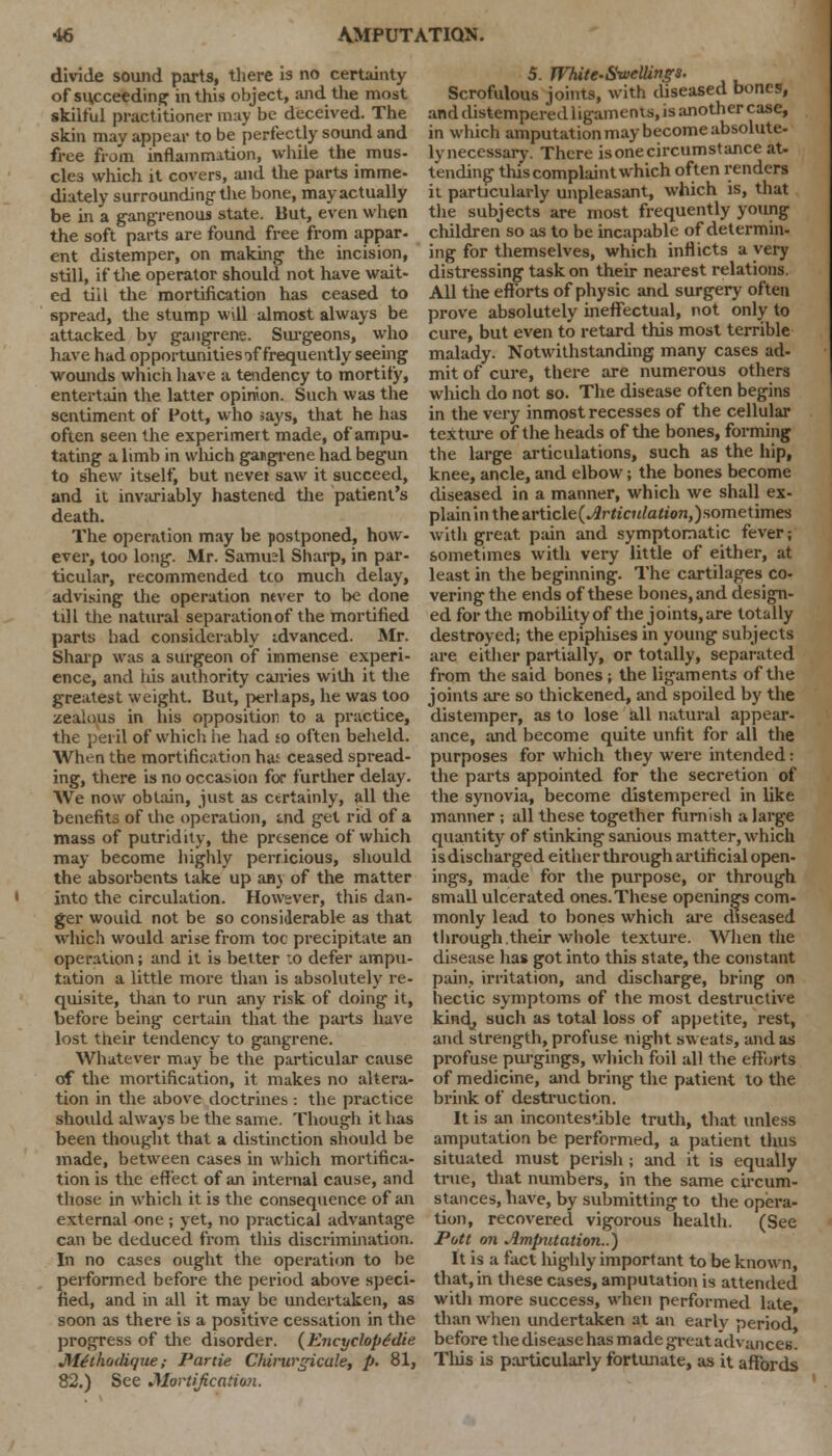 divide sound parts, there is no certainty of succeeding in this object, and the most skilful practitioner may be deceived. The skin may appear to be perfectly sound and free from inflamnution, while the mus- cles which it covers, and the parts imme- diately surrounding the bone, mayactually be in a gangrenous state. But, even when the soft parts are found free from appar- ent distemper, on making the incision, still, if the operator should not have wait- ed till the mortification has ceased to spread, the stump will almost always be attacked by gangrene. Surgeons, who have had opportunities of frequently seeing wounds which have a tendency to mortify, entertain the latter opinion. Such was the sentiment of Pott, who says, that he has often seen the experimert made, of ampu- tating a limb in which gangrene had begun to sTiew itself, but never saw it succeed, and it invariably hastened the patient's death. The operation may be postponed, how- ever, too long. Mr. Samuel Sharp, in par- ticular, recommended tto much delay, advising the operation never to be done till the natural separation of the mortified party had considerably idvanced. Mr. Sharp was a surgeon of immense experi- ence, and his authority cairies with it the greatest weight. But, perlaps, he was too zealous in his opposition to a practice, the peril of which he had jo often beheld. When the mortification has ceased spread- ing, there is no occasion for further delay. We now obtain, just as certainly, all the benefits of the operation, aid get rid of a mass of putridity, the presence of which may become highly perricious, should the absorbents take up any of the matter into the circulation. However, this dan- ger wouid not be so considerable as that which would arise from toe precipitate an operation; and it is better :o defer ampu- tation a little more than is absolutely re- quisite, than to run any risk of doing it, before being certain that the parts have lost their tendency to gangrene. Whatever may be the particular cause of the mortification, it makes no altera- tion in the above doctrines : the practice should always be the same. Though it has been thought that a distinction should be made, between cases in which mortifica- tion is the effect of an internal cause, and those in which it is the consequence of an external one ; yet, no practical advantage can be deduced from this discrimination. In no cases ought the operation to be performed before the period above speci- fied, and in all it may be undertaken, as soon as there is a positive cessation in the progress of the disorder. (Encycloptdie M.£thoilique; Partie Chirurgicale, p. 81, 82.) See Mortification. 5. JVhite-Swellings. Scrofulous joints, with diseased bones, and distempered ligaments, is another case, in which amputation may become absolute- lynecessary. There is one circumstance at- tending this complaint which often renders it particularly unpleasant, which is, that the subjects are most frequently young children so as to be incapable of determin- ing for themselves, which inflicts a very distressing task on their nearest relations. All the efforts of physic and surgery often prove absolutely ineffectual, not only to cure, but even to retard this most terrible malady. Notwithstanding many cases ad- mit of cure, there are numerous others which do not so. The disease often begins in the very inmost recesses of the cellular texture of the heads of the bones, forming the large articulations, such as the hip, knee, ancle, and elbow; the bones become diseased in a manner, which we shall ex- plain in thearticle(-#rft'c«/a/«>7i,)sometimes with great pain and symptomatic fever; sometimes with very little of either, at least in the beginning. The cartilages co- vering the ends of these bones, and design- ed for the mobility of the joints, are totally destroyed; the epiphises in young subjects are either partially, or totally, separated from the said bones ; the ligaments of the joints are so thickened, and spoiled by the distemper, as to lose all natural appear- ance, and become quite unfit for all the purposes for which they were intended: the parts appointed for the secretion of the synovia, become distempered in like manner ; all these together furnish a large quantity of stinking sanious matter, which is discharged either through artificial open- ings, made for the purpose, or through small ulcerated ones. These openings com- monly lead to bones which are diseased through their whole texture. When the disease has got into this state, the constant pain, irritation, and discharge, bring on hectic symptoms of the most destructive kind, such as total loss of appetite, rest, and strength, profuse night sweats, and as profuse purgings, which foil all the efforts of medicine, and bring the patient to the brink of destruction. It is an incontestable truth, that unless amputation be performed, a patient thus situated must perish ; and it is equally true, that numbers, in the same circum- stances, have, by submitting to the opera- tion, recovered vigorous health. (See Pott on Amputation..) It is a fact highly important to be known, that, in these cases, amputation is attended with more success, when performed late than when undertaken at an early period before the disease has made great advances. Tliis is particularly fortunate, as it affords
