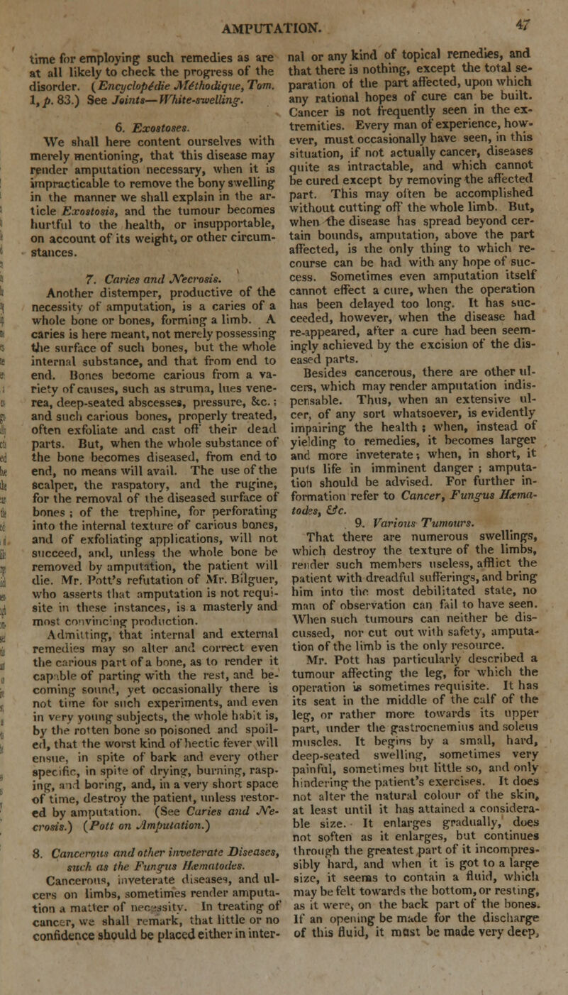 time for employing such remedies as are at all likely to check the progress of the disorder. ( Encyclopfdie J\l£thodique, Tom. l,p. 83.) See Joints—White-swelling. 6. Exostoses. We shall here content ourselves with merely mentioning, that this disease may render amputation necessary, when it is impracticable to remove the bony swelling in the manner we shall explain in the ar- ticle Exostosis, and the tumour becomes hurtful to the health, or insupportable, on account of its weight, or other circum- stances. 7. Caries and Necrosis. Another distemper, productive of the necessity of amputation, is a caries of a whole bone or bones, forming a limb. A caries is here meant, not merely possessing tiie surface of such bones, but the whole internal substance, and that from end to end. Bones become carious from a va- riety of causes, such as struma, lues vene- rea, deep-seated abscesses, pressure, &c.; and such carious bones, properly treated, often exfoliate and cast oft their dead parts. But, when the whole substance of the bone becomes diseased, from end to end, no means will avail. The use of the scalper, the raspatory, and the rugine, for the removal of the diseased surface of bones ; of the trephine, for perforating into the internal texture of carious bones, and of exfoliating applications, will not succeed, ami, unless the whole bone be removed by amputation, the patient will die. Mr. Pott's refutation of Mr. Bilguer, who asserts that amputation is not requi- site in these instances, is a masterly and most convincing production. Admitting, that internal and external remedies may so alter and correct even the carious part of a bone, as to render it cap-'.ble of parting with the rest, and be- coming sound, yet occasionally there is not time for such experiments, and even in very young subjects, the whole habit is, by the rotten bone so poisoned and spoil- ed, that the worst kind of hectic fever will ensue, in spite of bark and every other specific, in spite of drying, burning, rasp- ing, and boring, and, in a very short space of time, destroy the patient, unless restor- ed by amputation. (See Caries and Ne- crosis.) (Pott on ^Imputation.) 8. Cancerous and other inveterate Diseases, such as the Fundus nematodes. Cancerous, inveterate diseases, and ul- cers on limbs, sometimes render amputa- tion a matter of necessity. In treating of cancer, ws shall remark, that little or no confidence should be placed either in inter- nal or any kind of topical remedies, and that there is nothing, except the total se- paration of the part affected, upon which any rational hopes of cure can be built. Cancer is not frequently seen in the ex- tremities. Every man of experience, how- ever, must occasionally have seen, in this situation, if not actually cancer, diseases quite as intractable, and which cannot be cured except by removing the affected part. This may often be accomplished without cutting off' the whole limb. But, when the disease has spread beyond cer- tain bounds, amputation, above the part affected, is the only thing to which re- course can be had with any hope of suc- cess. Sometimes even amputation itself cannot effect a cure, when the operation has been delayed too long. It has suc- ceeded, however, when the disease had re-appeared, after a cure had been seem- ingly achieved by the excision of the dis- eased parts. Besides cancerous, there are other ul- cers, which may render amputation indis- pensable. Thus, when an extensive ul- cer, of any sort whatsoever, is evidently impairing the health ; when, instead of yielding to remedies, it becomes larger and more inveterate; when, in short, it puts life in imminent danger ; amputa- tion should be advised. For further in- formation refer to Cancer, Fungus Hxma- todes, &c. 9. Various Tumours. That there are numerous swellings, which destroy the texture of the limbs, render such members useless, afflict the patient with dreadful sufferings, and bring him into the most debilitated state, no man of observation can fail to have seen. When such tumours can neither be dis- cussed, nor cut out with safety, amputa- tion of the limb is the only resource. Mr. Pott has particularly described a tumour affecting the leg, for which the operation is sometimes requisite. It has its seat in the middle of the calf of the leg, or rather more towards its upper part, under the gastrocnemius and soleti9 muscles. It begins by a small, hard, deep-seated swelling, sometimes very painful, sometimes but little so, and only hindering the patient's exercises. It does not alter the natural colour of the skin, at least until it has attained a considera- ble size. It enlarges gradually, does not soften as it enlarges, but continues through the greatest part of it incompres- sibly hard, and when it is got to a large size, it seenas to contain a fluid, which may be felt towards the bottom, or resting, as it were, on the back part of the bones. If an opening be mude for the discharge of this fluid, it most be made very deep,