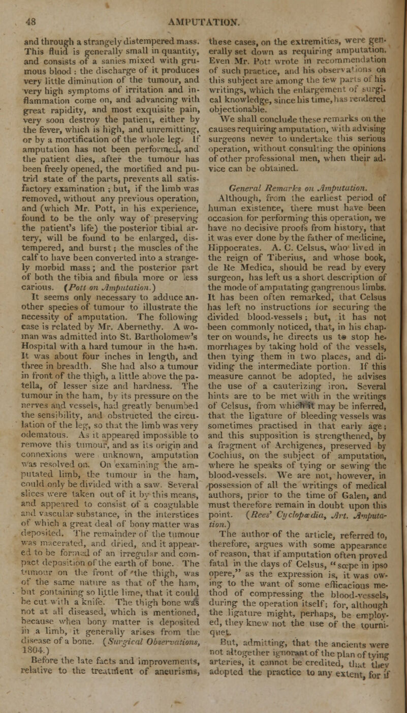 and through a strangely distempered mass. This fluid is generally small in quantity, and consists of a sanies mixed with gru- mous blood : the discharge of it produces very little diminution of the tumour, and very high symptoms of irritation and in- flammation come on, and advancing with great rapidity, and most exquisite pain, very soon destroy the patient, either by the fever, which is high, and unremitting, or by a mortification of the whole leg. It amputation has not been performed, and the patient dies, after the tumour has been freely opened, the mortified and pu- trid state of the parts, prevents all satis- factory examination ; but, if the limb was removed, without any previous operation, and (which Mr. Pott, in his experience, found to be the only way of preserving the patient's life) the posterior tibial ar- tery, will be found to be enlarged, dis- tempered, and burst; the muscles of the calf to have been converted into a strange- ly morbid mass; and the posterior part of both the tibia and fibula more or less carious. (Pott on Amputation.) It seems only necessary to addtice an- other species of tumour to illustrate the necessity of amputation. The following case is related by Mr. Abernethy. A wo- man was admitted into St. Bartholomew's Hospital with a hard tumour in the ham. It was about four inches in length, and three in breadth. She had also a tumour in front of the thigh, a little above the pa- tella, of lesser size and hardness. The tumour in the ham, by its pressure on the nerves and vessels, had greatly benumbed the sensibility, and obstructed the circu- lation of the leg, so that the limb was very odematous. As it appeared impossible to remove this tumour, and as its origin and connexions were unknown, amputation was resolved on. On examining the am- putated limb, the tumour in the ham, could only be divided with a saw. Several slices were taken out of it by this means, and appeared to consist of a coagulable and vascular substance, in the interstices of which a great deal of bony matter was deposited. The remainder of the tumour was macerated, and dried, and it appear- ed to be formed of an irregular and com- pact deposition of the earth of bone. The tumour on the front of'the thigh, was of the same nature as that of the ham, but containing so little lime, that it could he cut wuh a knife. The thigh bone wa*s not at all diseased, which is mentioned, because when bony matter is deposited in a limb, it generally arises from the disease of a bone. (Surgical Observations, 1S04.) Before the late facts and improvements, relative to the treuttrtent of aneurisms, these cases, on the extremities, were gen- erally set down as requiring amputation. Even Mr. Pott wrote in recommendation of such practice, and his obs< this subject are among the tew parts of his writings, which the enlargement of surgi- cal knowledge, since his time, lias rendered objectionable. We shall conclude these remarks on the causes requiring amputation, with advising surgeons never to undertake this serious operation, without consulting the opinions of other professional men, when their ad- vice can be obtained. General Remarks on Amputation. Although, from the earliest period of human existence, there must have been occasion for performing this operation, we have no decisive proofs from history, that it was ever done by the father of medicine, Hippocrates. A. C. Celsus, who' lived in the reign of Tiberius, and whose book, de Re Medica, should be read by every surgeon, has left us a short description of the mode of amputating gangrenous limbs. It has been often remarked, that Celsus has left no instructions for securing the divided blood-vessels; but, it has not been commonly noticed, that, in his chap- ter on wounds, he directs us t« stop he- morrhages by taking hold of the vessels, then tying them in two places, and di- viding the intermediate portion. If this measure cannot be adopted, lie advises the use of a cauterizing iron. Several hints are to be met with in the writings of Celsus, from whichit may be inferred, that the ligature of bleeding vessels was sometimes practised in that early age j and this supposition is strengthened, by a fragment of Archigenes, preserved by Cochius, on the subject of amputation, whore he speaks of tying or sewing the blood-vessels. We are not, however, in possession of all the writings of medical authors, prior to the time of Galen, and must therefore remain in doubt upon this point. (Rees' Cyclopaedia, Art. Amputa- tion.') The author of the article, referred to, therefore, argues with some appearance of reason, that if amputation often proved fatal in the days of Celsus, sccpe in ipso opere, as the expression is, it was ow- ing to the want of some efficacious me- thod of compressing the blood-vessels, during the operation itself; for, although the ligature might, perhaps, be employ- ed, they knew not the use of the tourni- quet. But, admitting, that the ancients were not altogether l.tnorant of the plan of tying arteries, it cannot be credited, that thev adopted the practice to any extent for if