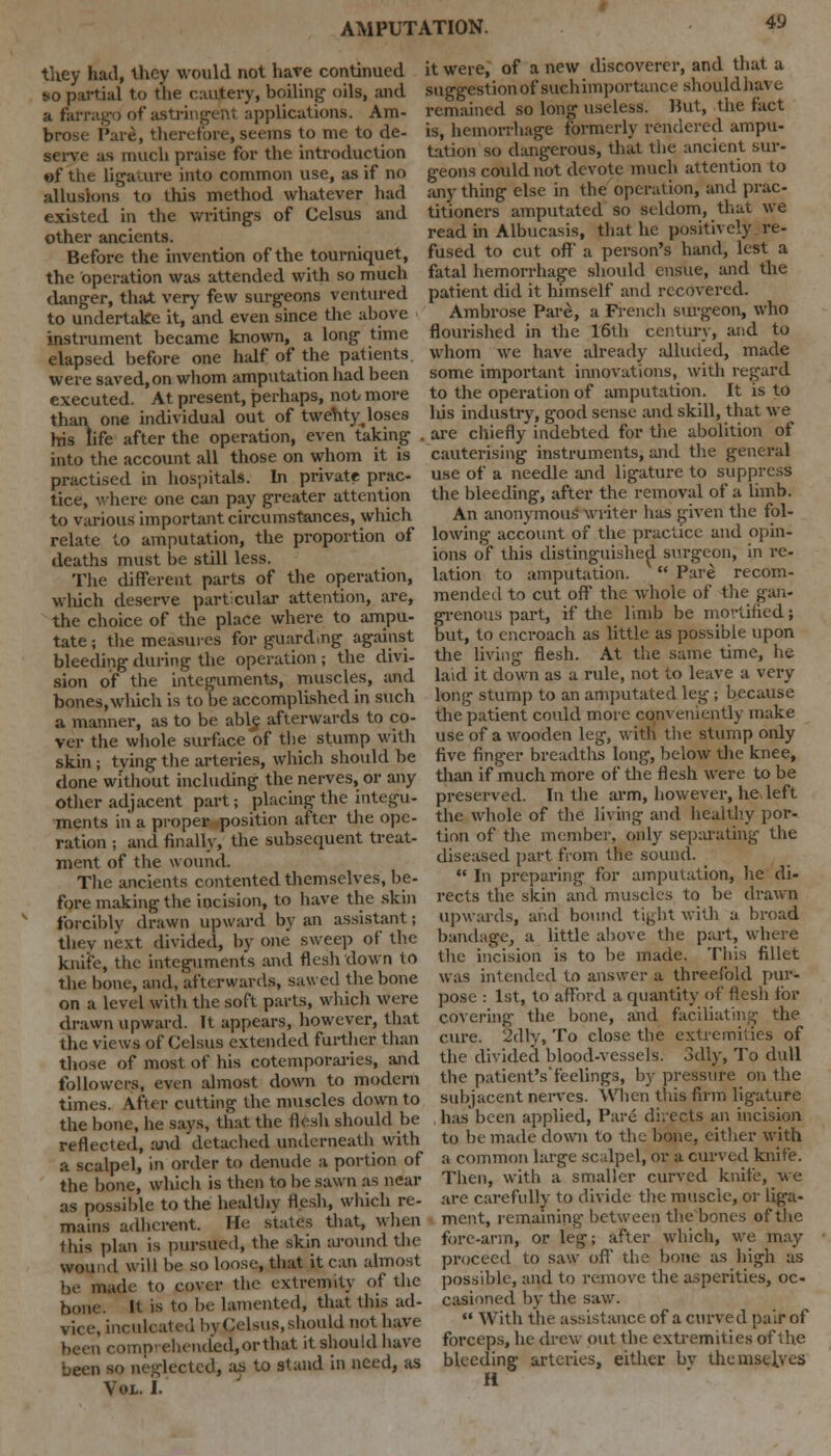 they had, they would not have continued so partial to the cautery, boiling oils, and a farrago of astringent applications. Am- brose Pare, therefore, seems to me to de- serve as much praise for the introduction of the ligature into common use, as if no allusions to this method whatever had existed in the writings of Celsus and other ancients. Before the invention of the tourniquet, the operation was attended with so much danger, that very few surgeons ventured to undertake it, and even since the above instrument became known, a long time elapsed before one half of the patients, were saved, on whom amputation had been executed. At present, perhaps, not more than one individual out of twenty^ loses his life after the operation, even taking . into the account all those on whom it is practised in hospital*. In private prac- tice, where one can pay greater attention to various important circumstances, which relate to amputation, the proportion of deaths must be still less. The different parts of the operation, wliich deserve particular attention, are, the choice of the place where to ampu- tate ; the measures for guard.ng against bleeding during the operation; the divi- sion of the integuments, muscles, and bones, wliich is to be accomplished in such a manner, as to be able afterwards to co- ver the whole surface of the stump with skin ; tying the arteries, which should be done without including the nerves, or any other adjacent part; placing the integu- ments in a proper position after the ope- ration ; and finally, the subsequent treat- ment of the wound. The ancients contented themselves, be- fore making the incision, to have the skin forcibly drawn upward by an assistant; they next divided, by one sweep of the knife, the integuments and flesh down to the bone, and, afterwards, sawed the bone on a level with the soft parts, wliich were drawn upward. It appears, however, that the views of Celsus extended further than those of most of his cotemporaries, and follower^, even almost down to modern times. After cutting the muscles down to the bone, he says, that the flesh should be reflected, and detached underneath with a scalpel, in order to denude a portion of the bone, which is then to be sawn as near as possible to the healthy flesh, which re- mains adherent. He suites that, when this plan is pursued, the skin around the wound will be so loose, that it can almost be made to cover the extremity of the bone. It is to be lamented, that this ad- vice, inculcated by£elsus, should not have been comprehended, or that it should have been so neglected, as to stand in need, as Vol. I. it were, of a new discoverer, and that a suggestion of suchimportance shouldhave remained so long useless. But, the fact is, hemorrhage formerly rendered ampu- tation so dangerous, that the ancient sur- geons could not devote much attention to any thing else in the operation, and prac- titioners amputated so seldom, that we read in Albucasis, that he positively re- fused to cut off' a person's hand, lest a fatal hemorrhage should ensue, and the patient did it himself and recovered. Ambrose Pare, a French surgeon, who flourished in the 16th century, and to whom we have already alluded, made some important innovations, with regard to the operation of amputation. It is to liis industry, good sense and skill, that we are chiefly indebted for the abolition of cauterising instruments, and the general use of a needle and ligature to suppress the bleeding, after the removal of a limb. An anonymous writer has given the fol- lowing account of the practice and opin- ions of this distinguished surgeon, in re- lation to amputation. Pare recom- mended to cut off the whole of the gan- grenous part, if the limb be mortified; but, to encroach as little as possible upon the living flesh. At the same time, he laid it down as a rule, not to leave a very long stump to an amputated leg ; because the patient could more conveniently make use of a wooden leg, with the stump oidy five finger breadths long, below the knee, than if much more of the flesh were to be preserved. In the arm, however, he, left the whole of the living and healthy por- tion of the member, only separating the diseased part from the sound. In preparing for amputation, he di- rects the skin and muscles to be drawn upwards, and bound tight with a broad bandage, a little above the part, where the incision is to be made. This fillet was intended to answer a threefold pur- pose : 1st, to afford a quantity of flesh for covering the bone, and faciliating the cure. 2dly, To close the extremities of the divided blood-vessels. 3dly, To dull the patientVfeelings, by pressure on the subjacent nerves. When this firm ligature has'been applied, Pare directs an incision to be made down to the bone, either with a common large scalpel, or a curved knife. Then, with a smaller curved knife, we arc carefully to divide the muscle, or liga- ment, remaining between the bones of the fore-arm, or leg; after which, we may proceed to saw off the bone as high as possible, and to remove the asperities, oc- casioned by the saw. With the assistance of a curved pair of forceps, he drew put the extremities of the bleeding arteries, either bv themselves H