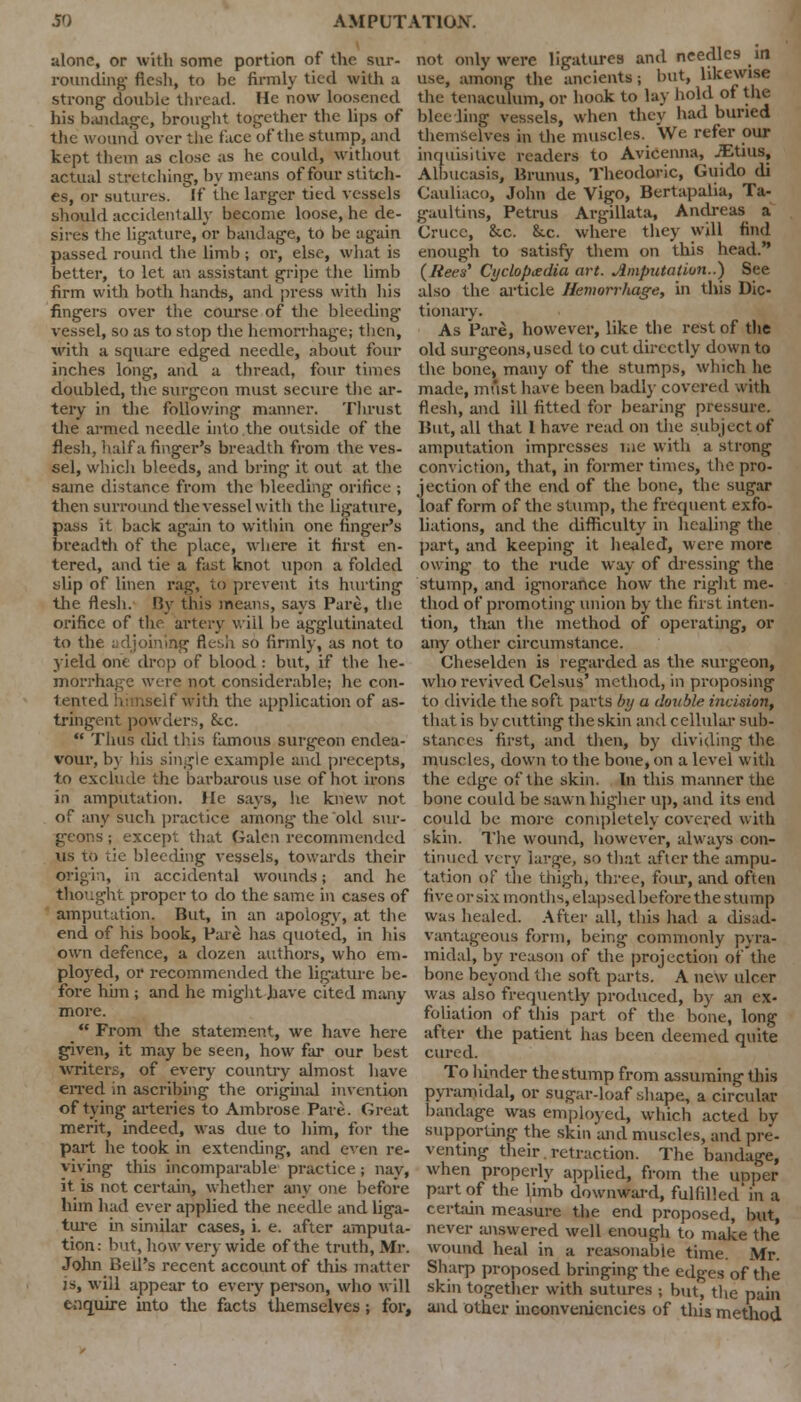 alone, or with some portion of the sur- rounding- flesh, to he firmly tied with a strong double thread. He now loosened his bandage, brought together the lips of the wound over the face of the stump, and kept them as close as he could, without actual stretching, by means of four stitch- es, or sutures. If the larger tied vessels should accidentally become loose, he de- sires the ligature, or bandage, to be again passed round the limb ; or, else, what is better, to let an assistant gripe the limb firm with both hands, and press with his fingers over the course of the bleeding vessel, so as to stop the hemorrhage; then, with a square edged needle, about four inches long, and a thread, four times doubled, the surgeon must secure the ar- tery in the following manner. Thrust the armed needle into the outside of the flesh, half a finger's breadth from the ves- sel, which bleeds, and bring it out at the same distance from the bleeding orifice ; then surround the vessel with the ligature, pass it back again to within one finger's breadth of the place, where it first en- tered, and tie a fast knot upon a folded tilip of linen rag, to prevent its hurting the flesh. By this means, says Pare, the orifice of the artery will be agglutinated to the adjoining flesh so firmly, as not to yield one drop of blood : but, if the he- morrhage were not considerable; he con- tented himself with the application of as- tringent powders, &c. Thus did this famous surgeon endea- vour, by Ids single example and precepts, to exclude the barbarous use of hot irons in amputation. He says, lie knew not of any such practice among the old sur- geons ; except that Galen recommended us to tie bleeding vessels, towards their origin, in accidental wounds; and he thought proper to do the same in cases of amputation. But, in an apoiogy, at the end of his book, Pare has quoted, in his own defence, a dozen authors, who em- ployed, or recommended the ligature be- fore him ; and he might have cited many more. From the statement, we have here given, it may be seen, how far our best writers, of every country almost have erred in ascribing the original invention of tying arteries to Ambrose Pare. Great merit, indeed, was due to him, for the part he took in extending, and even re- viving this incomparable practice; nay, it is not certain, whether any one before him had ever applied the needle and liga- ture in similar cases, i. e. after amputa- tion: but, how very wide of the truth, Mr. John Bell's recent account of this matter is, will appear to every person, who will enquire into the facts themselves; for, not only were ligatures and needles in use, among the ancients; but, likewise the tenaculum, or hook to lay hold of the bleeling vessels, when they had buried themselves in the muscles. We refer our inquisitive readers to Avicenna, JEtius, Albucasis, Brunus, Theodoric, Guido di Cauliaco, John de Vigo, Bertapalia, Ta- gaultins, Petrus Argillata, Andreas a Cruce, &c. &.c. where they will find enough to satisfy them on this head. (/tees' Cyclopedia art. Amputation..) See also the article Hemorrhage, in this Dic- tionary. As Pare, however, like the rest of the old surgeons, used to cut directly down to the bone, many of the stumps, which he made, must have been badly covered with flesh, and ill fitted for bearing pressure. But, all that I have read on tiie subject of amputation impresses me with a strong conviction, that, in former times, the pro- jection of the end of the bone, the sugar loaf form of the stump, the frequent exfo- liations, and the difficulty in healing- the part, and keeping it healed, were more owing to the rude way of dressing the stump, and ignorance how the right me- thod of promoting union by the first inten- tion, than the method of operating, or any other circumstance. Cheselden is regarded as the surgeon, who revived Celsus' method, in proposing to divide the soft parts by a double incision, that is by cutting the skin and cellular sub- stances first, and then, by dividing the muscles, down to the bone, on a level witli the edge of the skin. In this manner the bone could be sawn higher up, and its end could be more completely covered with skin. The wound, however, always con- tinued very large, so that after the ampu- tation of the thigh, three, four, and often five or six months, elapsed before the stump was healed. After all, this had a disad- vantageous form, being commonly pyra- midal, by reason of the projection of the bone beyond the soft parts. A new ulcer was also frequently produced, by an ex- foliation of this part of the bone, long after the patient has been deemed quite cured. To hinder the stump from assuming this pyramidal, or sugar-loaf shape, a circular bandage was employed, which acted by supporting the skin and muscles, and pre- venting their retraction. The bandage, when properly applied, from the upper part of the limb downward, fulfilled in a certain measure the end proposed, but, never answered well enough to make the wound heal in a reasonable time. Mr. Sharp proposed bringing the edges of the skin together with sutures ; but, the pain and other inconveniencies of this method