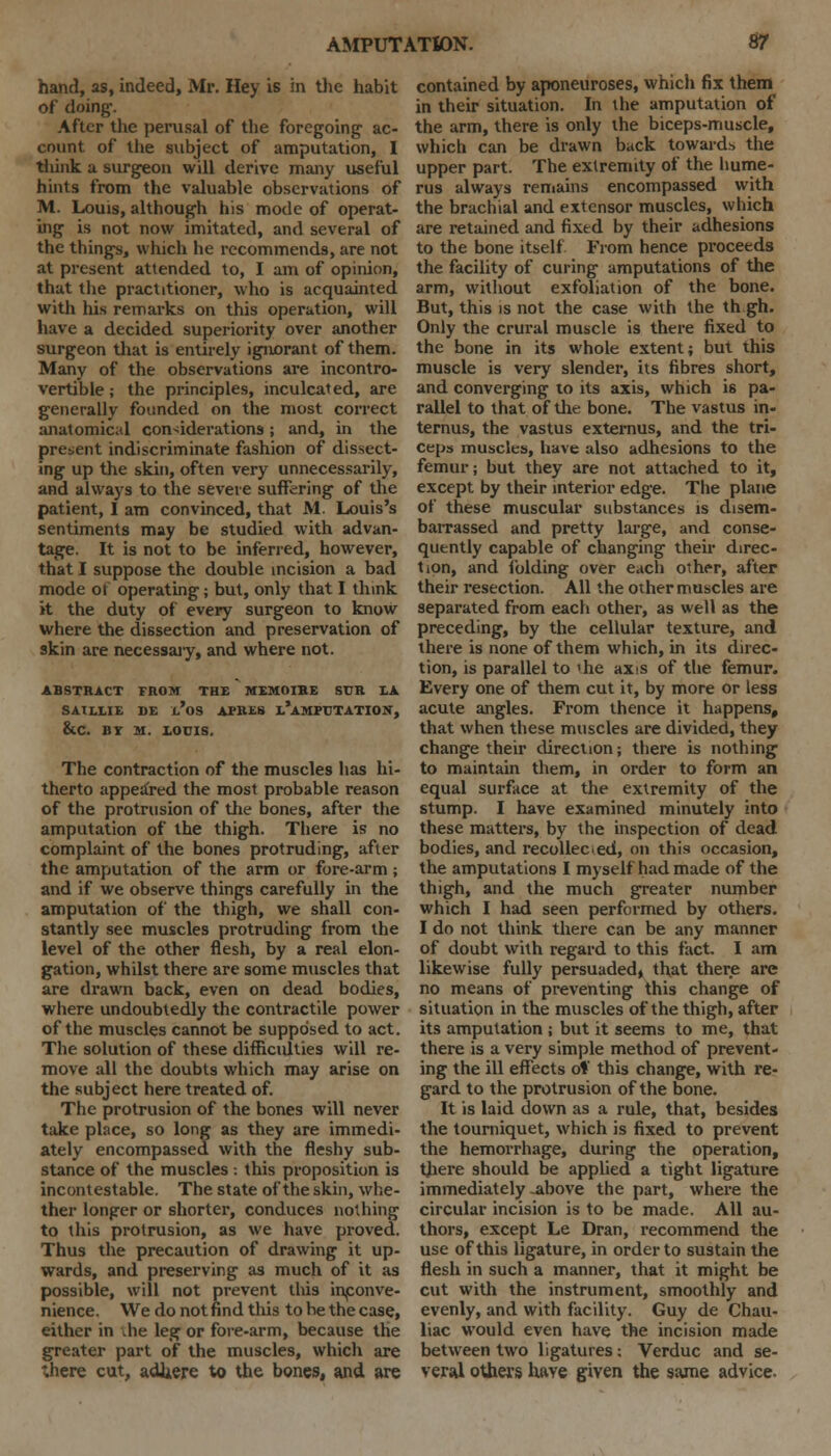 hand, as, indeed, Mr. Hey is in the habit of doing-. After the perusal of the foregoing ac- count of the subject of amputation, I think a surgeon will derive many useful hints from the valuable observations of M. Louis, although his mode of operat- ing is not now imitated, and several of the things, which he recommends, are not at present attended to, I am of opinion, that the practitioner, who is acquainted with his remarks on this operation, will have a decided superiority over another surgeon that is entirely ignorant of them. Many of the observations are incontro- vertible ; the principles, inculcated, are generally founded on the most correct anatomical considerations; and, in the present indiscriminate fashion of dissect- ing up the skin, often very unnecessarily, and always to the severe suffering of the patient, I am convinced, that M. Louis's sentiments may be studied with advan- tage. It is not to be inferred, however, that I suppose the double incision a bad mode ot operating; but, only that I think it the duty of every surgeon to know where the dissection and preservation of skin are necessary, and where not. ABSTRACT FROM THE MEMOIBE SUR LA SATLLIE DE X-'oS APRES i/aMPTJTATION, &C. BY M. LOUIS. The contraction of the muscles has hi- therto appeared the most probable reason of the protrusion of the bones, after the amputation of the thigh. There is no complaint of the bones protruding, after the amputation of the arm or fore-arm ; and if we observe things carefully in the amputation of the thigh, we shall con- stantly see muscles protruding from the level of the other flesh, by a real elon- gation, whilst there are some muscles that are drawn back, even on dead bodies, where undoubtedly the contractile power of the muscles cannot be supposed to act. The solution of these difficidties will re- move all the doubts which may arise on the subject here treated of. The protrusion of the bones will never take place, so long as they are immedi- ately encompassed with the fleshy sub- stance of the muscles : this proposition is incontestable. The state of the skin, whe- ther longer or shorter, conduces nothing to this protrusion, as we have proved. Thus the precaution of drawing it up- wards, and preserving as much of it as possible, will not prevent this inconve- nience. We do not find this to be the case, either in die leg or fore-arm, because the greater part of the muscles, which are there cut, adhere to the bones, and are contained by aponeuroses, which fix them in their situation. In the amputation of the arm, there is only the biceps-muscle, which can be drawn back towards the upper part. The extremity of the hume- rus always remains encompassed with the brachial and extensor muscles, which are retained and fixed by their adhesions to the bone itself From hence proceeds the facility of curing amputations of the arm, without exfoliation of the bone. But, this is not the case with the th gh. Only the crural muscle is there fixed to the bone in its whole extent; but this muscle is very slender, its fibres short, and converging to its axis, which is pa- rallel to that of the bone. The vastus in- ternus, the vastus externus, and the tri- ceps muscles, have also adhesions to the femur; but they are not attached to it, except by their interior edge. The plane of these muscular substances is disem- barrassed and pretty large, and conse- quently capable of changing their direc- tion, and folding over each other, after their resection. All the other muscles are separated from each other, as well as the preceding, by the cellular texture, and there is none of them which, in its direc- tion, is parallel to 'he axis of the femur. Every one of them cut it, by more or less acute angles. From thence it happens, that when these muscles are divided, they change their direction; there is nothing to maintain them, in order to form an equal surface at the extremity of the stump. I have examined minutely into these matters, by the inspection of dead bodies, and recollected, on this occasion, the amputations I myself had made of the thigh, and the much greater number which I had seen performed by others. I do not think there can be any manner of doubt with regard to this fact. I am likewise fully persuaded* that there are no means of preventing this change of situation in the muscles of the thigh, after its amputation j but it seems to me, that there is a very simple method of prevent- ing the ill effects of this change, with re- gard to the protrusion of the bone. It is laid down as a rule, that, besides the tourniquet, which is fixed to prevent the hemorrhage, during the operation, there should be applied a tight ligature immediately -above the part, where the circular incision is to be made. All au- thors, except Le Dran, recommend the use of this ligature, in order to sustain the flesh in such a manner, that it might be cut with the instrument, smoothly and evenly, and with facility. Guy de Chau- liac would even have the incision made between two ligatures: Verduc and se- veral others have given the same advice.
