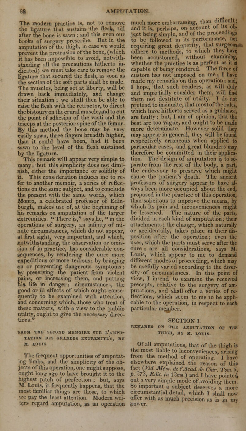 The modern practice is, not to remove the ligature that sustains the flesh, till after the bone is sawn; and this even our books of surgery prescribe. But in the amputation of the thigh, m case we would prevent the protrusion of the bone, (which it has been impossible to avoid, notwith- standing all the precautions hitherto in- dicated) we must take care to remove the ligature that secured the flesh, as soon as the section of the soft parts shall be made. The muscles, being set at liberty, will be drawn back immediately, and change their situation ; we shall then be able to raise the flesh with the retractor, to direct the bistoury on the crural muscle,and to cut the point of adhesion of the vasti and the triceps at the posterior spine of the femur. By tins method the bone may be very «asily sawn, three fingers breadth higher, than it could have been, had it been sawn to the level of the flesh sustained by the ligature. This remark will appear very simple to many; but this simplicity does not dimi- nish, either the importance or solidity of it. This consideration induces me to re, fer to another memoir, a series of reflec- tions on the same subject, and to conclude the present with the same words, which Monro, a celebrated professor of Edin- burgh, makes use of, at the beginning of his remarks on amputation of the larger extremities.  There is, says he,  in the operations of surgery, an infinity of mi- nute circumstances, which do not appear, at first sight, very important, and which, notwithstanding, the observation or omis- sion of in practice, has considerable con- sequences, by rendering the cure more expeditious or more tedious; by bringing on or preventing dangerous symptoms ; by preserving the patient from violent pains, or increasing them, and putting hi*, life in danger; circumstances, the good or ill effects of which ought conse- quently to be examined with attention, and concerning which, those who treat of these matters, with a view to the public utility, ought to give the necessary direc- tions. *ROM THE SECOND MEMOIRS SUR I.'AMPU- TATION DES GRANDES EXTREMITe'.S, BI M. LOUIS. The frequent opportunities of amputat- ing limbs, and the simplicity of the ob- jects of this operation, one might suppose, ought long ago to have brought it to the highest pitch of perfection ; but, says M. Louis, it frequently happens, that the most familiar things are those, to which we pay the least attention. Modern wri- ters regard amputation, as an operation much more embarrassing, than difficult; and it is, perhaps, on account of its ob. je.ct being simple, and of the proceedings to be followed in its performance, not requiring great dexterity, that surgeon** adhere to methods, to which they have been accustomed, without examining, whether the practice is as perfect as it is capable of being rendered. The force of custom has not imposed on me ; 1 have made my remarks on this operation; and, 1 hope, that such readers, as will duly and impartially consider them, will find them not destitute of utility. 1 do not pretend to insinuate, that most of the rules, which have hitherto served as a guidance, are fault}'; but, I am of opinion, that the best are too vague, and ought to be made more determinate. However solid they may appear in general, they will be found respectively erroneous when applied to particular cases, and great blunders may therefore be committed in their applica- tion. The design of amputation is to se» parate from the rest of the body, a part, the endeavour to preserve which might cau>e the patient's death. The ancient professors of surgery appear to have ah ways been more occupied about the end, proposed in the practice of this operation, than solicitous to improve the means, by which its pain and inconveniences might be lessened. The nature of the parts, divided in each kind of amputation; their attachments; the change, which naturally or accidentally, takes place in their dis- position after the operation; even the uses, which the parts must serve after the cure ; are all considerations, says M. Louis, which appear to me to demand different modes of proceeding, which may- be usefully varied according to the diver- sity of circumstances. In this point of view, I in>end to examine the received precepts, relative to the surgery of am- putations, and shall offer a series of re- flections, which seem to me to be appli- cable to the operation, in respect to each particular mejmber. SECTION I. REMARKS OX THE AMPUTATION OF THE THIGH, BY M. LOUIS. Of all amputations, that of the thigh is the most liable to inconveniences, arising from the method of operating. I have elsewhere explained the reason of this fact (Vid. M6m. de I'Acad, de Chir. Tom. 5, p. 273, Edit, in \2ma.) and I have pointed out a very simple mode of avoiding them. So important a subject deserves a more circumstantial detail, which I shall now offer with as much precision as is in mv oower.