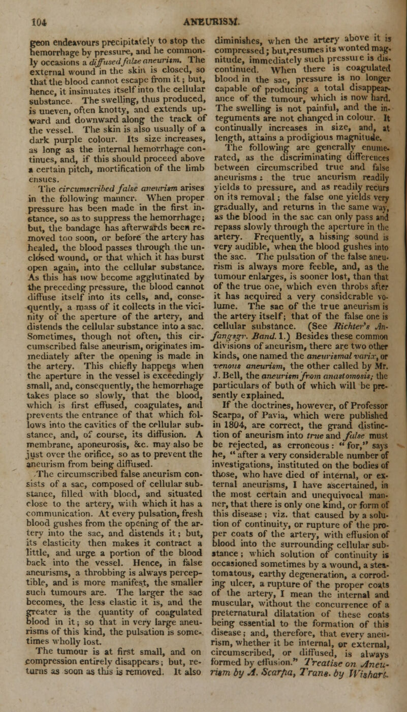 geon endeavours precipitately to stop the hemorrhage by pressure, and he common- ly occasions a' diffused jhlse aneurism. The external wound in the skin is closed, so that the blood cannot escape from it; but, hence, it insinuates itself into the cellular substance. The swelling, thus produced, is uneven, often knotty, and extends up- ward and downward along the track of the vessel. The skin is also usually of a dark purple colour. Its size increases, as long as the internal hemorrhage con- tinues, and, if this should proceed above a certain pitch, mortification of the limb ensues. The circumscribed false aneurism arises in the following manner. When proper pressure has been made in the first in- stance, so as to suppress the hemorrhage; but, the bandage has afterwards been re- moved too soon, or before the artery has healed, the blood passes through the un- cldsed wound, or that which it has burst open again, into the cellular substance. As this has now become agglutinated by the preceding pressure, the blood cannot diffuse itself into its cells, and, conse- quently, a mass of it collects in the vici- nity of the aperture of the artery, and distends the cellular substance into a sac. Sometimes, though not often, this cir- cumscribed false aneurism, originates im- mediately after the opening is made in the artery. This chiefly happens when the aperture in the vessel is exceedingly small, and, consequently, the hemorrhage takes place so slowly, that the blood, which is first effused, coagulates, and prevents the entrance of that which fol- lows into the cavities of the cellular sub- stance, and, of course, its diffusion. A membrane, aponeurosis, &c. may also be just over the orifice, so as to prevent the aneurism from being diffused. -The circumscribed false aneurism con- sists of a sac, composed of cellular sub- stance, filled with blood, and situated close to the artery, with which it has a communication. At every pulsation, fresh blood gushes from the opening of the ar- tery into the sac, and distends it; but, its elasticity then makes it contract a little, and urge a portion of the blood back into the vessel. Hence, in false aneurisms, a throbbing is always percep- tible, and is more manifest, the smaller such tumours are. The larger the sac becomes, the less elastic it is, and the greater is the quantity of coagulated blood in it; so that in very large aneu- risms of this kind, the pulsation is some- times wholly lost. The tumour is at first small, and on compression entirely disappears; but, re- turns as soon as this is removed. It also diminishes, when the artery above it is compressed; but.resumes its wonted mag. nitude, immediately such prcssiu e is dis. continued. When there is coagulated blood in the sac, pressure is no longer capable of producing a total disappear- ance of the tumour, which is now hard. The swelling is not painful, and the in- teguments are not changed in colour, ft continually increases in size, and, it length, attains a prodigious magnitude. The following are generally enume- rated, as the discriminating differences between circumscribed true and false aneurisms; the true aneurism readily yields to pressure, and as readily recurs on its removal; the false one yields very gradually, and returns in the same way, as the blood in the sac can only pass and repass slowly through the aperture in the artery. Frequently, a hissing sound is very audible, when the blood gushes into the sac. The pulsation of the false aneu- rism is always more feeble, and, as the tumour enlarges, is sooner lost, than that of the true one, which even throbs after it has acquired a very considerable vo- lume. The sac of the tr ue aneurism is the artery itself; that of the false one is cellular substance. (See Richtei-'s An- fangsgr. Band. 1.) Besides these common divisions of aneurism, there are two other kinds, one named the aneurismal varix, or venous aneurism, the other called by Mr. J. Bell, the aneurism/ram anastomosis,- the particulars of both of which will be pre- sently explained. If the doctrines, however, of Professor Scarpa, of Pavia, which were published in 1804, are correct, the grand distinc- tion of aneurism into trite and false must be rejected, as erroneous :  for, says he,  after a very considerable number of investigations, instituted on the bodies of those, who have died of internal, or ex- ternal aneurisms, I have ascertained, in the most certain and unequivocal man- ner, that there is only one kind, or form of this disease ; viz. that caused by a solu- tion of continuity, or rupture of the pro- per coats of the artery, with effusion of blood into the surrounding cellular sub- stance ; which solution of continuity is occasioned sometimes by a wound, a stea- tomatous, earthy degeneration, a corrod- ing ulcer, a rupture of the proper coats of the artery, I mean the internal and muscular, without the concurrence of a preternatural dilatation of these coats being essential to the formation of this disease; and, therefore, that every aneu- rism, whether it be inlernal, or external, circumscribed, or diffused, is always formed by effusion. Treatise on Aneu- rism by A. Scar/ia, Tram, by WhharU