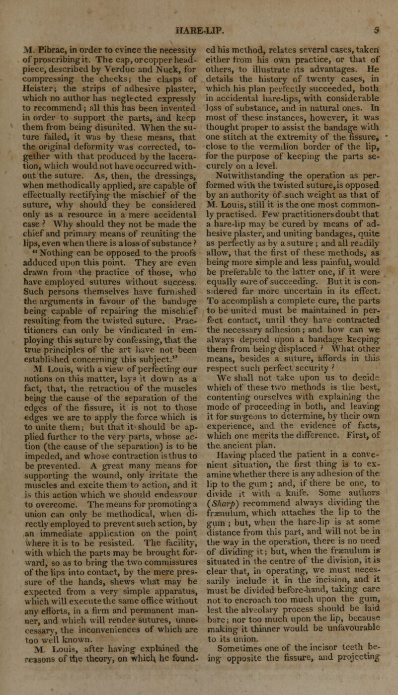 M. Pibrac, in order to evince the necessity of proscribing it. The cap, or copper head- piece, described by Verduc and Nuck, for compressing the cheeks; the clasps of Heister; the strips of adhesive plaster, which no author has neglected expressly to recommend; all this has been invented in order to support the parts, and keep them from being disunited. When the su- ture failed, it was by these means, that the original deformity was corrected, to- gether with that produced by the lacera- tion, which would not have occurred with- out the suture. As, then, the dressings, when methodically applied, are capable of effectually rectifying the mischief of the suture, why should they be considered only as a resource in a mere accidental case ? Why should they not be made the chief and primary means of reuniting the lips, even when there is aloss of substance ?  Nothing can be opposed to the proofs adduced upon this point. They are even drawn from the practice of those, who have employed sutures without success. Such persons themselves have furnished the arguments in favour of the bandage being capable of repairing the mischief resulting from the twisted suture. Prac- titioners can only be vindicated in em- ploying this suture by confessing, that the true principles of the art have not been established concerning ihis subject. M Louis, with a view of perfecting our notions on this matter, lays it down as a fact, that, the retraction of the muscles being the cause of the separation of the edges of the fissure, it is not to those edges we are to apply the force which is to unite them; but that it> should be ap- plied further to the very parts, whose ac- tion (the cause of the separation) is to be impeded, and whose contraction is thus to be prevented. A great many means for supporting the wound, only irritate the muscles and excite them to action, and it is this action which we should endeavour to overcome. The means for promoting a union can only be methodical, when di- rectly employed to prevent such action, by an immediate application on the point ivhere it is to be resisted. The facility, with which the parts may be brought for- ward, so as to bring the two commissures of the lips into contact, by the mere pres- sure of the hands, shews what may be expected from a very simple apparatus, which will execute the same office without any efforts, in a firm and permanent man- ner, and which will render sutures, unne- cessary, the inconveniences of which are too well known. M. Louis, after having explained the reasons of the theory, on which he found- ed his method, relates several cases, taken either from his own practice, or that of others, to illustrate its advantages. He details the history of twenty cases, in which his plan perfectly succeeded, both in accidental hare-lips, with considerable loss of substance, and in natural ones. In most of these instances, however, it was thought proper to assist the bandage with one stitch at the extremity of the fissure, close to the vermilion border of the lip, for the purpose of keeping the parts se- curely on a level. Notwithstanding the operation as per- formed with the twisted suture,is opposed by an authority of such weight as that of M. Louis, still it is the one most common- ly practised. Few practitioners doubt that a hare-lip may be cured by means of ad- hesive plaster, and uniting bandages, quite as perfectly as by a suture ; and all readily allow, that the first of these methods, as being more simple and less painful, would be preferable to the latter one, if it were equally sure of succeeding. But it is con- sidered far more uncertain in its effect. To accomplish a complete Cure, the parts to be united must be maintained in per- fect contact, until they have contracted the necessary adhesion ; and how can we always depend upon a bandage keeping them from being displaced ? What other means, besides a suture, affords in this respect such perfect security ? We shall not take upon us to decide which of these two methods is the best, contenting ourselves with explaining the mode of proceeding in both, and leaving it for surgeons to determine, by their own experience, and the evidence of facts, which one merits the difference. First, of the. ancient plan. Having placed the patient in a conve- nient situation, the first thing is to ex- amine whether there is any adhesion of the lip to the gum ; and, if there be one, to divide it with a knife. Some authors (Sharp) recommend always dividing the frenulum, which attaches the lip to the gum ; but, when the hare-lip is at some distance from this part, and will not be in the way in the operation, there is no need of dividing it; but, when the frenulum i» situated in the centre of the division, it is clear that, in operating, we must neces- sarily include it in the incision, and it must be divided before-hand, taking care not to encroach too much upon the gum, lest the alveolary process should be laid bare; nor too much upon the lip, because making it thinner would be unfavourable to its union. Sometimes one of the incisor teeth be- ing opposite the fissure, and projecting