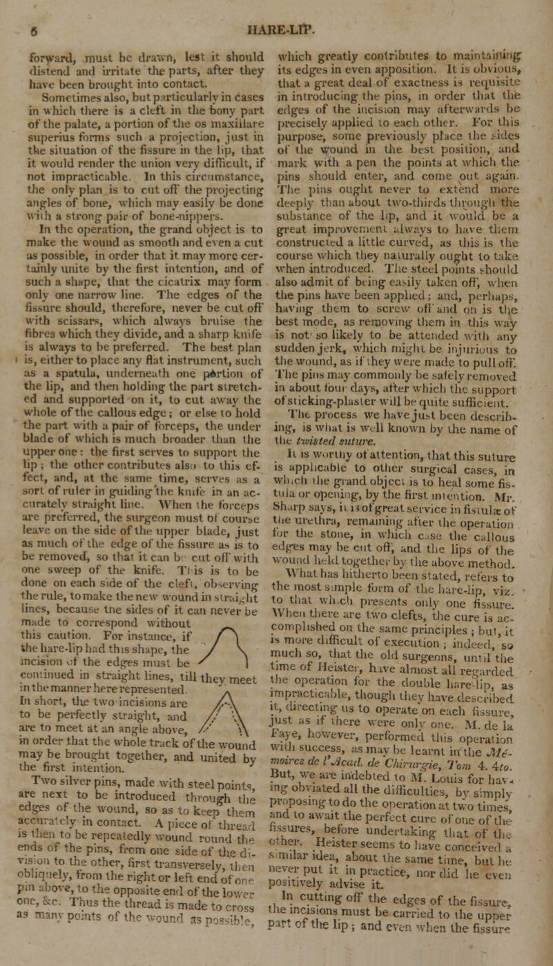 forward, must be drawn, lest it should distend and irritate the parts, after they have been brought into contact. Sometimes also, but particularly in cases in which there is a cleft in the bony part of the palate, a portion of the os maxillare superius forms such a projection, just in the situation of the fissure in the lip, that it would render the union very difficult, if not impracticable. In this circumstance, tJie only plan is to cut oft' the projecting angles of bone, which may easily be done With a strong pair of bone-nippers. In the operation, the grand object is to make the wound as smooth and even a cut as possible, in order that it may more cer- tainly unite by the first intention, and of such a shape, that the cicatrix may form only one narrow line. The edges of the fissure should, therefore, never be cut oft' with scissars, which always bruise the fibres which they divide, and a sharp knife is always to be preferred. The best plan is, either to place any flat instrument, such as a spatula, underneath one portion of the lip, and then holding the part stretch- ed and supported on it, to cut away the whole of the callous edge; or else to hold the pail with a pair of forceps, the under blade of which is much broader than the upper one: the first serves to support the lip; the other contributes also to this ef- fect, and, at the same time, serves as a sort of ruler in guiding'tlie knife in an ac- curately Straight line. When the forceps are preferred, the surgeon must of course leave on the side of the upper blade, just as much of the edge of the fissure a* is to be removed, so that it can bi cut off with one sweep of the knife. Tl is is to be done on each side of the cleft, observing the rule, to make the new wound in straight lines, because tne sides of it can never be made to correspond without this caution. For instance, if the hare-lip had this shape, the incision of the edges must be continued in straight lines, till they meet in the manner here represented. In short, tlie two incisions are to be perfectly straight, and are to meet at'an angle above, in order that the whole track of the wound may be brought together, and united by the first intention. Two silver pins, made with steel points are next to be introduced through the edges of the wound, so as to keep them accurately in contact. A piece of thread is then to be repeatedly wound round the ends of the pins, from one side of the di- vision to the other, first transversely, then obliquely, from the right or left end of on- pxn above, to the opposite end of the low cl- one, he. Thus the thread is made to toss a? many points of the wound asp which greatly contributes to mail its edges in even apposition. It is obvious, that a great deal of exactness is requisite in introducing the pins, in order that the edges of the incision may afterwards be precisely applied to each other. For this purpose, some previously place the .'-ides of the wound m the best position, and mark with a pen the points at which the pins should enter, and come out again. The pins ought never to extend more deeply than about two-thirds through the substance of the lip, and it would be a great improvement always to have them constructed a little curved, as this is the course which they naturally ought to take when introduced. The steel points should also admit of bting easily taken off, when the pins have been applied; and, perhaps, havmg them to screw off and on is the best mode, as removing them in this way is not so likely to be attended with any sudden jerk, which might be injurious to the wound, as if they were made to pull off. The pins may commonly he safely removed it) about loin days, after which the support of sticking-plaster will be quite sufficient. The process we have just been describ- ing, is what is well known by die name of the twisted suture. It is worthy ot attention, that this suture is applicable to other surgical cases, in Which the grand object is to heal some fis- tula or opening, by the first intention. Mr. Sharp says, ii is of great service in fistula: of tlie urethra, remaining after the operation for the stone, in which case the callous edges may be cut oft, and the lips of the wound held together by the above method. What has hitherto been stated, refers to the most simple form of the hare-lip, viz. to that which presents only one fissure! When there are two clefts, the cure is ac- complished on the same principles j but, it is more difficult of execution ; indeed, so much so, that the old surgeons, until the time of Heistci, hive almost all regarded the operation for the double harelip as impracticable, though they have described it, directing us to operate on each fissure just as if there were onlv one. M de k Faye, however, performed this operation with success, as may be learnt in the Mt- moires del Acad, de CMrurgie, Tom 4 4te But, we are indebted to M. Louis for hav- ing obviated all the difficulties, by simply proposing to do the operation at two times and to await the perfect cure of one of the' hssures, before undertaking that of th ol tier. Heister seems to have conceived •, s milar idea, about the same time, but he never put it in practice, nor did he even positively advise it. In cutting off the edges of the fissure, the incisions must be carried to the upper part of the lip; and even when the fissur-