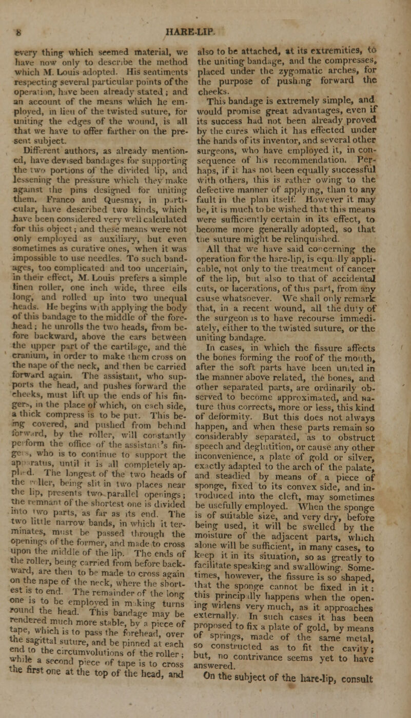 every things which seemed material, we have now only to describe the method which M. Louis adopted. His sentiments respecting several particular points of the operation, bxre been already stated ; and an account of the means which he em- ployed, in lieu of the twisted suture, for uniting the edges of the wound, is all that we have to offer farther on the pre- sent subject. Different authors, as already mention- ed, have devised bandages for supporting the two portions of the divided lip, and lessening the pressure which they make agajnst die pins designed tor uniting them. Franco and Quesnay, in parti- cular, have described two kinds, which .have been considered very well calculated for this object; and these means were not only employed as auxiliary, but even sometimes as curative ones, when it was impossible to use needles. To such band- ages, too complicated and too uncertain, in their effect, M. Louis prefers a simple linen roller, one inch wide, three ells long, and rolled up into two unequal heads. He begins with applying the body of this bandage to the middle of the fore- head ; he unrolls the two heads, from be- fore backward, above the ears between the upper part of the cartilage, and the cranium, in order to make them cross on the nape of the neck, and then be carried forward again. The assistant, who sup- ports the head, and pushes forward the eheeks, must lift up the ends of his fin- ger*, in the place of which, on each side, a thick compress is to be put. This be- ing covered, and pushed from behind forward, by the roller, will cor.stantly pcform the office of the assistant's fin- who is to continue to support the ap ratus, until it is all completely ap- pl.-d. The longest of the two heads of the ■ Her, being slit in two places near the lip, presents two parallel openings; the irmnant of the shortest one is divided into two parts, as far as its end. The two little naiTow bands, in which it ter- minates, must be passed through the openings of the former, and mwde to cross upon the middle of the lip. The ends of the roller, being carried from before back- ward, are then to be made to cross again on the nape of the neck, where the short- est is to end. The remainder of the long one is to be emploved in m king turn's round the head. This bandage may be rendered much more stable, bv a piece of tape, which is to pass the forehead, over the sagittal suture, and be pinned at each end to the circumvolutions of the roller; while a second p-ece of tape is to cross the first one at the top of the head, and also to be attached, at its extremities, to the uniting bandage, and the compresses, placed under the zygomatic arches, for the purpose of pushing forward the cheeks. This bandage is extremely simple, and would promise great advantages, even if its success had not been already proved by the cures which it has effected under the hands of its inventor, and several other surgeons, who have employed it, in con- sequence of his recommendation. Per- haps, if it has not been equally successful with others, this is rather owing to the defective manner of applying, titan to any fault in the plan itself. However it may be, it is much to be wished that this means were sufficiently certain in its effect, to become more generally adopted, so that tiie suture might be relinquished. All that we have said concerning the operation for the hare-lip, is equ lly appli- cable, not only to the treatment of cancer of the lip, but also to that of accidental cuts, or lacerations, of this part, from any cause whatsoever. We shall only remark that, in a recent wound, all the duty of the surgeon is to have recourse immedi- ately, either to the twisted suture, or the uniting bandage. In cases, in Which the fissure affects the bones forming the roof of the month, after the soft parts have been united in the manner above related, the bones, and other separated parts, are ordinarily ob- served to become approximated, and na- ture thus corrects, more or less, this kind of deformity. But this does not always happen, and when these parts remain so considerably separated, as to obstruct speech and deglutition, or cause any other inconvenience, a plate of gold or silver, exactly adapted to the arch of the palate, and steadied by means of a piece of sponge, fixed to its convex side, and in- troduced into the cleft, may sometimes be usefully employed. When the sponge is of suitable size, and very dry, before being used, it will be swelled by the moisture of the adjacent parts, which alone will be sufficient, in many cases, to keep it in its situation, so as greatly to facilitate speaking and swallowing. Some- times, however, the fissure is so shaped, that the sponge cannot be fixed in it: this principally happens when the open- ing widens very much, as it approaches externally. In such cases it has been proposed to fix a plate of gold, by means of springs, made of the same metal, so constructed as to fit the cavily; but, no contrivance seems yet to have answered. On the subject of the hare-lip, consult