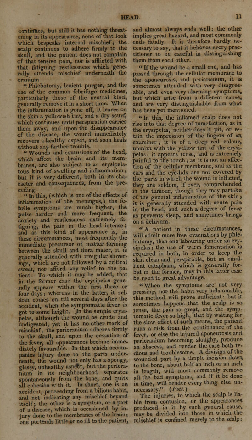 continues, but still it has nothing threat- ening in its appearance, none of that look which bespeaks internal mischief; the scalp continues to adhere firmly to the skull, and the patient does not complain of that tensive pain, nor is afflicted with that fatiguing restlessness which gene- rally attends mischief underneath the cranium.  Phlebotomy, lenient purges, and the use of the common febrifuge medicines, particularly those of the neutral kind, generally remove it in a short time. When the inflammation is gone ofT, it leaves on the skin a yellowish tint, and a dry scurf, which continues until perspiration carries them away, and upon the disappearance of the disease, the wound immediately recovers a healthy aspect, and soon heals without any farther trouble. *« Wounds and contusions of the head, which affect the brain and its mem- branes, are also subject to an erysipela- tous kind of swelling and inflammation ; but it is very different, both in its cha- racter and consequences, from the pre- ceding.  In this, (which is one of the effects of inflammation of the meninges,) the fe- brile symptoms are much higher, the pulse harder and more frequent, the anxiety and restlessness extremely fa- tiguing, the pain in the head intense; and as this kind of appearance is, in these circumstances, most frequently the immediate precursor of matter forming between the skull and dura mater, it is generally attended with irregular shiver- ings, which are not followed by a critical sweat, nor afford any relief to the pa- tient. To-which it maybe added, that in the former case the erysipelas gene- rally appears within the first three or four days; whereas in the latter, it sel- dom cornes on till several days after the accident, when the symptomatic fever is got to some height. JLn the simple erysi- pelas, although the wound be crude and undigested, yet it has no other mark of mischief; the pericranium adheres firmly to the skull, and upon the cessation of the fever, all appearances become imme- diately favourable. In that which accom- panies injury done to the parts under- neath, the wound not only has a spongy, glassy, unhealthy aspect, but the pericra- nium in its neighbourhood separates spontaneously from the bone, and quits all cohesion with it. In short, one is an accident, proceeding from a bilious habit, and not indicating any mischief beyond itself; the other is a symptom, or a part of a disease, which is occasioned by in- jury done to the membranes of the brain; one portends little «r no ill to the patient, and almost always ends well; the other implies great hazard, and most commonly ends fatally. It is therefore hardly ne- cessary to say, that it behoves every prac- titioner to be careful in distinguishing them from each other.  If the wound be a small one, and has passed through the cellular membrane to the aponeurosis, and pericranium, it is sometimes attended with very disagree- able, and even very alarming symptoms, but which arise from a different cause, and are very distinguishable from what has been yet mentioned.  In this, the inflamed scalp does not rise into that degree of tumefaction, as in the erysipelas, neither does it pit, or re- tain tlie impression of the fingers of an examiner ; it is of a deep red colour, unmixt with the yellow tint of the erysi- pelas ; it appears tense, and is extremely painful to the touch; as it is not an affec- tion of the cellular membrane, and as the ears and the eye-lids are not covered by the parts in which the wound is inflicted, they are seldom, if ever, comprehended in the tumour, though they may partake of the general inflammation of the skin; it is generally attended with acute pain. in the head, and such a degree of fever as prevents sleep, and sometimes brings on a delirium.  A patient in these circumstances, will admit more free evacuations by phle- botomy, than one labouring under an ery. sipelas; the use of warm fomentation is required in both, in order to keep the skin clean and perspirable, but an emol- lient cataplasm, which is generally for- bid in the former, may in this latter case be used to great advantage. ** When the symptoms are not very pressing, nor the habit very inflammable, this method will prove sufficient; but it. sometimes happens that the scalp is so tense, the pain so great, and the symp tomatic fever so high, that by waiting for the slow effect of such means, the patient runs a risk from the continuance of the fever, or else the injured aponeurosis and pericranium becoming sloughy, produce an abscess, and render the case both te- dious and troublesome. A division of the wounded part by a simple incision down to the bone, about half an inch or an inch in length, will most commonly remove all the bad symptoms, and if it be done in time, will render every thing else un- necessary. (.Pott.) , The injuries, to which the scalp is lia- ble from contusion, or the appearances produced in it by such general cause, may be divided into those in which the mischief is confined merely to the scalp;