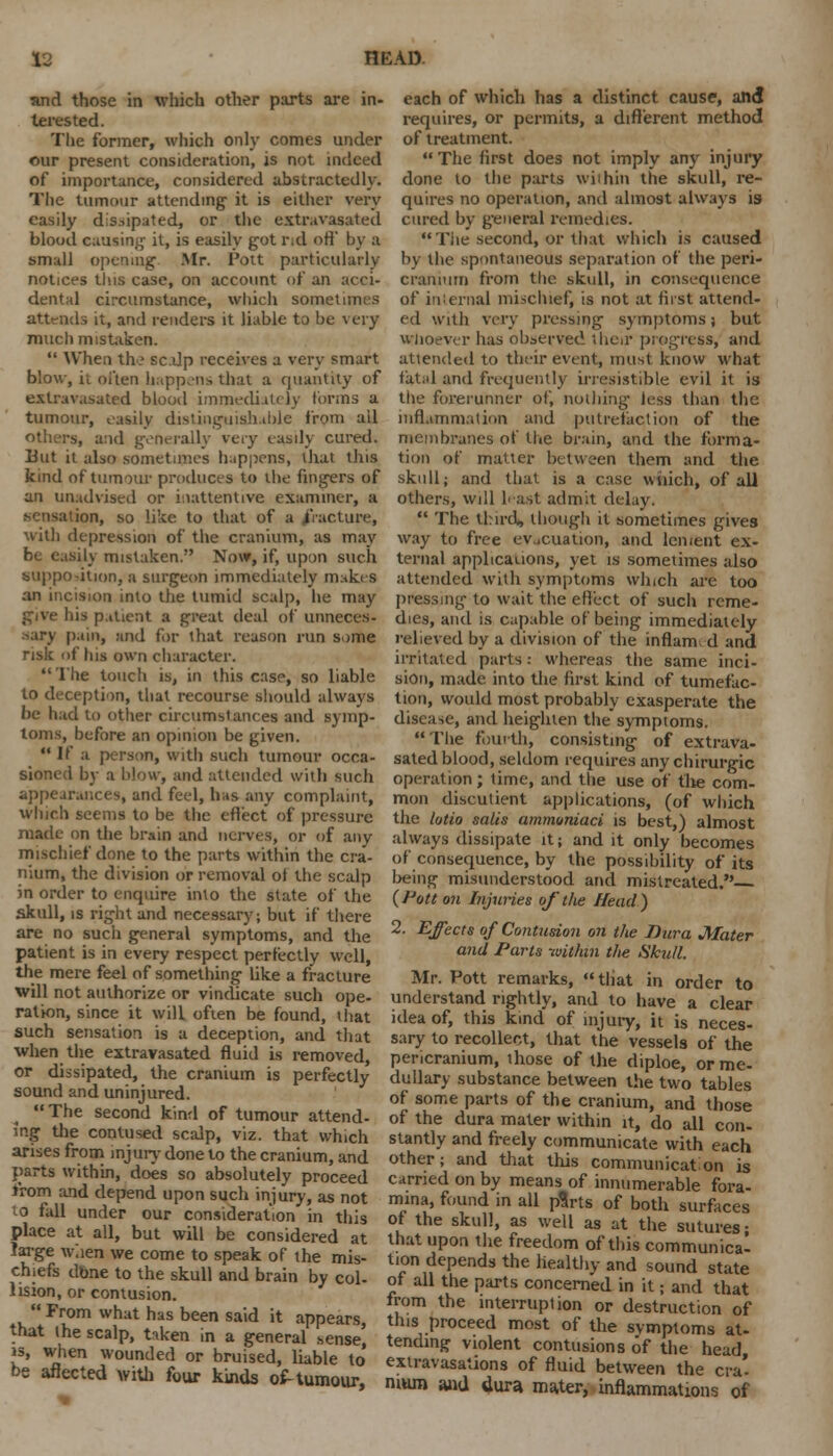 and those in which other parts are in- terested. The former, which only comes under our present consideration, is not indeed of importance, considered abstractedly. The tumour attending' it is either very easily dissipated, or the extravasated blood causing it, is easily got r;d on' by a small opening Air. Pott particularly notices this case, on account of an acci- dental circumstance, which sometimes attends it, and lenders it liable to be very much mistaken.  When th>.' sc.dp receives a very smart blow, it often happens that a quantity of extravasated blood immediately forms a tumour, easily distinguishable from ail others, and generally very easily cured. But it also sometimes happens, that this kind of tumour produces to the fingers of an unadvised or inattentive examiner, a .sensation, so like to that of a fracture, with depression of the cranium, as may lily mistaken. Now, if, upon such supposition, a surgeon immediately makes an incision into the tumid scalp, he may give his patient a great deal of unneces- sary pain, and for that reason run some risk of his own character. The touch is, in this case, so liable to deception, that recourse should always be had to other circumstances and symp- toms, before an opinion be given.  If a person, with such tumour occa- sioned by a blow, and attended with such appearances, and feel, has any complaint, which seems to be the effect of pressure made on the brain and nerves, or of any mischief done to the parts within the cra- nium, the division or removal of the scalp in order to enquire into the state of the skull, is right and necessary; but if there are no such general symptoms, and the patient is in every respect perfectly well, the mere feel of something like a fracture will not authorize or vindicate such ope- ration, since it will often be found, that such sensation is a deception, and that •when the extravasated fluid is removed, or dissipated, the cranium is perfectly sound and uninjured. The second kind of tumour attend- ing the contused scalp, viz. that which arises from injury done to the cranium, and parts within, does so absolutely proceed from and depend upon such injury, as not to fall under our consideration in this place at all, but will be considered at large when we come to speak of the mis- chiefs dbne to the skull and brain by col- lision, or contusion.  From what has been said it appears, that the scalp, taken in a general sense, is, when wounded or bruised, liable to be affected with four kinds of^tumour, each of which has a distinct cause, and requires, or permits, a different method of treatment. The first does not imply any injury done to the parts within the skull, re- quires no operation, and almost always is cured by general remedies. The second, or that which is caused by the spontaneous separation of the peri- cranium from the skull, in consequence of internal mischief, is not at hist attend- ed with very pressing symptoms j but whoever lias observed their progress, and attended to their event, must know what fetal and frequently irresistible evil it is the forerunner of, no tiling- less than the inflammation and putrefaction of the membranes of the brain, and the forma- tion of matter between them and the skull; and that is a case which, of all others, will least admit delay.  The third, though it sometimes gives way to free evacuation, and lenient ex- ternal applicauons, yet is sometimes also attended with symptoms winch are too pressing to wait the effect of such reme- dies, and is capable of being immediately relieved by a division of the inflam, d and irritated parts: whereas the same inci- sion, made into the first kind of tumefac- tion, would most probably exasperate the disease, and heighten the symptoms. The fourth, consisting of extrava- sated blood, seldom requires anychirurgic operation; time, and the use of tlie com- mon discutient applications, (of which the lotto salis ammoniaci is best,) almost always dissipate it; and it only becomes of consequence, by the possibility of its being misunderstood and mistreated. {Pott on Injuries of the Head) 2. Effects of Contusion on the Dura Mater and Parts -within the Skull. Mr. Pott remarks, tliat in order to understand rightly, and to have a clear idea of, this kind of injury, it is neces- sary to recollect, that the vessels of the pericranium, ihose of the diploe, or me- dullary substance between the two tables of some parts of the cranium, and those of the dura mater within it, do all con- stantly and freely communicate with each other; and that this communication is earned on by means of innumerable fora- mina, found in all parts of both surfaces of the skull, as well as at the sutures • that upon the freedom of this communical tion depends the healthy and sound state of all the parts concerned in it; and that from the interruption or destruction of this proceed most of the symptoms at- tending violent contusions of the head extravasations of fluid between the era'- mum and dura ma.ter, inflammations of