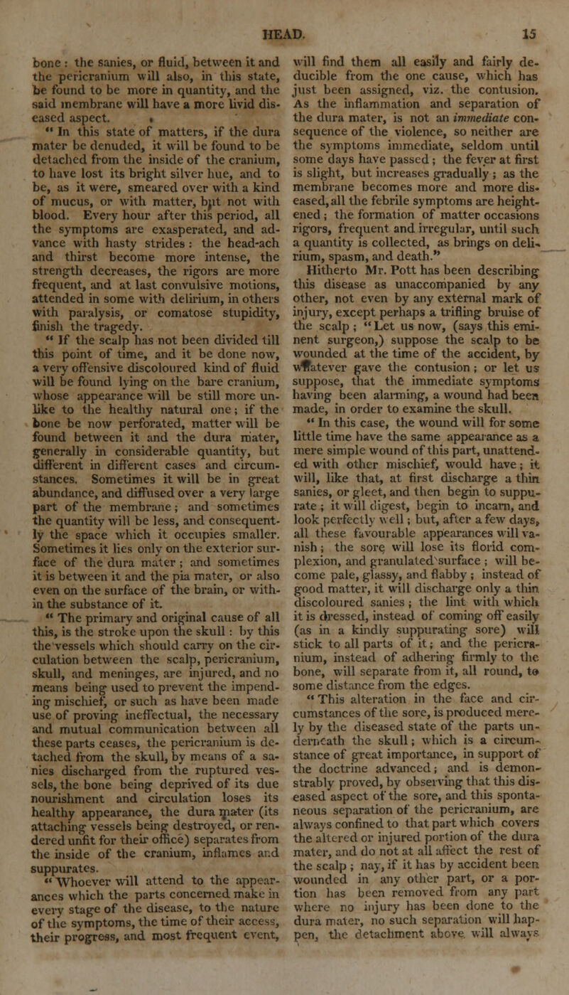 bone : the sanies, or fluid, between it and the pericranium will also, in this state, be found to be more in quantity, and the said membrane will have a more livid dis- eased aspect. •  In this state of matters, if the dura mater be denuded, it will be found to be detached from the inside of the cranium, to have lost its bright silver hue, and to be, as it were, smeared over with a kind of mucus, or with matter, bjit not with blood. Every hour after this period, all the symptoms are exasperated, and ad- vance with hasty strides : the head-ach and thirst become more intense, the strength decreases, the rigors are more frequent, and at last convulsive motions, attended in some with delirium, in others with paralysis, or comatose stupidity, finish the tragedy.  If the scalp has not been divided till this point of time, and it be done now, a very offensive discoloured kind of fluid will be found lying on the bare cranium, whose appearance will be still more un- like to the healthy natural one; if the bone be now perforated, matter will be found between it and the dura mater, generally in considerable quantity, but different in different cases and circum- stances. Sometimes it will be in great abundance, and diffused over a very large part of the membrane; and sometimes the quantity will be less, and consequent- ly the space which it occupies smaller. Sometimes it lies only on the exterior sur- face of the dura mater ; and sometimes it is between it and the pia mater, or also even on the surface of the brain, or with- in the substance of it.  The primary and original cause of all this, is the stroke upon the skull: by this the vessels which should carry on the cir- culation between the scalp, pericranium, skull, and meninges, are injured, and no means being used to prevent the impend- ing mischief, or such as have been made use of proving ineffectual, the necessary and mutual communication between all these parts ceases, the pericranium is de- tached from the skull, by means of a sa- nies discharged from the ruptured ves- sels, the bone being deprived of its due nourishment and circulation loses its healthy appearance, the dura mater (its attaching vessels being destroyed, or ren- dered unfit for their office) separates from the inside of the cranium, inflames and suppurates.  Whoever will attend to the appear- ances which the parts concerned make in every stage of the disease, to the nature of the symptoms, the time of their access, their progress, and most frequent event, will find them all easily and fairly de- ducible from the one cause, which has just been assigned, viz. the contusion. As the inflammation and separation of the dura mater, is not an immediate con- sequence of the violence, so neither are the symptoms immediate, seldom until some days have passed; the fever at first is slight, but increases gradually ; as the membrane becomes more and more dis- eased, all the febrile symptoms are height- ened ; the formation of matter occasions rigors, frequent and irregular, until such a quantity is collected, as brings on deli- rium, spasm, and death. Hitherto Mr. Pott has been describing this disease as unaccompanied by any other, not even by any external mark of injury, except perhaps a trifling bruise of the scalp ;  Let us now, (says this emi- nent surgeon,) suppose the scalp to be wounded at the time of the accident, by whatever gave the contusion ; or let us suppose, that the immediate symptoms having been alarming, a wound had been made, in order to examine the skull.  In this case, the wound will for some little time have the same appearance as a mere simple wound of this part, unattend- ed with other mischief, would have; it will, like that, at first discharge a thin sanies, or gleet, and then begin to suppu- rate ; it will digest, begin to incarn, and look perfectly well; but, after a few days, all these favourable appearances will va- nish ; the sore, will lose its florid com- plexion, and granulated^surface ; will be- come pale, glassy, and flabby ; instead of good matter, it will discharge only a thin discoloured sanies ; the lint with which it is dressed, instead of coming off easily (as in a kindly suppurating sore) will stick to all parts of it; and the pericra- nium, instead of adhering firmly to the bone, will separate from it, all round, to some distance from the edges.  This alteration in the face and cir- cumstances of the sore, is produced mere- ly by the diseased state of the parts un- derneath the skull; which is a circum- stance of great importance, in support of the doctrine advanced; and is demon- strably proved, by observing that this dis- eased aspect of the sore, and this sponta- neous separation of the pericranium, are always confined to that part which covers the altered or injured portion of the dura mater, and do not at all affect the rest of the scalp ; nay, if it has by accident been wounded in any other part, or a por- tion has been removed from any part where no injury has been done to the dura mater, no such separation will hap- pen, the detachment above, will always