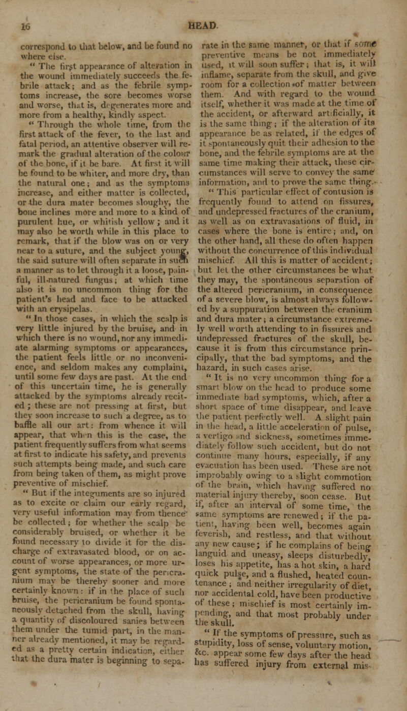 correspond to that below, and be found no where else.  The first appearance of alteration in the wound immediately succeeds the fe- brile attack; and as the febrile symp- toms increase, the sore becomes worse and worse, tlut is, dt generates more and more from a healthy, kindly aspect. *' Through the whole time, from the first attack of the fever, to the lust and fatal period, an attentive observer will re- mark the gradual alteration of the colon? of the bone, if it be bare. At first it will be found to be whiter, and more dry, than the natural one; and as the symptoms increase, and either matter is collected, or the dura mater becomes sloughy, the bone inclines more and more to a kind of purulent hue, or whitish yellow; and it may also be worth while in this place to remark, that if the blow was on or very near to a suture, and the subject young, the said suture will often separate in sucri a manner as to let through it a loose, pain* ful, ill-natured fungus; at which time also it is no uncommon tiling for the patient's head and face to be attacked with an erysipelas.  In those cases, in which the scalp is very little injured by the bruise, and in which there is no wound, nor any immedi- ate alarming symptoms or appearances, the patient feels little or no inconveni- ence, and seldom makes any complaint, until some few days are past. At the end of this uncertain time, he is generally attacked by the symptoms already recit- ed ; these are not pressing at first, but they soon increase to such a degree, as to baffle all our art: from whence it will appear, that whrn this is the case, the patient frequently suffers from what seems at first to indicate his safety, and prevents such attempts being made, and such care from being taken of them, as might prove preventive of mischief.  But if the integuments are so injured as to excite or claim our early regard, very useful information may from thence- be collected; for whether the scalp be considerably bruised, or whether it be found necessary to divide it for the dis- charge of ex'ravasated blood, or on ac- count of worse appearances, or more ur- gent symptoms, the state of the pericra- nium may be thereby sooner and more certainly known : if in the place of such bruise, the pericranium be found sponta- neously detached from the skull, having a quantity of discoloured sanies between them under the tumid part, in the man- ner already mentioned, it may be regard- ed as a pretty certain indication, either that the dura mater is beginning to sepa- rate in the same manner, or that ii t preventive means be not immediately used, it will soon suffer; that is, it will inflame, separate from the skull, and g-ive room for a collection iof matler between them. And with regard to the wound itself, whether it was made at the time of the accident, or afterward artificially, it is the same thing; if the alteration of its appearance be as related, if the edges of it spontaneously quit their adhesion to the bone, and the febrile symptoms are at the same time making their attack, these cir- cumstances will serve to convey the same information, and to prove the same thing..  This particular effect of contusion is frequently found to attend on fissures, and undepressed fractures of the cranium, as wrell as on extravasations of fluid, in rases where the bone is entire; and, on the other hand, all these do often happen without the concurrence of this individual mischief. All this is matter of accident; but let the other circumstances be what they may, the .spontaneous separation of the altered pericranium, in consequence of a severe blow, is almost always follow- ed by a suppuration between the cranium and dura mater; a circumstance extreme- ly well worth attending to in fissures and undepressed fractures of the skull, be- cause it is from this circumstance prin- cipally, that the bad symptoms, and the hazard, in such cases arise.  It is no very uncommon thing for a smaii blow on the head to produce some immediate had symptoms, which, after a short space of time disappear, and leave the patient perfectly well. A slight pain in the head, a little acceleration of pulse, a vertigo mid sickness, sometimes imme- diately follow such accident, but do not continue many hours, especially, if any evacuation ha^ been used. These are not improbably owing vo a slight commotion of the brain, which having suffered no material injury thereby, soon cease, hut if, after an interval of some time, the same symptoms are renewed; if the pa- tient, having been well, becomes again feverish, and restless, and that without any new cause; if he complains of being languid and uneasy, sleeps disturbedly, loses his appetite, has a hot skin, a hard quick pulse, and a flushed, heated coun- tenance ; and neither irregularity of diet, nor accidental cold, have been productive' of these ; mischief is most certainly im- pending, and that most probably under the skull.  If the symptoms of pressure, such as stupidity, loss of sense, voluntary motion, &c. appear- some few days after the head has suffered injury from external mis