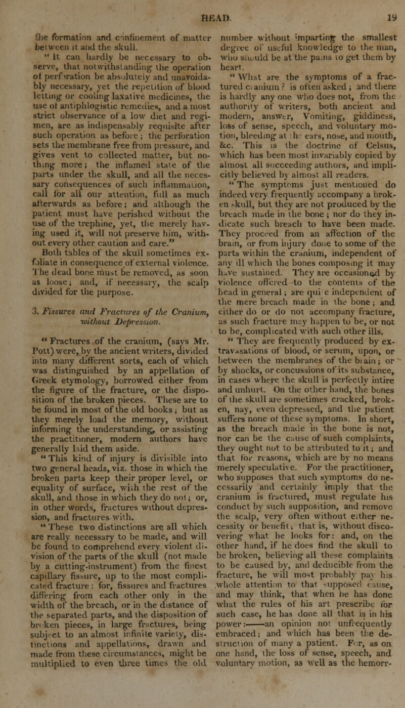 the formation anrl confinement of matter between it and the skull.  It can hardly be necessary to ob- serve, that notwithstanding- the operation of perforation be absolutely and unavoida- bly necessary, yet the repetition of blood letting- or cooling- laxative medicines, the use ot antiphlogistic remedies, and a most strict observance of a low diet and regi- men, are as indispensably requisite after such operation as before ; the perforation sets the membrane free from pressure, and gives vent to collected matter, but no- thing more; the inflamed state of the parts under the skull, and all the neces- sary consequences of such inflammation, call for all our attention, full as much afterwards as before; and although the patient must have perished without the use of the trephine, yet, the merely hav- ing used it, will not preserve him, with- out every other caution and care. Both tables of the skull sometimes ex- foliate in consequence of external violence. The dead bone must be removed, as soon as loose; and, if necessary, the scalp divided for the purpose. 3. Fissures and Fractures of the Cranium, without Depression.  Fractures of the cranium, (says Mr. Pott) were, by the ancient writers, divided into many different sorts, each of which was distinguished by an appellation of Greek etymology, borrowed either from the figure of the fracture, or the dispo- sition of the broken pieces. These are to be found in most of the old books ■, but as they merely load the memory, without informing the understanding, or assisting the practitioner, modern authors have generally laid them aside.  This kind of injury is divisible into two general heads, viz. those in which the broken parts keep their proper level, or equality of surface, with the rest of the skull, and those in which they do not; or, in other words, fractures without depres- sion, and fractures with,  These two distinctions are all which are really necessary to be made, and will be found to comprehend every violent di- vision of the parts of the skull (not made by a cutting-instrument) from the finest capillary fissure, up to the most compli- cated fracture : for, fissures and fractures differing from each other only in the width of the breach, or in the distance of the separated parts, and the disposition of broken pieces, in large fractures, being subject to an almost infinite variety, dis- tinctions and appellations, drawn and made from these circumstances, might be multiplied to even three times the old number without <mparting the smallest degree oi' useful knowledge to the man, who siK.uld be at the pa.ns to get them by heart.  What are the symptoms of a frac- tured c; anium ? is often asked ; and there is hardly any one who does not, from the authority of writers, both ancient and modern, answer, Vomiting, giddiness, loss of sense, speech, and voluntary mo- tion, bleeding at h ears, nose, and mouth, &.c. This is the doctrine of Celsus, which has been most invariably copied by almost ali succeeding authors, and impli- citly believed by almost all readers.  The symptoms just mentioned do indeed very frequently accompany a brok- en skull, but they are not produced by the breach made in die bone ; nor do they in- dicate such breach to have been made. They proceed from an affection of the brain, or from injury done to some of the parts within the cranium, independent of any ill which the bones composing it may have sustained. They are occasioned by violence offered to the contents of the head in general; are qui e independent of the mere breach made in the bone ; and either do or do not accompany fracture, as such fracture may happen to be, or not to be, complicated with such other ills.  They are frequently produced by ex- travasations of blood, or serum, upon, or between the membranes of the bi ain ; or by shocks, or concussions of its substance, in cases where the skull is perfectly intire and unhurt. On the other hand, the bones of the skull are sometimes cracked, brok- en, nay, even depressed, and the patient suffers none of these symptoms. In short, as the breach made in the bone is not, nor can be the cause of such complaints, they ought not to be attributed to d; and that for reasons, which are by no means merely speculative. For the practitioner, who supposes that such symptoms do ne- cessarily and certainly imply that the cranium is fractured, must regulate his conduct by such supposition, and remove the scalp, very often without either ne- cessity or benefit-, that is, without disco- vering what he looks for: and, on the other hand, if he does find the skull to be broken, believing all these complaints to be caused by, and deducible from the fracture, he will most probably pay Ins .whole attention to that supposed cause, and may think, that when he has done what the rules of his art prescribe tor such case, he has done all that is in his power: an opinion not unfrequently embraced; and which has been the de- s tract ion of many a patient. F<r, as on one hand, the loss of sense, speech, and voluntary motion, as well as the hemorr-
