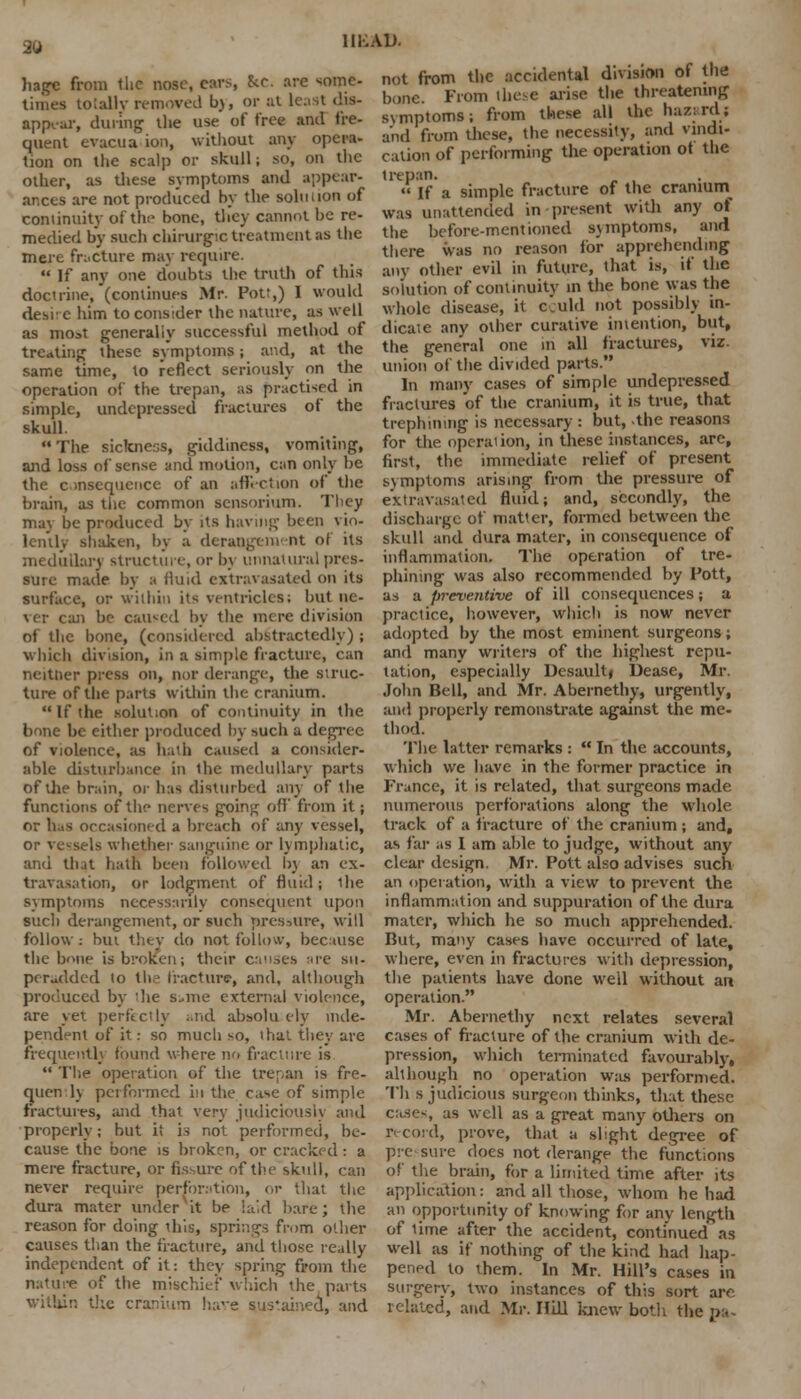 in-; ad. hagc from the nose, cars, &C. are some- times totally removed by, or at lest dis- appear, during the use of free anil fre- quent evacua ion, without any opera- tion on the scalp or skull; so, on the other, as these symptoms and appear- ances are not produced by the solution of continuity of the bone, they cannot be re- medied by such chirurgic treatment as the mere fracture may require.  If any one doubts the truth of this doctrine, (continues Mr. Pot:,) I would desi' c him to consider the nature, as well as most generally successful method of treating these symptoms; and, at the same time, to reflect seriously on the operation of the trepan, as practised in simple, undepressed fractures of the skull.  The sickness, giddiness, vomiting, and loss of sense and motion, can only be the consequence of an affection of the brain, as the common sensorium. They may be produced by its having been vio- lently shaken, by a derangement of its medullary structure, or by unnatural pres- sure made by a fluid extravasated on its surface, or within its- ventricles; but ne- ver can be caused by the mere division of the bone, (considered abstractedly) ; which division, in a simple fracture, can neither press on, nor derange, the struc- ture of the parts within the cranium. If the solution of continuity in the bone be either produced by such a degree of violence, as hath caused a consider- able disturbance in ihe medullary parts of the brain, or has disturbed any of the functions of the nerves goinj; off' from it; nr has occasioned a breach of any vessel, or vessels whether sanguine or lymphatic, and that hath been followed bj an ex- travasation, or lodgment of fluid; ihe symptoms necessarily consequent upon such derangement, or such pressure, will follow : but they do not follow, because the bone is broken; their causes are su- peradded to the fracture, and, although produced by 'lie s«me external violence, are yet perfectly and absolu ely inde- pendent of it: so much so, that they are frequently found where no fracture is  The operation of the trepan is fre- quency pet formed hi the case of simple fractures, and that very judiciously and properly; but it is not performed, be- cause the bone is broken, or cracked : a mere fracture, or fissure of the skull, can never require perforation, or that the dura mater undervit be laid hare; the reason for doing this, springs from other causes than the fracture, and those really independent of it: they spring from the nature of the mischief which the parts within the cranium have sustained, and not from the accidental division of the bone From these arise the threatening symptoms; from these all the hazardi and from these, the necessity, and vindi- cation of performing the operation ot the trepan. „ « If a simple fracture of the cramurn was unattended in present with any of the before-mentioned symptoms, and there was no reason for apprehending any other evil in future, that is, if the solution of continuity in the bone was the whole disease, it cculd not possibly in- dicate any other curative intention, but, the general one in all fractures, viz. union of the divided parts. In many cases of simple undepressed fractures of the cranium, it is true, that trephining is necessary : but, the reasons for the. operation, in these instances, are, first, the immediate relief of present symptoms arising from the pressure of extravasated fluid; and, secondly, the discharge of matter, formed between the skull and dura mater, in consequence of inflammation. The operation of tre- phining was also recommended by Pott, as a preventive of ill consequences; a practice, however, which is now never adopted by the most eminent surgeons; and many writers of the highest repu- tation, especially Desault, Dease, Mr. John Bell, and Mr. Abernethy, urgently, and properly remonstrate against the me- thod. The latter remarks :  In the accounts, which we have in the former practice in France, it is related, that surgeons made numerous perforations along the whole track of a fracture of the cranium ; and, as far as I am able to judge, without any clear design. Mr. Pott also advises such an operation, with a view to prevent the inflammation and suppuration of the dura mater, which he so much apprehended. But, many cases have occurred of late, where, even in fractures with depression, the patients have done well without an operation. Mr. Abernethy next relates several cases of fracture of the cranium with de- pression, which terminated favourably, although no operation was performed. Th s judicious surgeon thinks, that these cases, as well as a great many others on record, prove, thai a slight degree of pre sure does not derange the functions of the brain, for a limited time after its application: and all those, whom he had an opportunity of knowing for any length of time after the accident, continued as well as if nothing of the kind had hap- pened to them. In Mr. Hill's cases in surgery, two instances of this sort are related, and Mr. Hill knew both the pa
