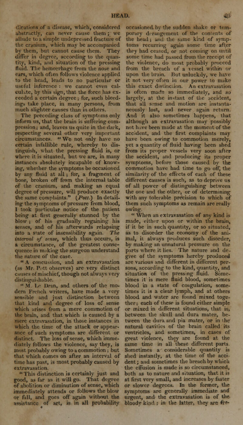 - rlications of a disease, which, considered abstractly, can never cause them; we allude to a simple undepressed fracture of the cranium, which may be accompanied by them, but cannot cause them. They differ in degree, according to the quan- tity, kind, and situation of the pressing fluid. The hemorrhage from the nose and ears, which often follows violence applied to the head, leads to no particular or useful inference : we cannot even cal- culate, by this sign, that the force has ex- ceeded a certain degree ; for, such bleed- ings take place, in many persons, from much slighter causes than in others. The preceding class of symptoms only inform us, that the brain is suffering com- pression ; and, leaves us quite in the dark, respecting several other very important circumstances.  We not only have no certain infallible rule, whereby to dis- tinguish, what the pressing fluid is, or where it is situated, but we are, in many instances absolutely incapable of know- ing, whether the symptoms be occasioned by any fluid at all; for, a fragment of bone, broken off from the internal table of the cranium, and making an equal degree of pressure, will produce exactly the same complaints. {Pott.) In detail- ing the symptoms of pressure from blood, I took particular notice of the patient being at first generally stunned by the blow ; of his gradually regaining his senses, and of his afterwards relapsing into a state of insensibility again. The interval of smse, which thus occurs, is a circumstance, of the greatest conse- quence in m.'king the surgeon understand the nature of the case.  A concussion, and an extravasation (us Mr. Pott observes) are very distinct causes of mischief, though not always very distinguishable.  M Le Dran, and others of the mo- dern French writers, have made a very sensible and just distinction between that kind and degree of loss of sense which arises from a mere commotion of the brain, and that which is caused by a mere extravasation, in those instances in which the time of the attack or appear- ance of such symptoms are different or distinct. The loss of sense, which imme- diately follows the violence, say they, is most probably owing to a commotion ; but that which comes on after an interval of time has past, is most probably caused by extravasation.  This distinction is certainly just and food, as far as it will go. That degree of abolition or diminution of sense, which immediately attends or follows the blow or fall, and goes off again without the assistance of art, is in all probability occasioned, by the sudden shake or tem- porary derangement of the contents of the head; and the same kind of symp- toms recurring again some time after they had ceased, or not coming on until some time had passed from the receipt of the violence, do most probably proceed from the breach of a vessel within or upon the brain. Rut unluckily, we have it not very ofien in our power to make this exact distindion. An extravasation is often made so immediately, and so largely, at the instant of the accident, that all sense and motion are instanta- neously lost, aud never again return. And it also sometimes happens, that although an extravasation may possibly not h ,ve been made at the moment of the accident, and the first complaints may have been owing to commotion merely, yet a quantity of fluid having been shed from its proper vessels very soon after the accident, and producing its proper symptoms, before those caused by the commotion have had time to go off, the similarity of the effects of each of these different causes is such, as to deprive us of all power of distinguishing between the one and (he other, or of determining with any tolerable precision to which of them such symptoms as remain are really owing.  When an extravasation of any kind is made, either upon or within the brain, if it be in such quantity, or so situated, as to disorder the economy of the ani- mal, it always produces such disorder, by making an unnatural pressure on the parts where it lies. The nature and de- gree of the symptoms hereby produced are various and different in different per- sons, according to the kind, quantity, and situation of the pressing fluid. Some- times it is mere fluid blood, sometimes blood in a state of coagulation, some- times it is a clear lymph, and at others blood and water are found mixed toge- ther ; each of these is found eidier simple or mixed in different situations, that is, between the skull and dura mater, be- tween the dura and pia mater, or in the natural cavities of the brain called its ventricles, and sometimes, in cases of great violence, they are found at the same time in all these different parts. Sometimes a considerable quantity is shed instantly, at the time of the acci- dent; and sometimes the breach by which the effusion is made is so circumstanced, both as to nature and situation, that it is at first very small, and increases by faster or slower degrees. In the former, the symptoms are generally immediate and urgent, and the extravasation is of the bloody kind : in the latter, they are fre-