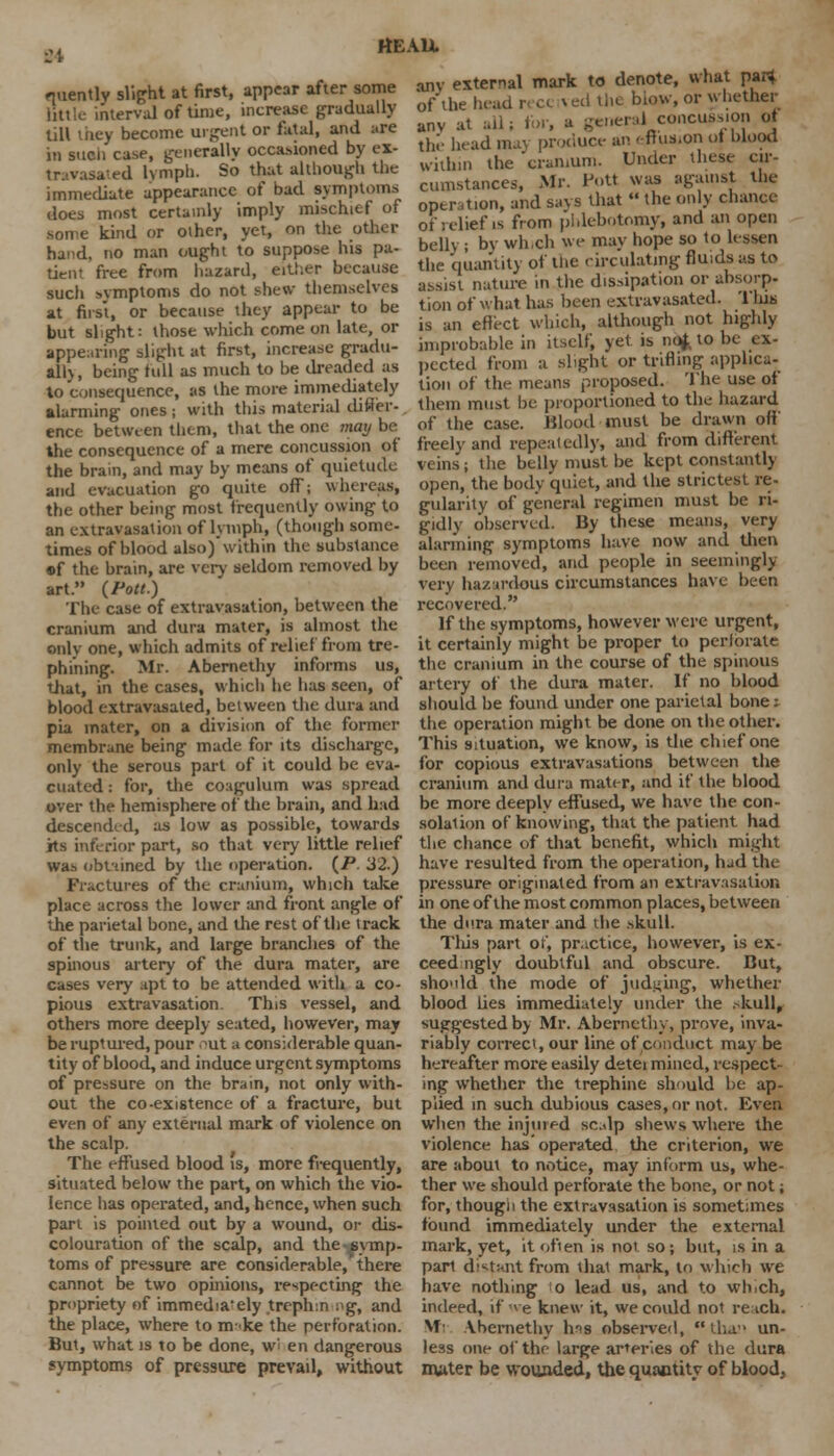 fluently slight at first, appear after some little interval of time, increase gradually till they become urgent or fatal, and are in such case, generally occasioned by ex- tr;.vasa-ed lymph. So that although the immediate appearance of bad symptoms does most certainly imply mischief of some kind or other, yet, on the other hand, no man ought to suppose his pa- tient free from hazard, either because such symptoms do not shew themselves at first, or because they appear to be but slight: those which come on late, or appearing slight at first, increase gradu- ally, being full as much to be dreaded as lo consequence, as the more immediately alarming ones ; with this material differ-. ence between them, that the one may be the consequence of a mere concussion of the brain, and may by means of quietude and evacuation go quite off; whereon, the other being most frequently owing to an extravasation of lymph, (though some- times of blood also) within the substance of the brain, are very seldom removed by art. {Pott.) The case of extravasation, between the cranium and dura mater, is almost the onlv one, which admits of relief from tre- phining. Mr. Abernethy informs us, that, in the cases, which he has seen, of blood extravasated, between the dura and pia inater, on a division of the former membrane being made for its discharge, only the serous part of it could be eva- cuated : for, the coagulum was spread over the hemisphere of the brain, and had descended, as low as possible, towards its inferior part, so that very little relief was obtained by the operation. (P. 32.) Fractures of the cranium, which take place across the lower and front angle of the parietal bone, and the rest of the track of the trunk, and large branches of the spinous artery of the dura mater, are cases very apt to be attended with a co- pious extravasation. This vessel, and others more deeply seated, however, may be ruptured, pour .^ut a considerable quan- tity of blood, and induce urgent symptoms of pressure on the brain, not only with- out the co-existence of a fracture, but even of any external mark of violence on the scalp. The effused blood is, more frequently, situated below the part, on which the vio- lence has operated, and, hence, when such part is pointed out by a wound, or dis- colouration of the scalp, and the symp- toms of pressure are considerable, there cannot be two opinions, respecting the propriety of immedia'ely treph.n og, and the place, where to m-ke the perforation. But, what is to be done, w> en dangerous symptoms of pressure prevail, without am external mark to denote, what par* of the head i blow, or whether anv at ral concussion of the head may produce an -•ftus.on of blood within the cranium. Under these cir- cumstances, Mr. Pott was against the oper tion, and says that  the only chance of relief is from phlebotomy, and an open belly ; by which we may hope so to lessen the quantity of the circulating fluids as to assist nature in the dissipation or absorp- tion of what has been extravasated. '1 his is an effect which, although not highly improbable in itself, yet is nof to be ex- pected from a slight or trifling applica- tion of the means proposed. The use of them must be proportioned to the hazard of the case. Blood must be drawn off' freely and repeatedly, and from different veins; the belly must be kept constantly open, the body quiet, and the strictest re- gularity of general regimen must be ri- gidly observed. By these means, very alarming symptoms have now and then been removed, and people in seemingly very hazardous circumstances have been recovered. If the symptoms, hoyvever were urgent, it certainly might be proper to perforate the cranium in the course of the spinous artery of the dura mater. If no blood should be found under one parietal bone v the operation might be done on the other. This situation, we know, is the chief one for copious extravasations between the cranium and dura mater, and if the blood be more deeply effused, we have the con- solation of knowing, that the patient had the chance of that benefit, which might have resulted from the operation, had the pressure originated from an extravasation in one of the most common places, between the dura mater and the skull. Tliis part of, practice, however, is ex- ceed ugly doubtful and obscure. But, sho'dd the mode of judging, whether blood lies immediately under the ,-kull, suggested by Mr. Abernethy, prove, inva- riably correct, our line of conduct may be hereafter more easily detei mined, respect- ing whether the trephine should be ap- plied in such dubious cases, or not. Even when the injured scalp shews where the violence has operated the criterion, we are about to notice, may inform us, whe- ther we should perforate the bone, or not; for, though the extravasation is sometimes found immediately under the external mark, yet, it often is not so; but, is in a part distant from that mark, lo which we have nothing o lead us, and to wh>ch, indeed, if we knew it, we could not reach. Mi Abernethy lms observed,  than un- less one of the large arteries of the dura mater be wounded, the quantity of blood,