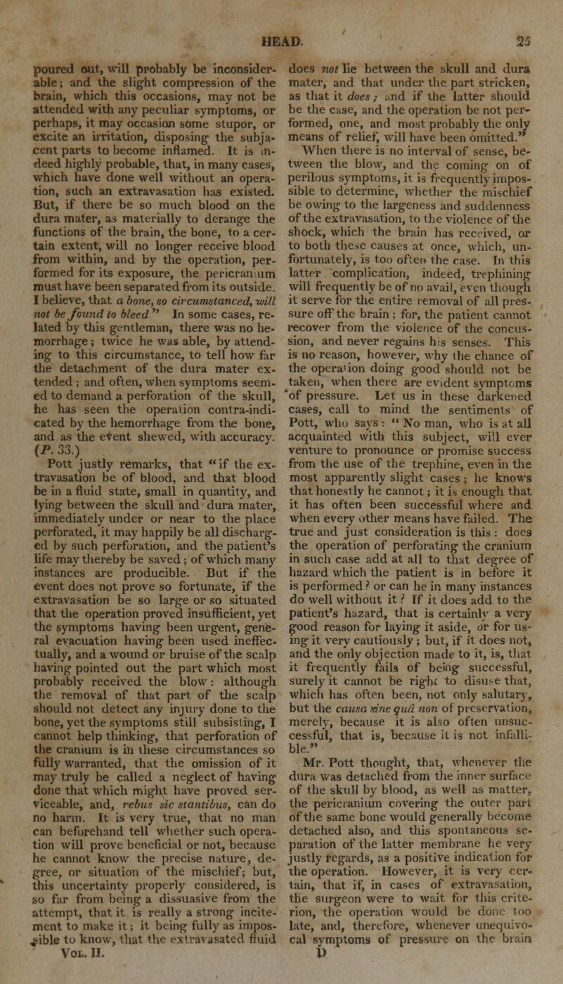 poured out, will ppobably be inconsider- able ; and the slight compression of the brain, which this occasions, may not be attended with any peculiar symptoms, or perhaps, it may occasion some stupor, or excite an irritation, disposing the subja- cent parts to become inflamed. It is in- deed highly probable, that, in many cases, which have done well without an opera- tion, such an extravasation has existed. But, if there be so much blood on the dura mater, as materially to derange the functions of the brain, the bone, to a cer- tain extent, will no longer receive blood from within, and by the operation, per- formed for its exposure, the pericranium must have been separated from its outside. I believe, that a bone, so circumstanced, -will not be found to bleed  In some cases, re- lated by this gentleman, there was no he- morrhage ; twice he was able, by attend- ing to this circumstance, to tell how far the detachment of the dura mater ex- tended ; and often, when symptoms seem- ed to demand a perforation of the skull, he has seen the operation contra-indi- cated by the hemorrhage from the bone, and as the event shewed, with accuracy. (P. 33.) Pott justly remarks, that if the ex- travasation be of blood, and that blood be in a fluid state, small in quantity, and lying between the skull and dura mater, immediately under or near to the place perforated, it may happily be all discharg- ed by such perforation, and the patient's life may thereby be saved; of which many instances are producible. But if the event does not prove so fortunate, if the extravasation be so large or so situated that the operation proved insufficient, yet the symptoms having been urgent, gene- ral evacuation having been used ineffec- tually, and a wound or bruise of the scalp having pointed out the part which most probably received the blow: although the removal of that part of the scalp should not detect any injury done to the bone, yet the symptoms still subsisting, I cannot help thinking, that perforation of the cranium is in these circumstances so fully warranted, that the omission of it may truly be called a neglect of having done that which might have proved ser- viceable, and, rebus sic stantibus, can do no harm. It is very true, that no man can beforehand tell whether such opera- tion will prove beneficial or not, because he cannot know the precise nature, de- gree, or situation of the mischief; but, this uncertainty properly considered, is so far from being a dissuasive from the attempt, that it is really a strong incite- ment to make it; it being fully as impos- sible to know, that the extrarasated fluid Vol. II. does not lie between the skull and dura mater, and that under the part stricken, as that it does ; ;>nd if the latter should be the case, and the operation be not per- formed, one, and most probably the only means of relief, will have been omitted. When there is no interval of sense, be- tween the blow, and the coming on of perilous symptoms, it is frequently impos- sible to determine, whether the mischief be owing to the largeness and suddenness of the extravasation, to the violence of the shock, which the brain has received, or to both these causes at once, which, un- fortunately, is too oftei> the case. In this latter complication, indeed, trephining will frequently be of no avail, even though it serve for the entire removal of all pres- sure off'the brain ; for, the patient cannot recover from the violence of the concus- sion, and never regains his senses. This is no reason, however, why the chance of the operation doing good should not be taken, when there are evident symptoms 'of pressure. Let us in these darkened cases, call to mind the sentiments of Pott, who says :  No man, who is at all acquainted with this subject, will ever venture to pronounce or promise success from the use of the trephine, even in the most apparently slight cases ; he knows that honestly he cannot; it is enough that it has often been successful where and when every other means have failed. The true and just consideration is this : does the operation of perforating the cranium in such case add at all to that degree of hazard which the patient is in before it is performed ? or can he in many instances do well without it ? If it does add to the patient's hazard, that is certainly a very good reason for laying it aside, or for us- ing it very cautiously; but, if it does not, and the only objection made to it, is, that it frequently fails of being successful, surely it cannot be right to disuse that, which has often been, not only salutary, but the causa sine qua non of preservation, merely, because it is also often unsuc- cessful, that is, because it is not infalli- ble. Mr. Pott thought, that, whenever the dura was detached from the inner surface of the skull by blood, as well as matter, the pericranium covering the outer part of the same bone would generally become detached also, and this spontaneous se- paration of the latter membrane he very justly regards, as a positive indication for the operation. However, it is very cer- tain, that if, in cases of extravasation, the surgeon were to wait for this crite- rion, the operation would be done too late, and, therefore, whenever unequivo- cal svmptoms of pressure on tin