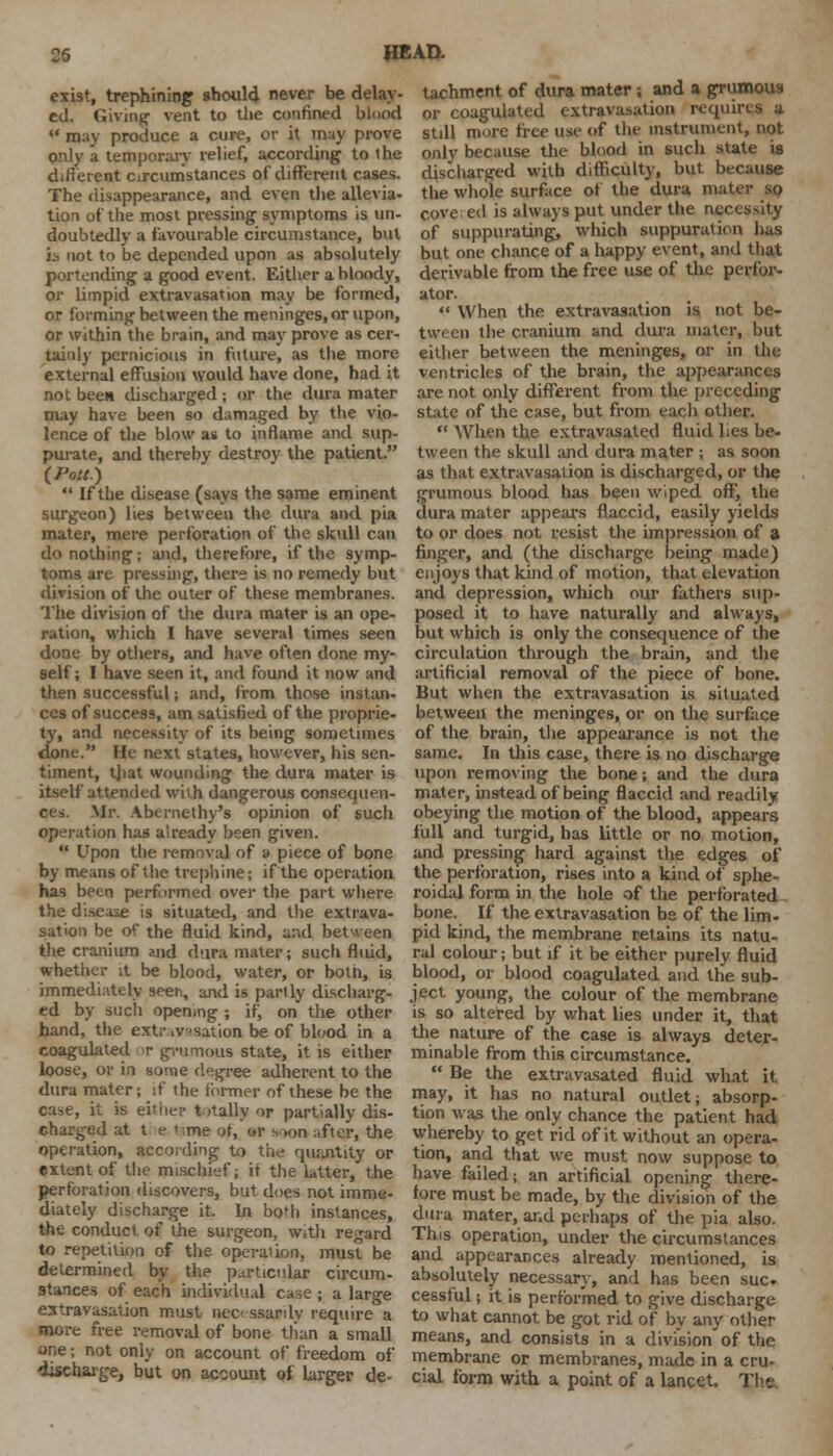 exist, trephining should never be delay- ed. Giving vent to tlie confined blood may produce a cure, or it may prove only a temporary relief, according to the different circumstances of different cases. The disappearance, and even the allevia- tion of the most pressing symptoms is un- doubtedly a favourable circumstance, but is not to be depended upon as absolutely portending a good event. Either a bloody, or limpid extravasation may be formed, or forming between the meninges, or upon, or within the brain, and may prove as cer- tainly pernicious in future, as the more external effusion would have done, had it not been discharged ; or the dura mater may have been so damaged by the vio- lence of the blow as to inflame and sup- purate, and thereby destroy the patient. (Pott.) If the disease (says the same eminent surgeon) lies between the dura and pia mater, mere perforation of the skull can do nothing; and, therefore, if the symp- toms arc pressing, there is no remedy but division of the outer of these membranes. The division of the dura mater is an ope- ration, which I have several times seen done by others, and have often done my- self; I have seen it, and found it now and then successful; and, from those instan- ces of success, am satisfied of the proprie- ty, and necessity of its being sometimes done. He next states, however, his sen- timent, that wounding the dura mater is itself attended with dangerous consequen- ces. Mr. Abernethy's opinion of such operation has already been given. Upon the removal of a piece of bone by means of the trephine; if the operation has been performed over the part where the disease is situated, and the extrava- sation be of the fluid kind, and between the cranium and dura mater; such fluid, whether it be blood, water, or both, is immediately seen, and is partly discharg- ed by such opening ; if, on the other hand, the extravasation be of blood in a coagulated >r grumous state, it is either loose, or in some degree adherent to the dura mater; if the former of these be the case, it is either totally or partially dis- charged at t e t;rne of, or soon after, the operation, according to the qurjitity or extent of the mischief; if the latter, the perforation discovers, but does not imme- diately discharge it. In bo'b instances, the conduct of the surgeon, with regard to repetition of the operation, must be determined by the particular circum- stances of each individual case ; a large extravasation must »ec< ssardy require a more free removal of bone tfian a small one; not only on account of freedom of discharge, but on account of larger de- tachment of dura mater; and a grumous or coagulated extravasation requires a still more free use of the instrument, not only because the blood in such state is discharged with difficulty, but because the whole surface of the dura mater so cove ed is always put under the necessity of suppurating, which suppuration has but one chance of a happy event, and that derivable from the free use of the perfor- ator. When the extravasation is not be- tween the cranium and dura mater, but either between the meninges, or in the ventricles of the brain, the appearances are not only different from the preceding state of the case, but from each other. When the extravasated fluid lies be- tween the sktdl and dura mater ; as soon as that extravasation is discharged, or the grumous blood has been wiped off, the dura mater appears flaccid, easily yields to or does not resist the impression of a finger, and (the discharge being made) enjoys that kind of motion, that elevation and depression, which our fathers sup- posed it to have naturally and always, but which is only the consequence of the circulation through the brain, and the artificial removal of the piece of bone. But when the extravasation is situated between the meninges, or on the surface of the brain, the appearance is not the same. In this case, there is no discharge upon removing the bone; and the dura mater, instead of being flaccid and readily obeying the motion of the blood, appears full and turgid, has little or no motion, and pressing hard against the edges of the perforation, rises into a kind of sphe- roidal form in the hole of the perforated bone. If the extravasation be of the lim- pid kind, the membrane retains its natu- ral colour; but if it be either purely fluid blood, or blood coagulated and the sub- ject young, the colour of the membrane is so altered by what lies under it, that the nature of the case is always deter- minable from this circumstance. Be the extravasated fluid what it may, it has no natural outlet; absorp- tion was the only chance the patient had whereby to get rid of it without an opera- tion, and that we must now suppose to have failed; an artificial opening there- fore must be made, by the division of the dura mater, and perhaps of the pia also. This operation, under the circumstances and appearances already mentioned, is absolutely necessary, and has been sue. cessful; it is performed to give discharge to what cannot be got rid of by any other means, and consists in a division of the membrane or membranes, made in a cru- cial form with a point of a lancet. The