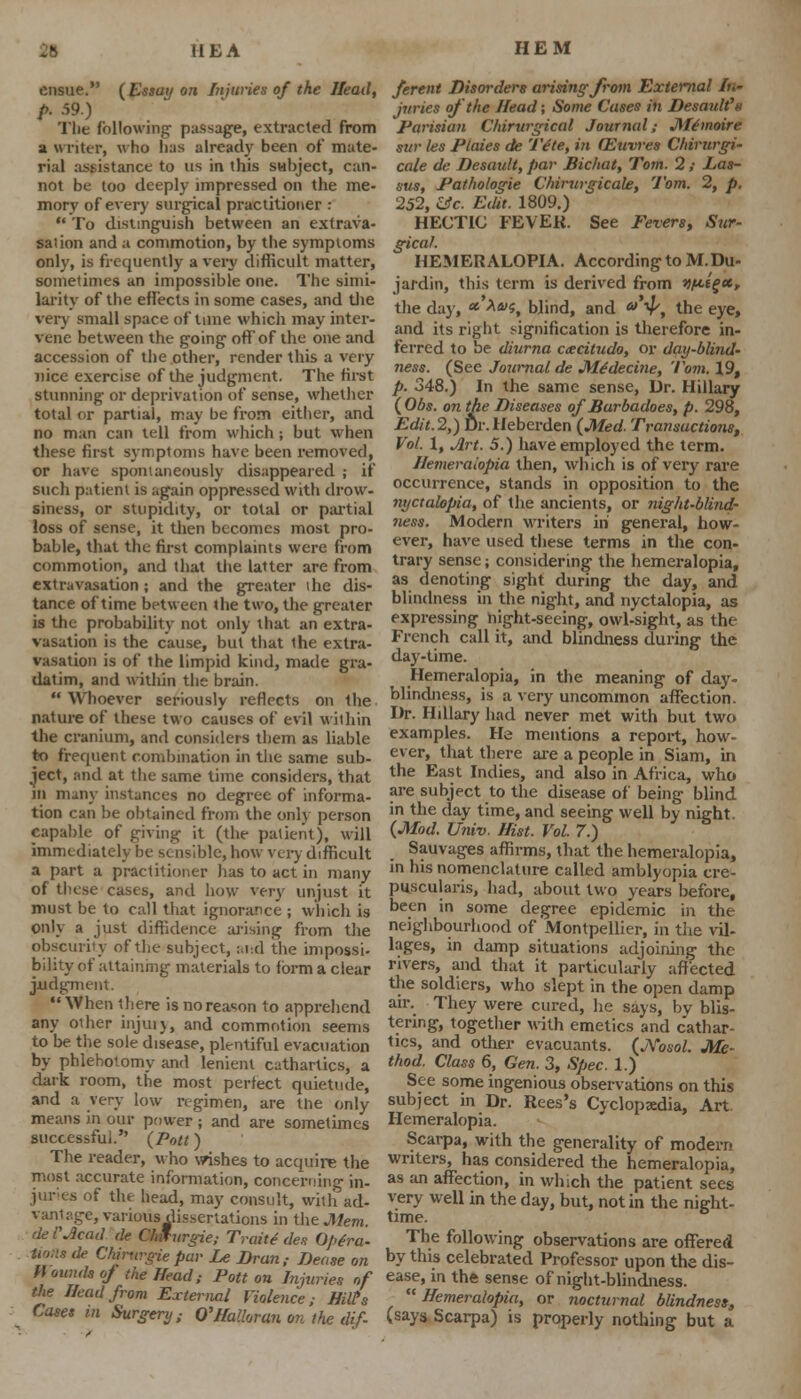 ensue. {Essay on Injuries of the Head, p. 59.) Tlie following- passage, extracted from a writer, who lias already been of mate- rial assistance to us in this subject, can- not be too deeply impressed on the me- mory of every surgical practitioner : To distinguish between an extrava- sation and a commotion, by the symptoms only, is frequently a very difficult matter, sometimes an impossible one. The simi- larity of the effects in some cases, and die very small space of time which may inter- vene between the going ofTof the one and accession of the other, render this a very nice exercise of the judgment. The first stunning or deprivation of sense, whether total or partial, may be from either, and no man can tell from which; but when these first symptoms have been removed, or have spontaneously disappeared ; if such patient is again oppressed with drow- siness, or stupidity, or total or partial loss of sense, it then becomes most pro- bable, that the first complaints were from commotion, and that the latter are from extravasation; and the greater ihe dis- tance of time between the two, the greater is the probability not only that an extra- vasation is the cause, but that 1he extra- vasation is of the limpid kind, made gra- datim, and within the brain. Whoever seriously reflects on the nature of these two causes of evil within the cranium, and considers them as liable to frequent combination in the same sub- ject, and at the same time considers, that m many instances no degree of informa- tion can be obtained from the only person capable of giving it (the patient), will immediately be sensible, how very difficult a part a practitioner has to act in many of these cases, and how very unjust it must be to call that ignorance ; which is only a just diffidence arising from the obscurity of the subject, and the impossi- bility of attaining materials to form a clear judgment. When there is no reason to apprehend any other injury, and commotion seems to be the sole disease, plentiful evacuation by phlebotomy and lenient cathartics, a dark room, the most perfect quietude, and a very low regimen, are the only means in our power ; and are sometimes successful. (Pott) The reader, who wishes to acquire the most accurate information, concerning in- juries of the head, may consult, with ad- vantage, various dissertations in the Mem. de Mead de C/nfurgie; Trait* de.? Optra- Horn de Chirurgie par Le Dran,- Dease on l\ omuls of the Head; Pott on Injuries of the Head from External Violence; Hill's Cases in Surgery; Q'Halloran on the dif- ferent Disorders arising from External In- juries of the Head; Some Cases in DesauWa Parisian Chirurgical Journal; Mtmoire sur les Ptaies de 'IVle, in (Euwes Chirurgi- cale de Desaidt, par Bichat, Tom. 2 ,• Las- sus, Fathologie Chirurgicale, Tom. 2, p. 252, Uc. Edit. 1809.) HECTIC FEVER. See Fevers, Sur- gical. HEMERALOPIA. According to M.Du- jardin, this term is derived from yfittgec, the day, *■ **>S, blind, and a y, the eye, and its right signification is therefore in- ferred to be diurna excitudo, or day-blind- ness. (See Journal de Medecine, Tom. 19, p. 348.) In the same sense, Dr. Hillary (Obs. on the Diseases of Barbadoes, p. 298, Edit.2,) Dr.Heberden (Med. Transactions, Vol. 1, Jlrt. 5.) have employed the term. Hemeraiopia then, which is of very rare occurrence, stands in opposition to the nyctalopia, of the ancients, or night-blind- ness. Modern writers in general, how- ever, have used these terms in the con- trary sense; considering the hemeraiopia, as denoting sight during the day, and blindness in the night, and nyctalopia, as expressing night-seeing, owl-sight, as the French call it, and blindness during the day-time. Hemeraiopia, in the meaning of day- blindness, is a very uncommon affection. Dr. Hillary had never met with but two examples. Ha mentions a report, how- ever, that there are a people in Siam, in the East Indies, and also in Africa, who are subject to the disease of being blind in the day time, and seeing well by night. (Mod. Univ. Hist. Vol. 7.) Sauvages affirms, that the hemeraiopia, in his nomenclature called amblyopia cre- puscularis, had, about two years before, been in some degree epidemic in the neighbourhood of Montpellier, in the vil- lages, in damp situations adjoining the rivers, and that it particularly affected the soldiers, who slept in the open damp air. They were cured, he says, by blis- tering, together with emetics and cathar- tics, and other evacuants. (JYosol. Me- thod. Class 6, Gen. 3, Spec. 1.) See some ingenious observations on this subject in Dr. Rees's Cyclopaedia, Art Hemeraiopia. Scarpa, with the generality of modern writers, has considered the hemeraiopia, as an affection, in which the patient sees very well in the day, but, not in the night- time. The following observations are offered by this celebrated Professor upon the dis- ease, in the sense of night-blindness. Hemeraiopia, or nocturnal blindness, (says Scarpa) is properly nothing but a