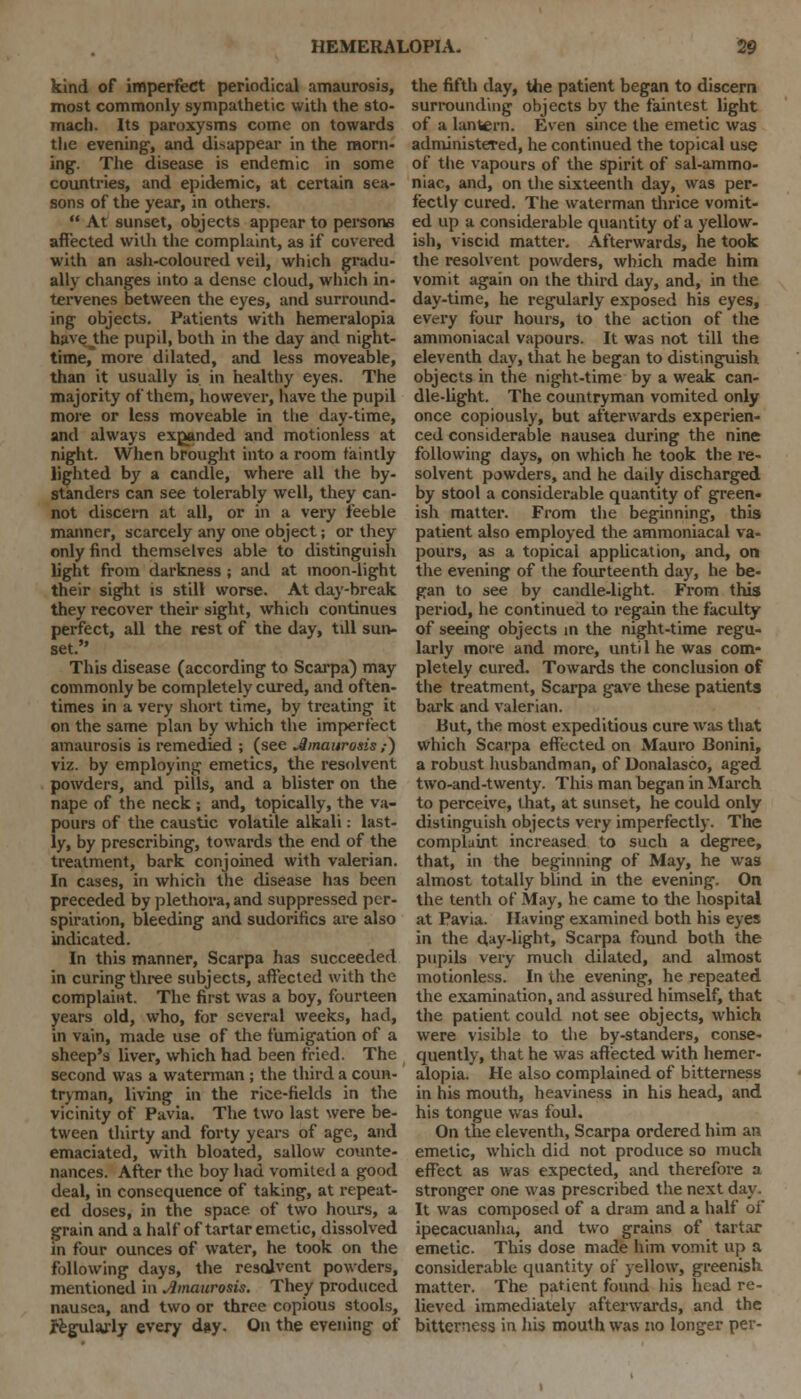 kind of imperfect periodical amaurosis, most commonly sympathetic with the sto- mach. Its paroxysms come on towards the evening1, and disappear in the morn- ing'. The disease is endemic in some countries, and epidemic, at certain sea- sons of the year, in others.  At sunset, objects appear to persons affected with the complaint, as if covered with an ash-coloured veil, which gradu- ally changes into a dense cloud, which in- tervenes between the eyes, and surround- ing objects. Patients with hemeralopia have the pupil, both in the day and night- time* more dilated, and less moveable, than it usually is in healthy eyes. The majority of them, however, have the pupil more or less moveable in the day-time, and always expanded and motionless at night. When brought into a room faintly lighted by a candle, where all the by- standers can see tolerably well, they can- not discern at all, or in a very feeble manner, scarcely any one object; or they only find themselves able to distinguish light from darkness ; and at moon-light their sight is still worse. At day-break they recover their sight, which continues perfect, all the rest of the day, tdl sun- set. This disease (according to Scarpa) may commonly be completely cured, and often- times in a very short time, by treating it on the same plan by which the imperfect amaurosis is remedied ; (see Amaurosis „•) viz. by employing emetics, the resolvent powders, and pills, and a blister on the nape of the neck ; and, topically, the va- pours of the caustic volatile alkali: last- ly, by prescribing, towards the end of the treatment, bark conjoined with valerian. In cases, in which the disease has been preceded by plethora, and suppressed per- spiration, bleeding and sudorifics are also indicated. In this manner, Scarpa has succeeded in curing three subjects, affected with the complaint. The first was a boy, fourteen years old, who, for several weeks, had, in vain, made use of the fumigation of a sheep's liver, which had been fried. The second was a waterman ; the third a coun- tryman, living in the rice-fields in the vicinity of Pavia. The two last were be- tween thirty and forty years of age, and emaciated, with bloated, sallow counte- nances. After the boy had vomited a good deal, in consequence of taking, at repeat- ed doses, in the space of two hours, a grain and a half of tartar emetic, dissolved in four ounces of water, he took on the following days, the resolvent powders, mentioned in Amaurosis. They produced nausea, and two or three copious stools, jfegulaj-ly every day. On the evening of the fifth day, the patient began to discern surrounding objects by the faintest light of a lantern. Even since the emetic was administered, he continued the topical use of the vapours of the spirit of sal-ammo- niac, and, on the sixteenth day, was per- fectly cured. The waterman thrice vomit- ed up a considerable quantity of a yellow- ish, viscid matter. Afterwards, he took the resolvent powders, which made him vomit again on the third day, and, in the day-time, he regularly exposed his eyes, every four hours, to the action of the ammoniacal vapours. It was not till the eleventh day, that he began to distinguish objects in the night-time by a weak can- dle-light. The countryman vomited only once copiously, but afterwards experien- ced considerable nausea during the nine following days, on which he took the re- solvent powders, and he daily discharged by stool a considerable quantity of green- ish matter. From the beginning, this patient also employed the ammoniacal va- pours, as a topical application, and, on the evening of the fourteenth day, he be- gan to see by candle-light. From this period, he continued to regain the faculty of seeing objects m the night-time regu- larly more and more, unti 1 he was com- pletely cured. Towards the conclusion of the treatment, Scarpa gave these patients bark and valerian. But, the most expeditious cure was that which Scarpa effected on Mauro Bonini, a robust husbandman, of Donalasco, aged two-and-twenty. This man began in March to perceive, that, at sunset, he could only distinguish objects very imperfectly. The complaint increased to such a degree, that, in the beginning of May, he was almost totally blind in the evening. On the tenth of May, he came to the hospital at Pavia. Having examined both his eyes in the day-light, Scarpa found both the pupils very much dilated, and almost motionless. In the evening, he repeated the examination, and assured himself, that the patient could not see objects, which were visible to the by-standers, conse- quently, that he was affected with hemer- alopia. He also complained of bitterness in his mouth, heaviness in his head, and his tongue was foul. On the eleventh, Scarpa ordered him an emetic, which did not produce so much effect as was expected, and therefore a stronger one was prescribed the next day. It was composed of a dram and a half of ipecacuanha, and two grains of tartar emetic. This dose made him vomit up a considerable quantity of yellow, greenish matter. The patient found his head re- lieved immediately afterwards, and the bitterness in his mouth was no longer per-