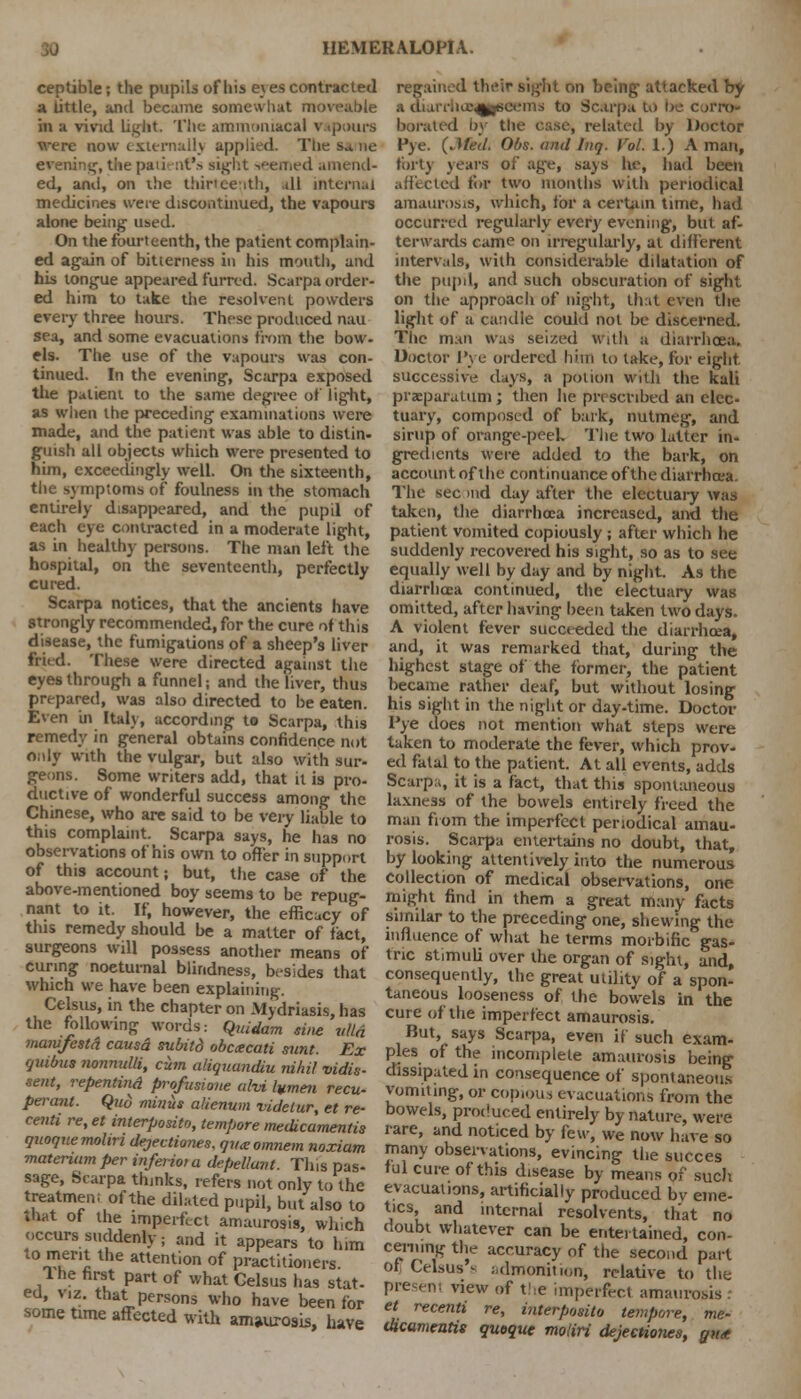 ceptible; the pupils of his e\ es contracted a little, and became somewhat moveable in a vivid light The ammnmacal vapours were now t Eternally applied. Tlie sa ne evening, the patient's sight seemed amend- ed, anil, on the thirteenth, all internal medicines were discontinued, the vapours alone being used. On the fourteenth, the patient complain- ed again of bitterness in his mouth, and his tongue appeared furred. Scarpa order- ed him to take the resolvent powders every three hours. These produced nau sea, and some evacuations from the bow- els. The use of the vapours was con- tinued. In the evening, Scarpa exposed the patient to the same degree of light, as when the preceding examinations were made, and the patient was able to distin- guish all objects which were presented to him, exceedingly well. On the sixteenth, the symptoms of foulness in the stomach entirely disappeared, and the pupil of each eye contracted in a moderate light, as in healthy persons. The man left the hospital, on the seventeenth, perfectly cured. Scarpa notices, that the ancients have strongly recommended, for the cure of this disease, the fumigations of a sheep's liver fried. These were directed against the eyes through a funnel; and the liver, thus prepared, was also directed to be eaten. Even in Italy, according to Scarpa, this remedy in general obtains confidence not Only with the vulgar, but also with sur- geons. Some writers add, that it is pro- ductive of wonderful success among the Chinese, who are said to be very liable to this complaint. Scarpa says, he has no observations of his own to offer in support of this account; but, the case of the above-mentioned boy seems to be repug- nant to it. If, however, the efficacy of this remedy should be a matter of fact, surgeons will possess another means of curing noeturnal blindness, besides that which we have been explaining. Celsus, in the chapter on Mydriasis, has the following words: Quidam sine ulld manifestd causd subild obececati sunt. Ex tjuibus nonnulli, cum aliquandiu nihil vidis- sent, repentind profusione ah* lumen recu- permit. Quo minus alienum vidclur, et re- centi re, et interposito, tempore medicamentis quoquemohn dejectiones, qvxomnem noxiam matenumper inferior a depeliant. This pas- sage, Scarpa thinks, refers not only to the treatmen; of the dilated pupil, but also to diat of the imperfect amaurosis, which occurs suddenly; and it appears to him to merit the attention of practitioners. Ihe first part of what Gelsus has stat- ed, viz. that persons who have been for some time affected with amaurosis, have regained their sight on being attacked by a diarriice^eeems to Scarpa to be corro- borated by the case, related by Doctor Pye. (Jfed. Obs. and Inq. Vol. 1.) A man, forty years of age, says he, had been afilcted for two months with periodical amaurosis, which, for a certain time, had occurred regularly ever)' evening, but af- terwards came on irregularly, at different intervals, with considerable dilatation of the pupil, and such obscuration of sight on the approach of nigiit, that even the light of a candle could not be discerned. The man was seized with a diarrhoea. Doctor I've ordered him to take, for eight successive days, a potion with the kali prxparutum; then he prescribed an elec- tuary, composed of bark, nutmeg, and sirup of orange-peek The two latter in- gredients were added to the bark, on account of the continuance of thediarrhcea, The sec >nd day after the electuary was taken, the diarrhoea increased, and the patient vomited copiously ; after which he suddenly recovered his sight, so as to see equally well by day and by night. As the diarrhoea continued, the electuary was omitted, after having been taken two days. A violent fever succeeded the diarrhoea, and, it was remarked that, during the highest stage of the former, the patient became rather deaf, but without losing his sight in the night or day-time. Doctor Pye does not mention what steps were taken to moderate the fever, which prov- ed fatal to the patient. At all events, adds Scarpa, it is a fact, that this spontaneous laxness of the bowels entirely freed the man from the imperfect periodical amau- rosis. Scarpa entertains no doubt, that, by looking attentively into the numerous collection of medical observations, one might find in them a great many facts similar to the preceding one, shewing the influence of what he terms morbific gas- tric stimuli over the organ of sight, and, consequently, the great utility of a spon- taneous looseness of the bowels in the cure of the imperfect amaurosis. But, says Scarpa, even if such exam- ples of the incomplete amaurosis being dissipated in consequence of spontaneous vomiting, or copious evacuations from the bowels, produced entirely by nature, were rare, and noticed by kw, we now have so many observations, evincing the succes ful cure of this disease by means of such evacuations, artificially produced bv eme- tics, and internal resolvents, that no doubt whatever can be entertained, con- cerning the accuracy of the second part of Celsus s admonition, relative to the view of the imperfect amaurosis : et recenti re, interposito tempore, me- dicamentis quoque moliri dejectiones, gtt<e