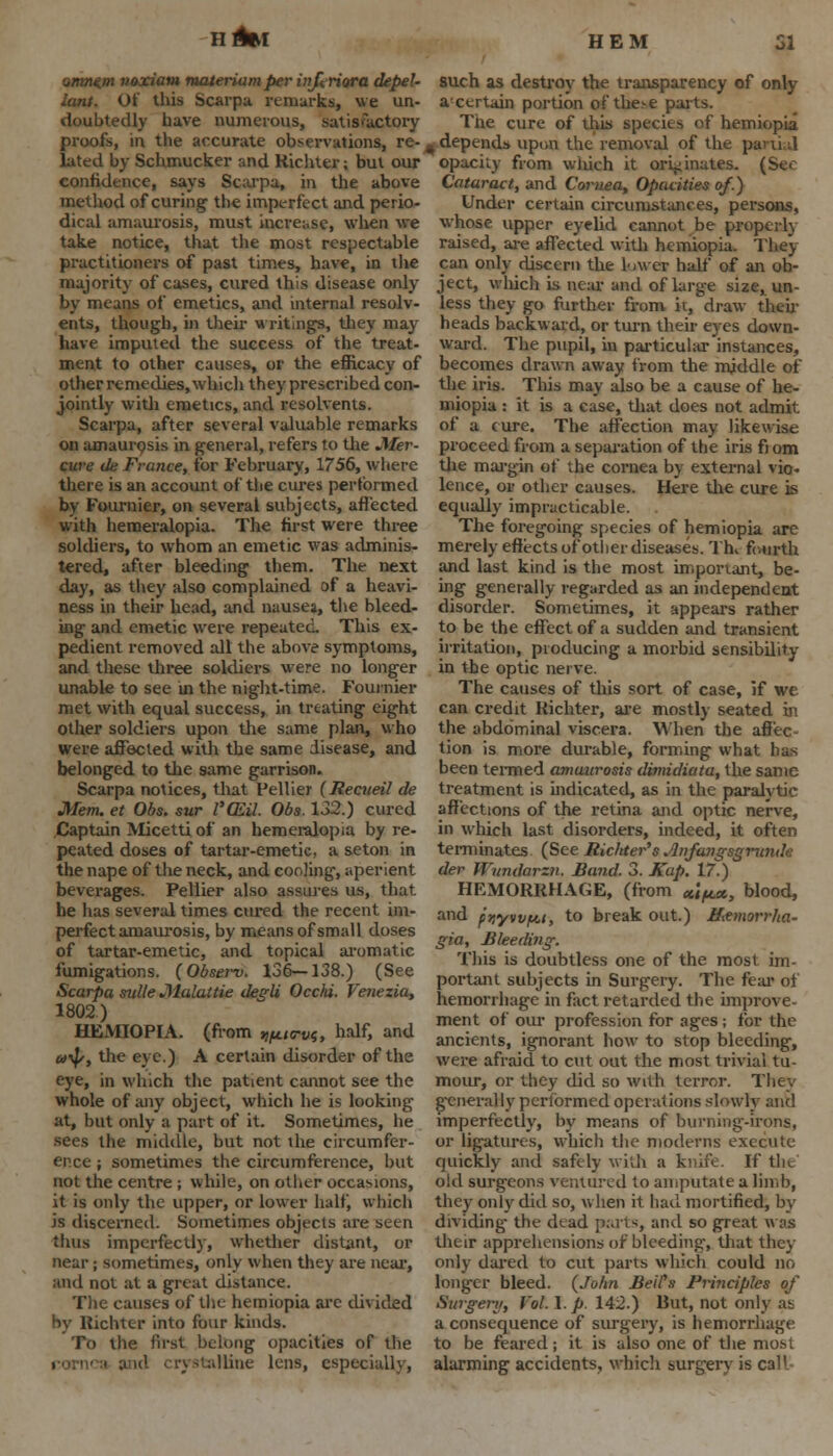 nAfcr omnt.m voxiam materiamper infcriora depeU iant. Of tlus Scarpa remarks, we un- doubtedly have numerous, satisfactory proofs, in the accurate observations, re- lated by Schmucker and Ricliter; but our confidence, says Scarpa, in the above method of curing the imperfect and perio- dical amaurosis, must increase, when we take notice, that the most respectable practitioners of past times, have, in the majority of cases, cured this disease only by means of emetics, and internal resolv- ents, though, in their writings, they may have imputed the success of the treat- ment to other causes, or the efficacy of other remedies, which they prescribed con- jointly with emetics, and resolvents. Scarpa, after several valuable remarks on amaurosis in general, refers to the Jiter- cure de France, for February, 1756, where there is an account of the cures performed by Fournier, on several subjects, affected with hemeralopia. The first were three soldiers, to whom an emetic was adminis- tered, after bleeding them. The next day, as they also complained of a heavi- ness in their head, and nausea, the bleed- ing and emetic were repeated. This ex- pedient removed all the above symptoms, and these three soldiers were no longer unable to see in the night-time. Fournier met with equal success, in treating eight other soldiers upon the same plan, who were affected with the same disease, and belonged to the same garrison. Scarpa notices, that Pellier {Reciieil de Mem. et Obs. sur l'(Eil. Obs. 132.) cured Captain Micetti of an hemeralopia by re- peated doses of tartar-emetic, a seton in the nape of the neck, and coohng, aperient beverages. Pellier also assures us, that he has several times cured the recent im- perfect amaurosis, by means of small doses of tartar-emetic, and topical aromatic fumigations. (Observ. 136—138.) (See Scarpa mile Malattie degli Occhi. Venezia, 1802) HEMIOPIA. (from ^ttrvi, half> antl u-fy, the eye.) A certain disorder of the eye, in which the patient cannot see the whole of any object, which he is looking at, but only a part of it. Sometimes, he sees the middle, but not the circumfer- ence ; sometimes the circumference, but not the centre ; while, on other occasions, it is only the upper, or lower half, which is discerned. Sometimes objects are seen thus imperfectly, whether distant, or near; sometimes, only when they are near, and not at a great distance. The causes of the hemiopia are divided by Richter into four kinds. To the first belong opacities of the alline lens, especially, such as destroy the transparency of only acertain portion ofthe>e parts. The cure of this specks of hemiopia # depends upon the removal of the parti d opacity from wliich it originates. (Ser Cataract, and Cornea, Opacities of.) Under certain circumstances, persons, whose upper eyelid cannot be properly raised, are affected with hemiopia. They can only discern the 1-iwer half of an ob- ject, which is near and of large size, un- less they go further from it, draw their heads backward, or turn their eyes down- ward. The pupil, in particular 'instances, becomes drawn away from the middle of the iris. This may also be a cause of he- miopia : it is a case, that does not admit of a cure. The affection may likewise proceed from a separation of the iris fi om the margin ef the cornea by external vio- lence, or other causes. Here the cure is equally impracticable. The foregoing species of hemiopia are merely effects of other diseases. Th> fourth and last kind is the most important, be- ing generally regarded as an independent disorder. Sometimes, it appeai-s rather to be the effect of a sudden and transient irritation, producing a morbid sensibility in the optic nerve. The causes of this sort of case, if we can credit Richter, are mostly seated in the abdominal viscera. When the affec- tion is more durable, forming what has been termed amaurosis dimidiata, the same treatment is indicated, as in the paralytic affections of the retina and optic nerve, in which last disorders, indeed, it often terminates (See Richter's Anfangsgrunde der ll'undarzn. Band. 3. Kap. 17.) HEMORRHAGE, (from ctl^cx, blood, and fnywfA.1, to break out.) Httmorrha- gia, Bleeding: This is doubtless one of the most, im- portant subjects in Surgery. The fear of hemorrhage in fact retarded the improve- ment of our profession for ages; for the ancients, ignorant how to stop bleeding, were afraid to cut out the most trivial tu- mour, or they did so with terror. They generally performed operations slowly and imperfectly, by means of burning-irons, or ligatures, which the moderns execute quickly and safely with a knife. If the old surgeons ventured to amputate a limb, they only did so, when it had mortified, by dividing the dead parts, and so great was their apprehensions of bleeding, that they only dared to cut parts which could no longer bleed. (John Bell's Principles of Surgery, Vol. I. p. 142.) But, not only as a consequence of surgery, is hemorrhage to be feared; it is also one of the most alarming accidents, which surgery is call-